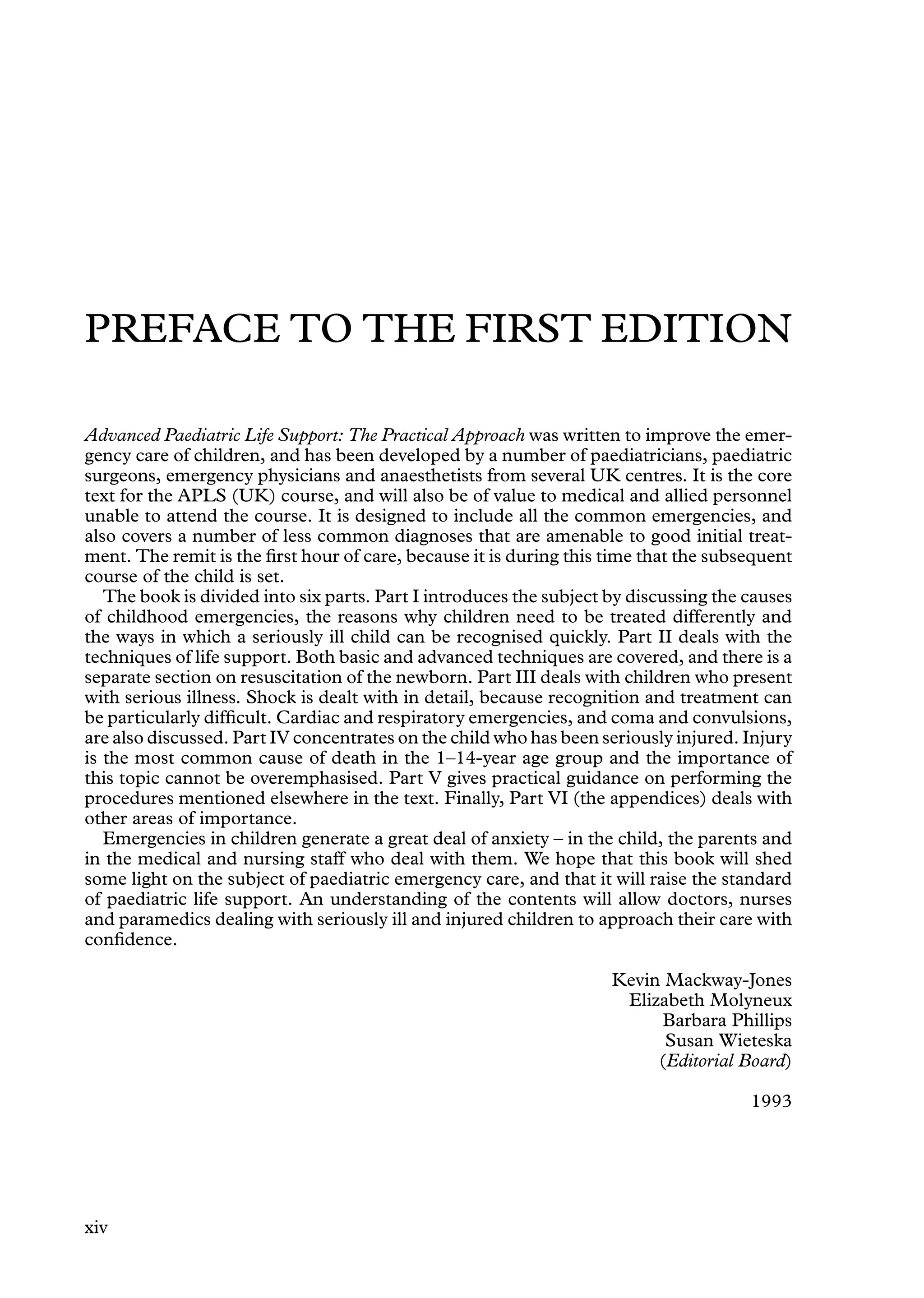 PREFACE TO THE FIRST EDITION
Advanced Paediatric Life Support: The Practical Approach was written to improve the emer-
gency care of children, and has been developed by a number of paediatricians, paediatric
surgeons, emergency physicians and anaesthetists from several UK centres. It is the core
text for the APLS (UK) course, and will also be of value to medical and allied personnel
unable to attend the course. It is designed to include all the common emergencies, and
also covers a number of less common diagnoses that are amenable to good initial treat-
ment. The remit is the ﬁrst hour of care, because it is during this time that the subsequent
course of the child is set.
The book is divided into six parts. Part I introduces the subject by discussing the causes
of childhood emergencies, the reasons why children need to be treated differently and
the ways in which a seriously ill child can be recognised quickly. Part II deals with the
techniques of life support. Both basic and advanced techniques are covered, and there is a
separate section on resuscitation of the newborn. Part III deals with children who present
with serious illness. Shock is dealt with in detail, because recognition and treatment can
be particularly difﬁcult. Cardiac and respiratory emergencies, and coma and convulsions,
are also discussed. Part IV concentrates on the child who has been seriously injured. Injury
is the most common cause of death in the 1–14-year age group and the importance of
this topic cannot be overemphasised. Part V gives practical guidance on performing the
procedures mentioned elsewhere in the text. Finally, Part VI (the appendices) deals with
other areas of importance.
Emergencies in children generate a great deal of anxiety – in the child, the parents and
in the medical and nursing staff who deal with them. We hope that this book will shed
some light on the subject of paediatric emergency care, and that it will raise the standard
of paediatric life support. An understanding of the contents will allow doctors, nurses
and paramedics dealing with seriously ill and injured children to approach their care with
conﬁdence.
Kevin Mackway-Jones
Elizabeth Molyneux
Barbara Phillips
Susan Wieteska
(Editorial Board)
1993
xiv
 