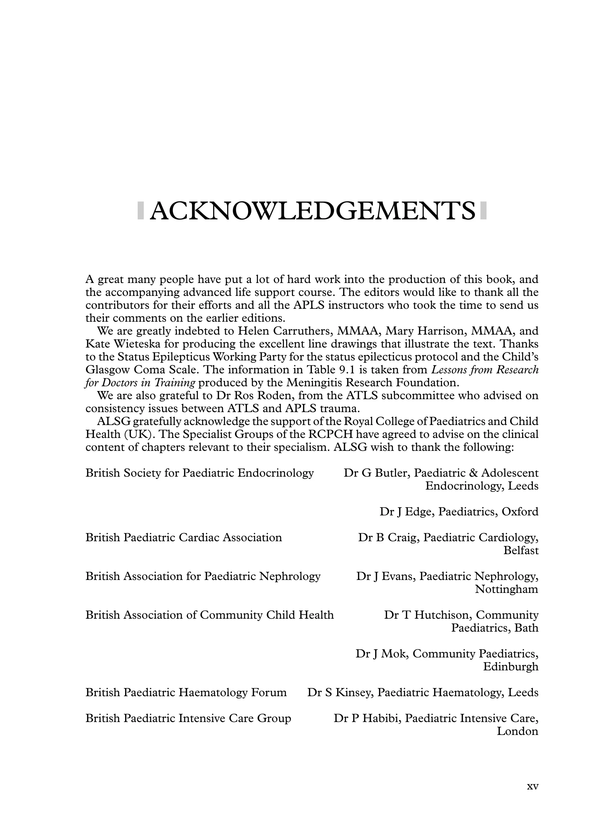 ACKNOWLEDGEMENTS
A great many people have put a lot of hard work into the production of this book, and
the accompanying advanced life support course. The editors would like to thank all the
contributors for their efforts and all the APLS instructors who took the time to send us
their comments on the earlier editions.
We are greatly indebted to Helen Carruthers, MMAA, Mary Harrison, MMAA, and
Kate Wieteska for producing the excellent line drawings that illustrate the text. Thanks
to the Status Epilepticus Working Party for the status epilecticus protocol and the Child’s
Glasgow Coma Scale. The information in Table 9.1 is taken from Lessons from Research
for Doctors in Training produced by the Meningitis Research Foundation.
We are also grateful to Dr Ros Roden, from the ATLS subcommittee who advised on
consistency issues between ATLS and APLS trauma.
ALSG gratefully acknowledge the support of the Royal College of Paediatrics and Child
Health (UK). The Specialist Groups of the RCPCH have agreed to advise on the clinical
content of chapters relevant to their specialism. ALSG wish to thank the following:
British Society for Paediatric Endocrinology Dr G Butler, Paediatric  Adolescent
Endocrinology, Leeds
Dr J Edge, Paediatrics, Oxford
British Paediatric Cardiac Association Dr B Craig, Paediatric Cardiology,
Belfast
British Association for Paediatric Nephrology Dr J Evans, Paediatric Nephrology,
Nottingham
British Association of Community Child Health Dr T Hutchison, Community
Paediatrics, Bath
Dr J Mok, Community Paediatrics,
Edinburgh
British Paediatric Haematology Forum Dr S Kinsey, Paediatric Haematology, Leeds
British Paediatric Intensive Care Group Dr P Habibi, Paediatric Intensive Care,
London
xv
 