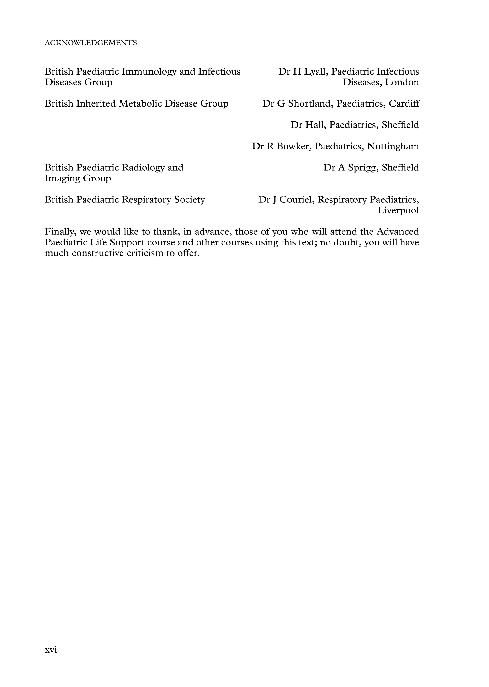 ACKNOWLEDGEMENTS
British Paediatric Immunology and Infectious Dr H Lyall, Paediatric Infectious
Diseases, London
Diseases Group
British Inherited Metabolic Disease Group Dr G Shortland, Paediatrics, Cardiff
Dr Hall, Paediatrics, Shefﬁeld
Dr R Bowker, Paediatrics, Nottingham
British Paediatric Radiology and Dr A Sprigg, Shefﬁeld
Imaging Group
British Paediatric Respiratory Society Dr J Couriel, Respiratory Paediatrics,
Liverpool
Finally, we would like to thank, in advance, those of you who will attend the Advanced
Paediatric Life Support course and other courses using this text; no doubt, you will have
much constructive criticism to offer.
xvi
 