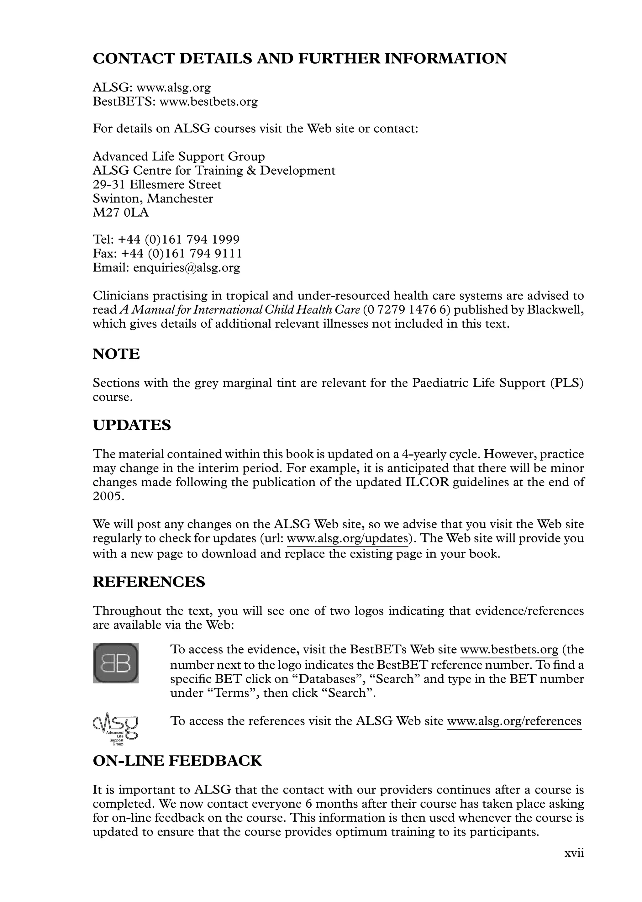 CONTACT DETAILS AND FURTHER INFORMATION
ALSG: www.alsg.org
BestBETS: www.bestbets.org
For details on ALSG courses visit the Web site or contact:
Advanced Life Support Group
ALSG Centre for Training  Development
29-31 Ellesmere Street
Swinton, Manchester
M27 0LA
Tel: +44 (0)161 794 1999
Fax: +44 (0)161 794 9111
Email: enquiries@alsg.org
Clinicians practising in tropical and under-resourced health care systems are advised to
read A Manual for International Child Health Care (0 7279 1476 6) published by Blackwell,
which gives details of additional relevant illnesses not included in this text.
NOTE
Sections with the grey marginal tint are relevant for the Paediatric Life Support (PLS)
course.
UPDATES
The material contained within this book is updated on a 4-yearly cycle. However, practice
may change in the interim period. For example, it is anticipated that there will be minor
changes made following the publication of the updated ILCOR guidelines at the end of
2005.
We will post any changes on the ALSG Web site, so we advise that you visit the Web site
regularly to check for updates (url: www.alsg.org/updates). The Web site will provide you
with a new page to download and replace the existing page in your book.
REFERENCES
Throughout the text, you will see one of two logos indicating that evidence/references
are available via the Web:
To access the evidence, visit the BestBETs Web site www.bestbets.org (the
number next to the logo indicates the BestBET reference number. To ﬁnd a
speciﬁc BET click on “Databases”, “Search” and type in the BET number
under “Terms”, then click “Search”.
To access the references visit the ALSG Web site www.alsg.org/references
ON-LINE FEEDBACK
It is important to ALSG that the contact with our providers continues after a course is
completed. We now contact everyone 6 months after their course has taken place asking
for on-line feedback on the course. This information is then used whenever the course is
updated to ensure that the course provides optimum training to its participants.
xvii
 