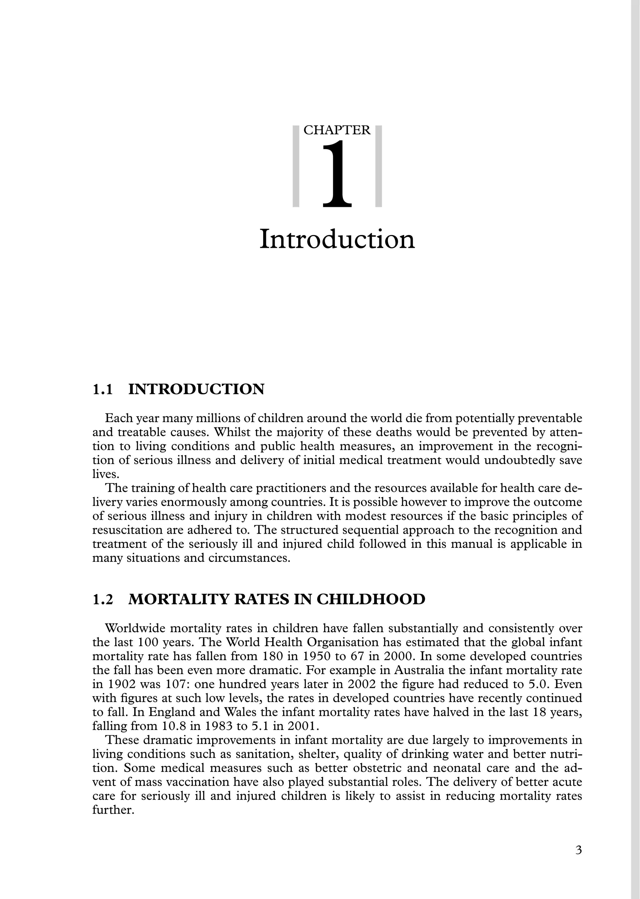 CHAPTER
1
Introduction
1.1 INTRODUCTION
Each year many millions of children around the world die from potentially preventable
and treatable causes. Whilst the majority of these deaths would be prevented by atten-
tion to living conditions and public health measures, an improvement in the recogni-
tion of serious illness and delivery of initial medical treatment would undoubtedly save
lives.
The training of health care practitioners and the resources available for health care de-
livery varies enormously among countries. It is possible however to improve the outcome
of serious illness and injury in children with modest resources if the basic principles of
resuscitation are adhered to. The structured sequential approach to the recognition and
treatment of the seriously ill and injured child followed in this manual is applicable in
many situations and circumstances.
1.2 MORTALITY RATES IN CHILDHOOD
Worldwide mortality rates in children have fallen substantially and consistently over
the last 100 years. The World Health Organisation has estimated that the global infant
mortality rate has fallen from 180 in 1950 to 67 in 2000. In some developed countries
the fall has been even more dramatic. For example in Australia the infant mortality rate
in 1902 was 107: one hundred years later in 2002 the ﬁgure had reduced to 5.0. Even
with ﬁgures at such low levels, the rates in developed countries have recently continued
to fall. In England and Wales the infant mortality rates have halved in the last 18 years,
falling from 10.8 in 1983 to 5.1 in 2001.
These dramatic improvements in infant mortality are due largely to improvements in
living conditions such as sanitation, shelter, quality of drinking water and better nutri-
tion. Some medical measures such as better obstetric and neonatal care and the ad-
vent of mass vaccination have also played substantial roles. The delivery of better acute
care for seriously ill and injured children is likely to assist in reducing mortality rates
further.
3
 