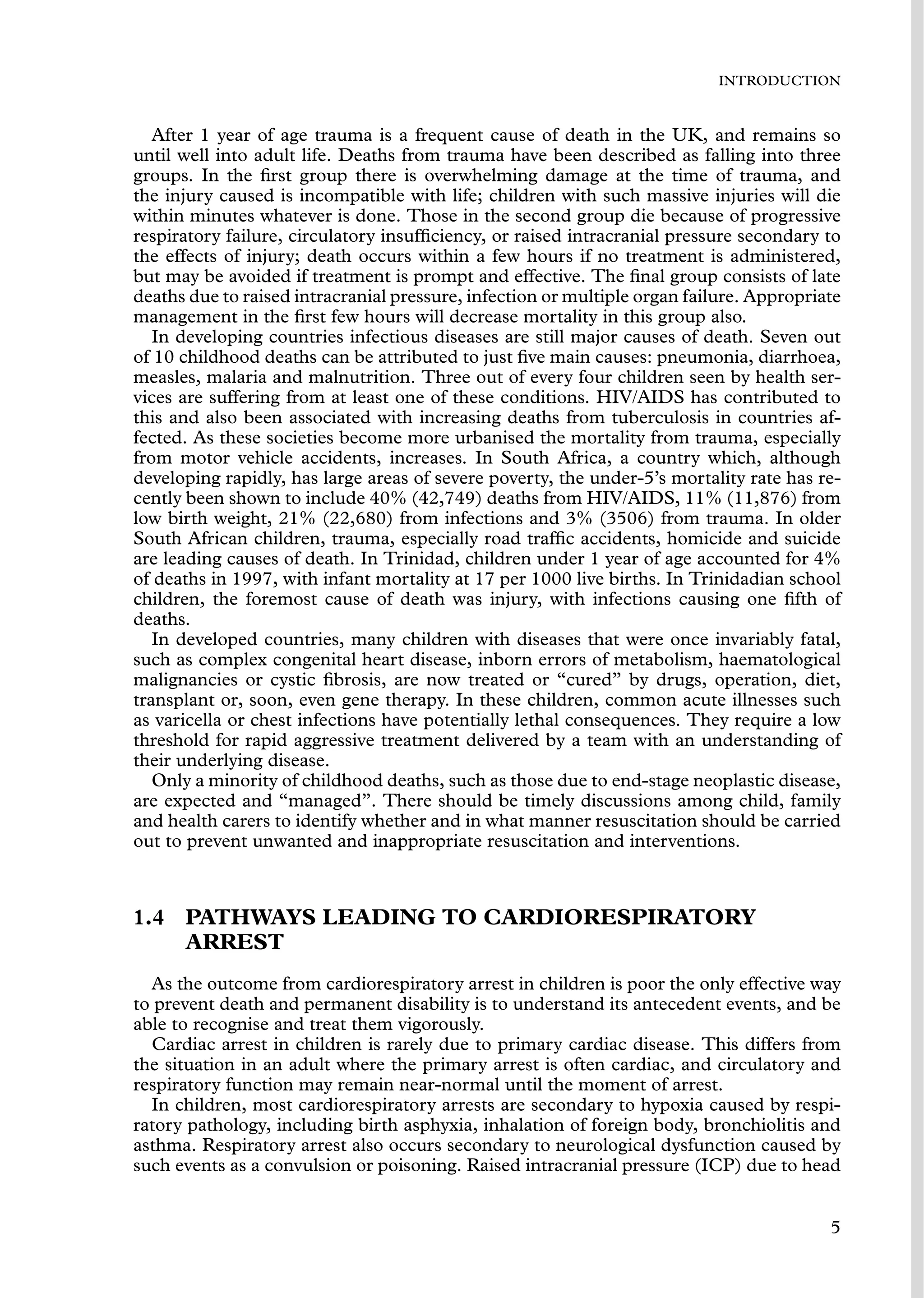 INTRODUCTION
After 1 year of age trauma is a frequent cause of death in the UK, and remains so
until well into adult life. Deaths from trauma have been described as falling into three
groups. In the ﬁrst group there is overwhelming damage at the time of trauma, and
the injury caused is incompatible with life; children with such massive injuries will die
within minutes whatever is done. Those in the second group die because of progressive
respiratory failure, circulatory insufﬁciency, or raised intracranial pressure secondary to
the effects of injury; death occurs within a few hours if no treatment is administered,
but may be avoided if treatment is prompt and effective. The ﬁnal group consists of late
deaths due to raised intracranial pressure, infection or multiple organ failure. Appropriate
management in the ﬁrst few hours will decrease mortality in this group also.
In developing countries infectious diseases are still major causes of death. Seven out
of 10 childhood deaths can be attributed to just ﬁve main causes: pneumonia, diarrhoea,
measles, malaria and malnutrition. Three out of every four children seen by health ser-
vices are suffering from at least one of these conditions. HIV/AIDS has contributed to
this and also been associated with increasing deaths from tuberculosis in countries af-
fected. As these societies become more urbanised the mortality from trauma, especially
from motor vehicle accidents, increases. In South Africa, a country which, although
developing rapidly, has large areas of severe poverty, the under-5’s mortality rate has re-
cently been shown to include 40% (42,749) deaths from HIV/AIDS, 11% (11,876) from
low birth weight, 21% (22,680) from infections and 3% (3506) from trauma. In older
South African children, trauma, especially road trafﬁc accidents, homicide and suicide
are leading causes of death. In Trinidad, children under 1 year of age accounted for 4%
of deaths in 1997, with infant mortality at 17 per 1000 live births. In Trinidadian school
children, the foremost cause of death was injury, with infections causing one ﬁfth of
deaths.
In developed countries, many children with diseases that were once invariably fatal,
such as complex congenital heart disease, inborn errors of metabolism, haematological
malignancies or cystic ﬁbrosis, are now treated or “cured” by drugs, operation, diet,
transplant or, soon, even gene therapy. In these children, common acute illnesses such
as varicella or chest infections have potentially lethal consequences. They require a low
threshold for rapid aggressive treatment delivered by a team with an understanding of
their underlying disease.
Only a minority of childhood deaths, such as those due to end-stage neoplastic disease,
are expected and “managed”. There should be timely discussions among child, family
and health carers to identify whether and in what manner resuscitation should be carried
out to prevent unwanted and inappropriate resuscitation and interventions.
1.4 PATHWAYS LEADING TO CARDIORESPIRATORY
ARREST
As the outcome from cardiorespiratory arrest in children is poor the only effective way
to prevent death and permanent disability is to understand its antecedent events, and be
able to recognise and treat them vigorously.
Cardiac arrest in children is rarely due to primary cardiac disease. This differs from
the situation in an adult where the primary arrest is often cardiac, and circulatory and
respiratory function may remain near-normal until the moment of arrest.
In children, most cardiorespiratory arrests are secondary to hypoxia caused by respi-
ratory pathology, including birth asphyxia, inhalation of foreign body, bronchiolitis and
asthma. Respiratory arrest also occurs secondary to neurological dysfunction caused by
such events as a convulsion or poisoning. Raised intracranial pressure (ICP) due to head
5
 