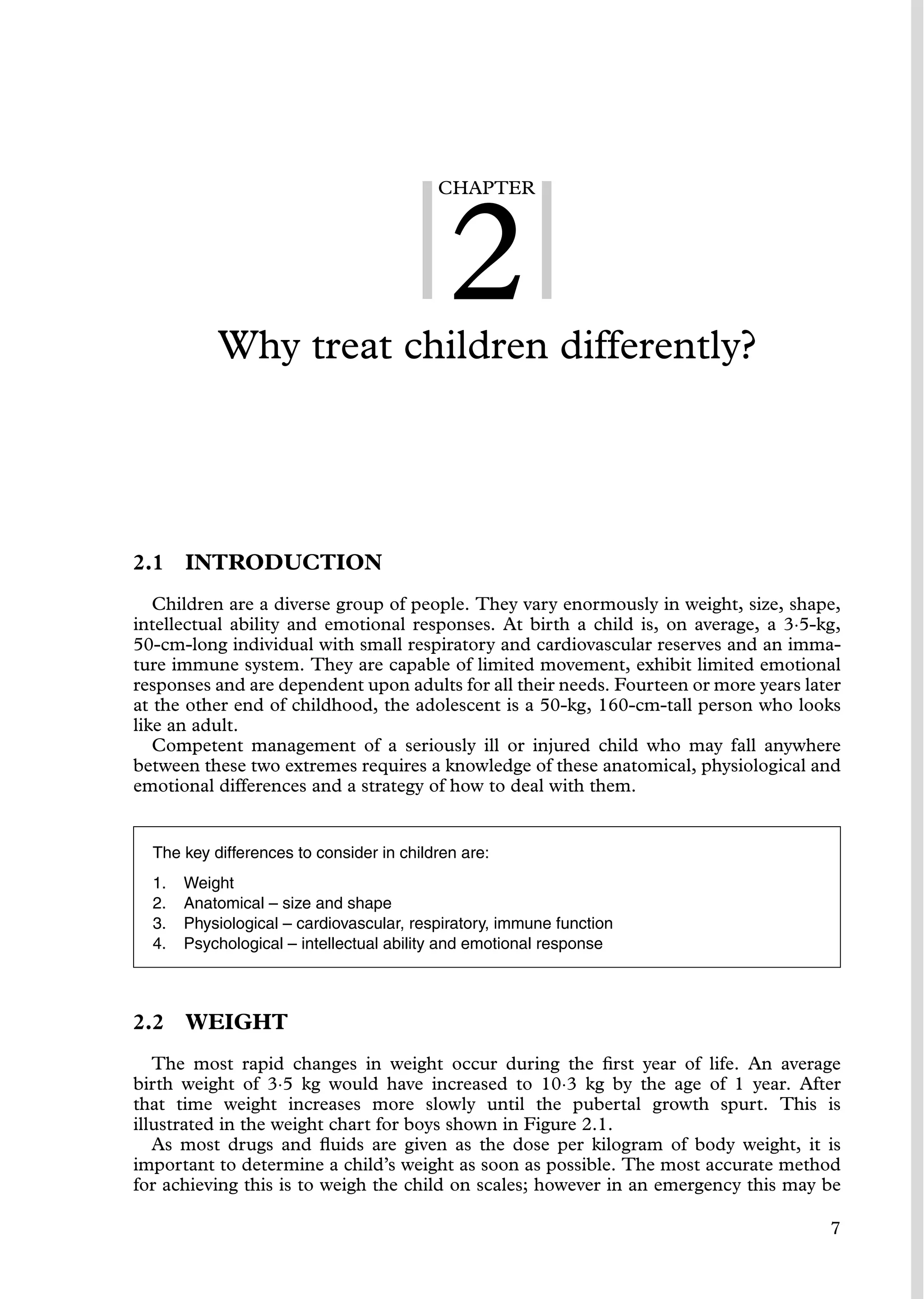 CHAPTER
2
Why treat children differently?
2.1 INTRODUCTION
Children are a diverse group of people. They vary enormously in weight, size, shape,
intellectual ability and emotional responses. At birth a child is, on average, a 3·5-kg,
50-cm-long individual with small respiratory and cardiovascular reserves and an imma-
ture immune system. They are capable of limited movement, exhibit limited emotional
responses and are dependent upon adults for all their needs. Fourteen or more years later
at the other end of childhood, the adolescent is a 50-kg, 160-cm-tall person who looks
like an adult.
Competent management of a seriously ill or injured child who may fall anywhere
between these two extremes requires a knowledge of these anatomical, physiological and
emotional differences and a strategy of how to deal with them.
The key differences to consider in children are:
1. Weight
2. Anatomical – size and shape
3. Physiological – cardiovascular, respiratory, immune function
4. Psychological – intellectual ability and emotional response
2.2 WEIGHT
The most rapid changes in weight occur during the ﬁrst year of life. An average
birth weight of 3·5 kg would have increased to 10·3 kg by the age of 1 year. After
that time weight increases more slowly until the pubertal growth spurt. This is
illustrated in the weight chart for boys shown in Figure 2.1.
As most drugs and ﬂuids are given as the dose per kilogram of body weight, it is
important to determine a child’s weight as soon as possible. The most accurate method
for achieving this is to weigh the child on scales; however in an emergency this may be
7
 