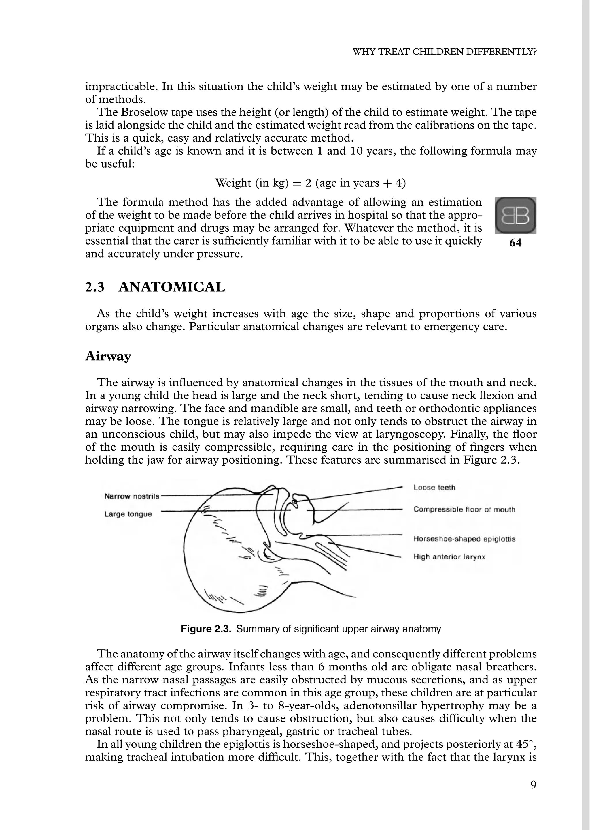 WHY TREAT CHILDREN DIFFERENTLY?
impracticable. In this situation the child’s weight may be estimated by one of a number
of methods.
The Broselow tape uses the height (or length) of the child to estimate weight. The tape
is laid alongside the child and the estimated weight read from the calibrations on the tape.
This is a quick, easy and relatively accurate method.
If a child’s age is known and it is between 1 and 10 years, the following formula may
be useful:
Weight (in kg) = 2 (age in years + 4)
The formula method has the added advantage of allowing an estimation
of the weight to be made before the child arrives in hospital so that the appro-
priate equipment and drugs may be arranged for. Whatever the method, it is
essential that the carer is sufﬁciently familiar with it to be able to use it quickly 64
and accurately under pressure.
2.3 ANATOMICAL
As the child’s weight increases with age the size, shape and proportions of various
organs also change. Particular anatomical changes are relevant to emergency care.
Airway
The airway is inﬂuenced by anatomical changes in the tissues of the mouth and neck.
In a young child the head is large and the neck short, tending to cause neck ﬂexion and
airway narrowing. The face and mandible are small, and teeth or orthodontic appliances
may be loose. The tongue is relatively large and not only tends to obstruct the airway in
an unconscious child, but may also impede the view at laryngoscopy. Finally, the ﬂoor
of the mouth is easily compressible, requiring care in the positioning of ﬁngers when
holding the jaw for airway positioning. These features are summarised in Figure 2.3.
Figure 2.3. Summary of signiﬁcant upper airway anatomy
The anatomy of the airway itself changes with age, and consequently different problems
affect different age groups. Infants less than 6 months old are obligate nasal breathers.
As the narrow nasal passages are easily obstructed by mucous secretions, and as upper
respiratory tract infections are common in this age group, these children are at particular
risk of airway compromise. In 3- to 8-year-olds, adenotonsillar hypertrophy may be a
problem. This not only tends to cause obstruction, but also causes difﬁculty when the
nasal route is used to pass pharyngeal, gastric or tracheal tubes.
In all young children the epiglottis is horseshoe-shaped, and projects posteriorly at 45◦
,
making tracheal intubation more difﬁcult. This, together with the fact that the larynx is
9
 
