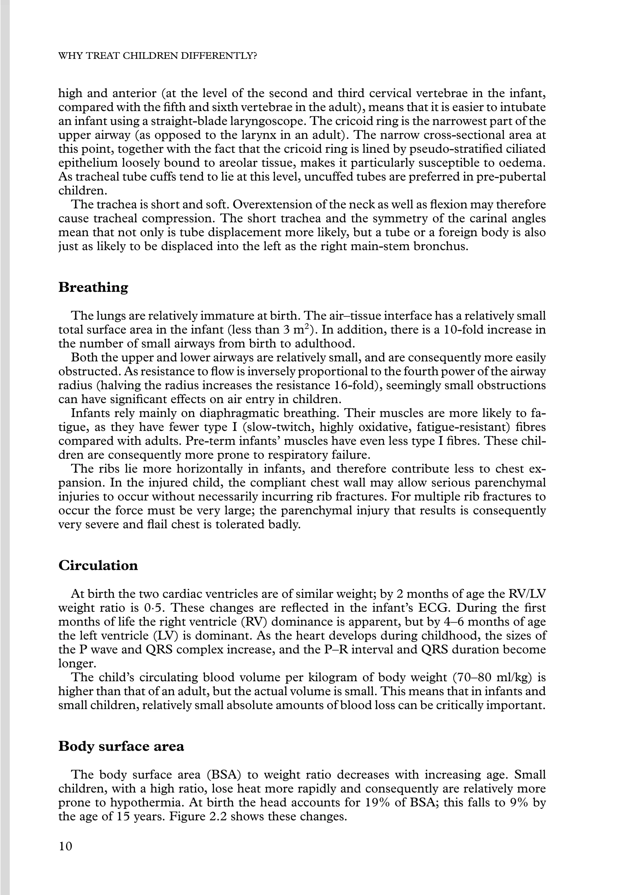 WHY TREAT CHILDREN DIFFERENTLY?
high and anterior (at the level of the second and third cervical vertebrae in the infant,
compared with the ﬁfth and sixth vertebrae in the adult), means that it is easier to intubate
an infant using a straight-blade laryngoscope. The cricoid ring is the narrowest part of the
upper airway (as opposed to the larynx in an adult). The narrow cross-sectional area at
this point, together with the fact that the cricoid ring is lined by pseudo-stratiﬁed ciliated
epithelium loosely bound to areolar tissue, makes it particularly susceptible to oedema.
As tracheal tube cuffs tend to lie at this level, uncuffed tubes are preferred in pre-pubertal
children.
The trachea is short and soft. Overextension of the neck as well as ﬂexion may therefore
cause tracheal compression. The short trachea and the symmetry of the carinal angles
mean that not only is tube displacement more likely, but a tube or a foreign body is also
just as likely to be displaced into the left as the right main-stem bronchus.
Breathing
The lungs are relatively immature at birth. The air–tissue interface has a relatively small
total surface area in the infant (less than 3 m2
). In addition, there is a 10-fold increase in
the number of small airways from birth to adulthood.
Both the upper and lower airways are relatively small, and are consequently more easily
obstructed. As resistance to ﬂow is inversely proportional to the fourth power of the airway
radius (halving the radius increases the resistance 16-fold), seemingly small obstructions
can have signiﬁcant effects on air entry in children.
Infants rely mainly on diaphragmatic breathing. Their muscles are more likely to fa-
tigue, as they have fewer type I (slow-twitch, highly oxidative, fatigue-resistant) ﬁbres
compared with adults. Pre-term infants’ muscles have even less type I ﬁbres. These chil-
dren are consequently more prone to respiratory failure.
The ribs lie more horizontally in infants, and therefore contribute less to chest ex-
pansion. In the injured child, the compliant chest wall may allow serious parenchymal
injuries to occur without necessarily incurring rib fractures. For multiple rib fractures to
occur the force must be very large; the parenchymal injury that results is consequently
very severe and ﬂail chest is tolerated badly.
Circulation
At birth the two cardiac ventricles are of similar weight; by 2 months of age the RV/LV
weight ratio is 0·5. These changes are reﬂected in the infant’s ECG. During the ﬁrst
months of life the right ventricle (RV) dominance is apparent, but by 4–6 months of age
the left ventricle (LV) is dominant. As the heart develops during childhood, the sizes of
the P wave and QRS complex increase, and the P–R interval and QRS duration become
longer.
The child’s circulating blood volume per kilogram of body weight (70–80 ml/kg) is
higher than that of an adult, but the actual volume is small. This means that in infants and
small children, relatively small absolute amounts of blood loss can be critically important.
Body surface area
The body surface area (BSA) to weight ratio decreases with increasing age. Small
children, with a high ratio, lose heat more rapidly and consequently are relatively more
prone to hypothermia. At birth the head accounts for 19% of BSA; this falls to 9% by
the age of 15 years. Figure 2.2 shows these changes.
10
 