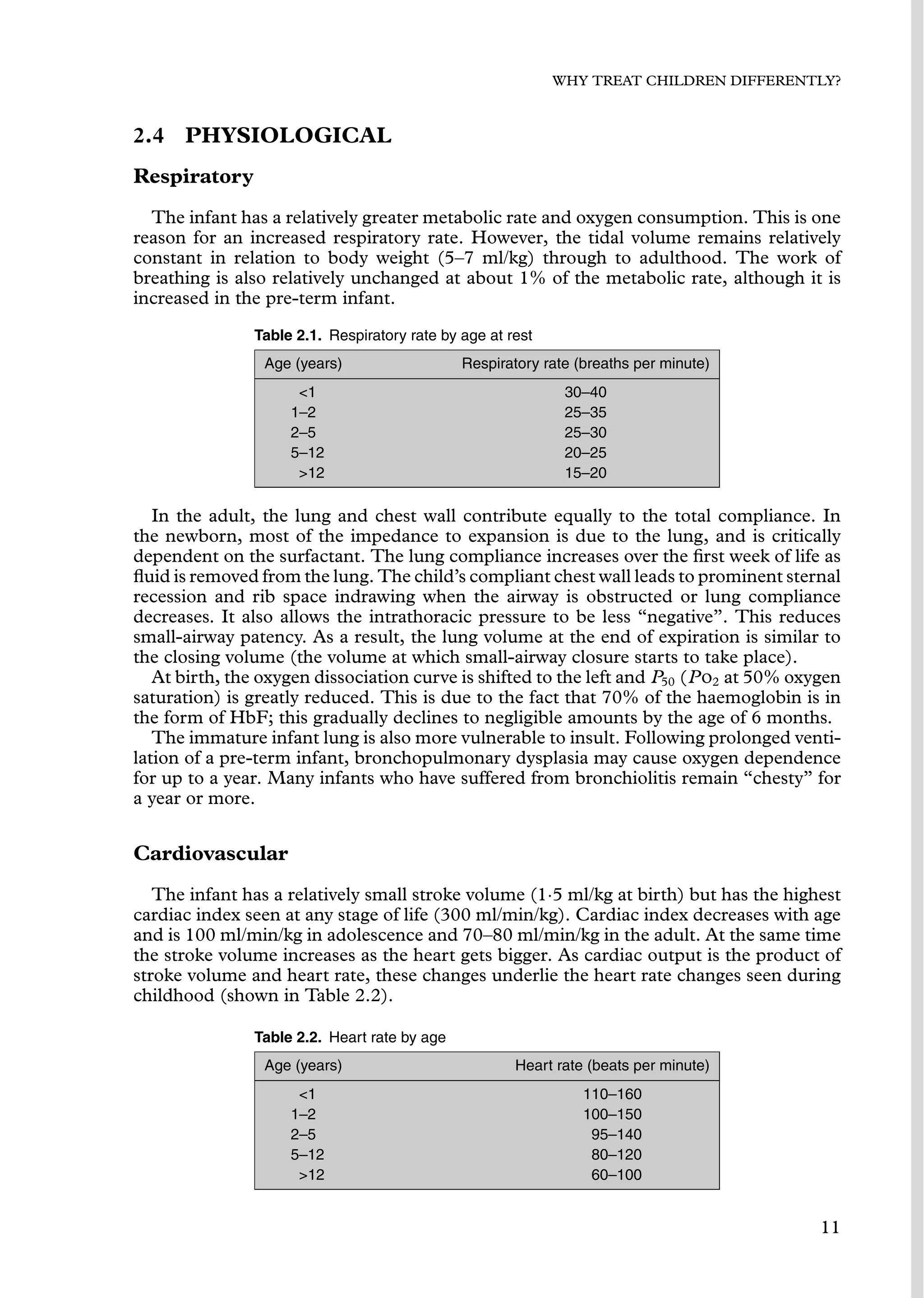 WHY TREAT CHILDREN DIFFERENTLY?
2.4 PHYSIOLOGICAL
Respiratory
The infant has a relatively greater metabolic rate and oxygen consumption. This is one
reason for an increased respiratory rate. However, the tidal volume remains relatively
constant in relation to body weight (5–7 ml/kg) through to adulthood. The work of
breathing is also relatively unchanged at about 1% of the metabolic rate, although it is
increased in the pre-term infant.
Table 2.1. Respiratory rate by age at rest
Age (years) Respiratory rate (breaths per minute)
1 30–40
1–2 25–35
2–5 25–30
5–12 20–25
12 15–20
In the adult, the lung and chest wall contribute equally to the total compliance. In
the newborn, most of the impedance to expansion is due to the lung, and is critically
dependent on the surfactant. The lung compliance increases over the ﬁrst week of life as
ﬂuid is removed from the lung. The child’s compliant chest wall leads to prominent sternal
recession and rib space indrawing when the airway is obstructed or lung compliance
decreases. It also allows the intrathoracic pressure to be less “negative”. This reduces
small-airway patency. As a result, the lung volume at the end of expiration is similar to
the closing volume (the volume at which small-airway closure starts to take place).
At birth, the oxygen dissociation curve is shifted to the left and P50 (Po2 at 50% oxygen
saturation) is greatly reduced. This is due to the fact that 70% of the haemoglobin is in
the form of HbF; this gradually declines to negligible amounts by the age of 6 months.
The immature infant lung is also more vulnerable to insult. Following prolonged venti-
lation of a pre-term infant, bronchopulmonary dysplasia may cause oxygen dependence
for up to a year. Many infants who have suffered from bronchiolitis remain “chesty” for
a year or more.
Cardiovascular
The infant has a relatively small stroke volume (1·5 ml/kg at birth) but has the highest
cardiac index seen at any stage of life (300 ml/min/kg). Cardiac index decreases with age
and is 100 ml/min/kg in adolescence and 70–80 ml/min/kg in the adult. At the same time
the stroke volume increases as the heart gets bigger. As cardiac output is the product of
stroke volume and heart rate, these changes underlie the heart rate changes seen during
childhood (shown in Table 2.2).
Table 2.2. Heart rate by age
Age (years) Heart rate (beats per minute)
1 110–160
1–2 100–150
2–5 95–140
5–12 80–120
12 60–100
11
 