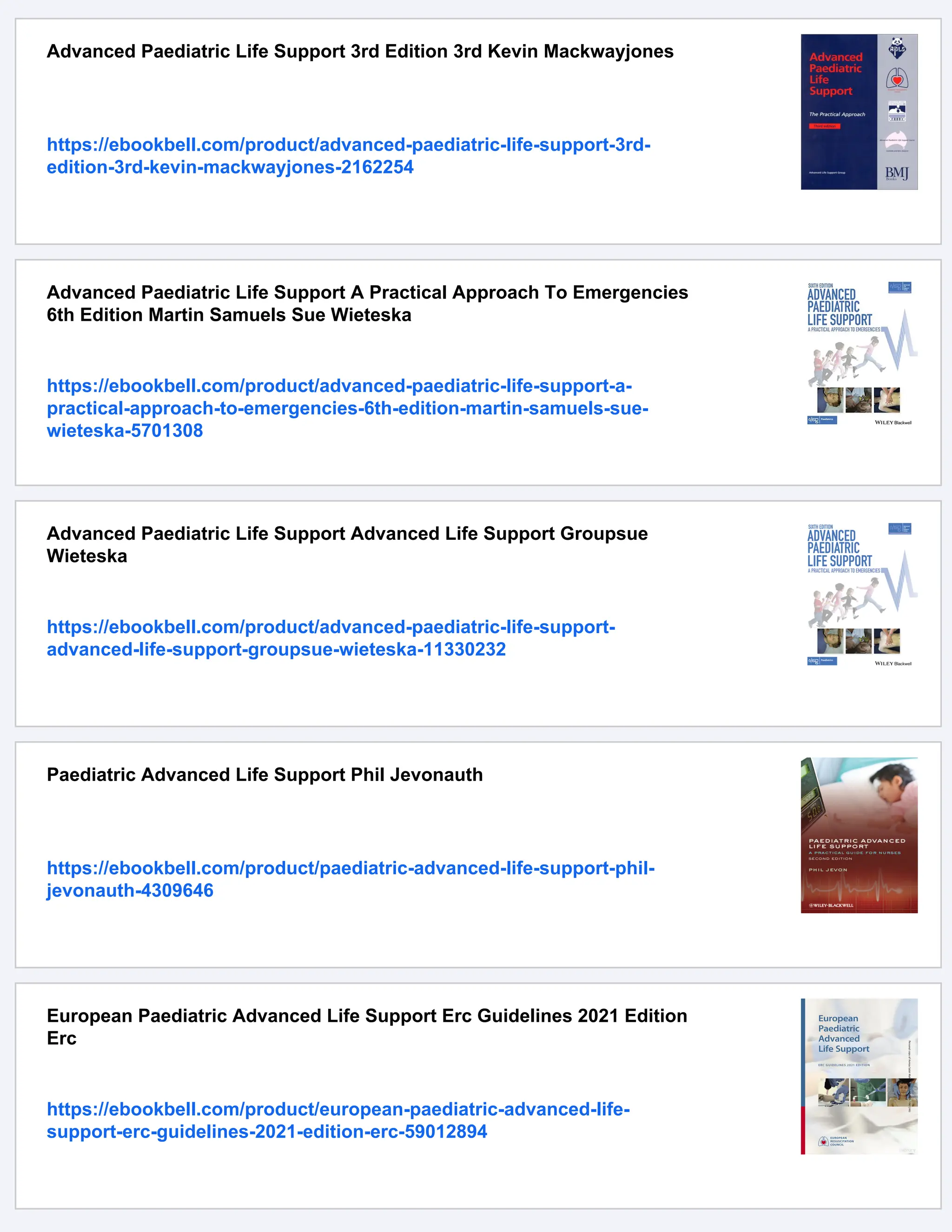 Advanced Paediatric Life Support 3rd Edition 3rd Kevin Mackwayjones
https://ebookbell.com/product/advanced-paediatric-life-support-3rd-
edition-3rd-kevin-mackwayjones-2162254
Advanced Paediatric Life Support A Practical Approach To Emergencies
6th Edition Martin Samuels Sue Wieteska
https://ebookbell.com/product/advanced-paediatric-life-support-a-
practical-approach-to-emergencies-6th-edition-martin-samuels-sue-
wieteska-5701308
Advanced Paediatric Life Support Advanced Life Support Groupsue
Wieteska
https://ebookbell.com/product/advanced-paediatric-life-support-
advanced-life-support-groupsue-wieteska-11330232
Paediatric Advanced Life Support Phil Jevonauth
https://ebookbell.com/product/paediatric-advanced-life-support-phil-
jevonauth-4309646
European Paediatric Advanced Life Support Erc Guidelines 2021 Edition
Erc
https://ebookbell.com/product/european-paediatric-advanced-life-
support-erc-guidelines-2021-edition-erc-59012894
 