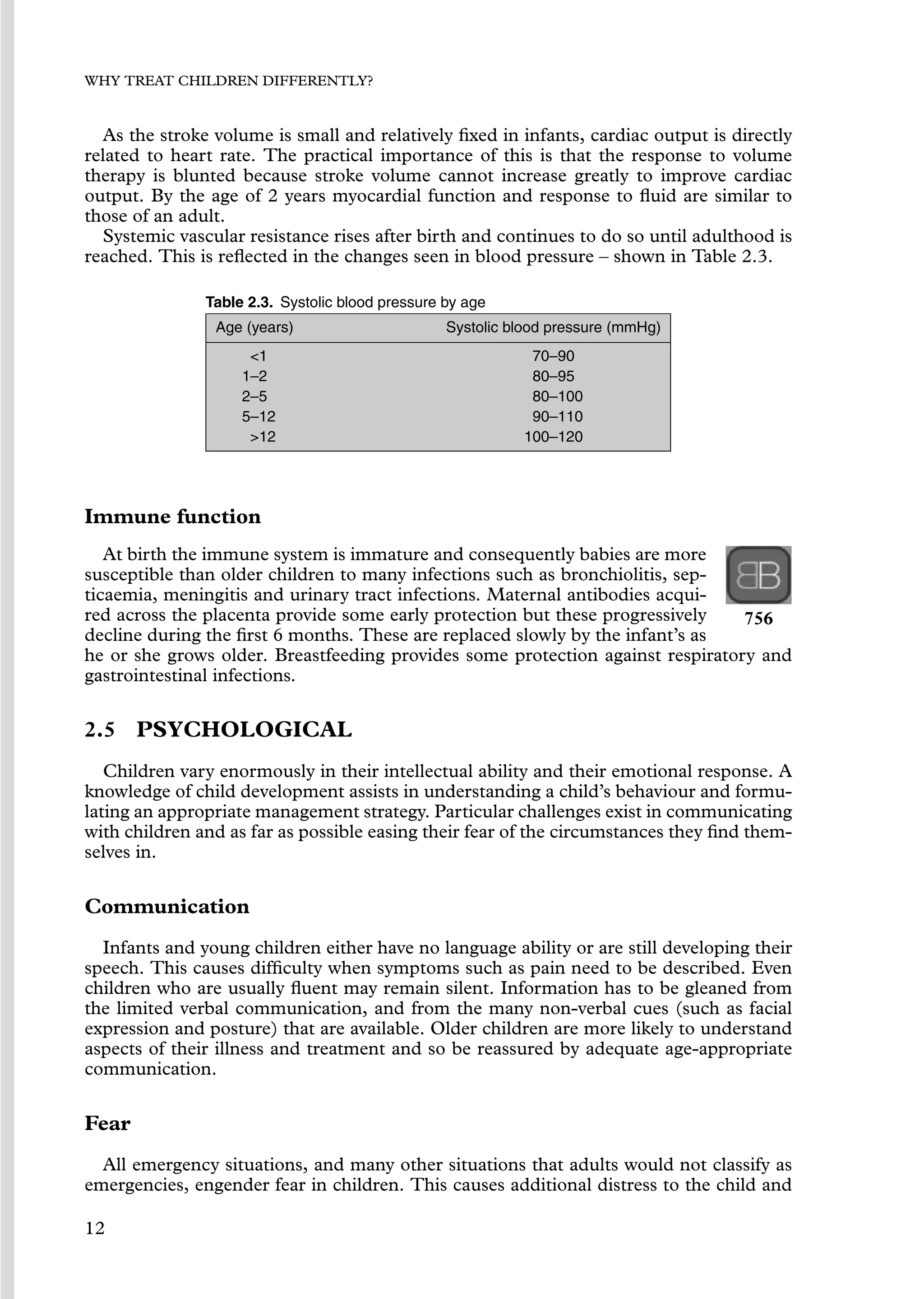 WHY TREAT CHILDREN DIFFERENTLY?
As the stroke volume is small and relatively ﬁxed in infants, cardiac output is directly
related to heart rate. The practical importance of this is that the response to volume
therapy is blunted because stroke volume cannot increase greatly to improve cardiac
output. By the age of 2 years myocardial function and response to ﬂuid are similar to
those of an adult.
Systemic vascular resistance rises after birth and continues to do so until adulthood is
reached. This is reﬂected in the changes seen in blood pressure – shown in Table 2.3.
Table 2.3. Systolic blood pressure by age
Age (years) Systolic blood pressure (mmHg)
1 70–90
1–2 80–95
2–5 80–100
5–12 90–110
12 100–120
Immune function
At birth the immune system is immature and consequently babies are more
susceptible than older children to many infections such as bronchiolitis, sep-
ticaemia, meningitis and urinary tract infections. Maternal antibodies acqui-
red across the placenta provide some early protection but these progressively
decline during the ﬁrst 6 months. These are replaced slowly by the infant’s as
756
he or she grows older. Breastfeeding provides some protection against respiratory and
gastrointestinal infections.
2.5 PSYCHOLOGICAL
Children vary enormously in their intellectual ability and their emotional response. A
knowledge of child development assists in understanding a child’s behaviour and formu-
lating an appropriate management strategy. Particular challenges exist in communicating
with children and as far as possible easing their fear of the circumstances they ﬁnd them-
selves in.
Communication
Infants and young children either have no language ability or are still developing their
speech. This causes difﬁculty when symptoms such as pain need to be described. Even
children who are usually ﬂuent may remain silent. Information has to be gleaned from
the limited verbal communication, and from the many non-verbal cues (such as facial
expression and posture) that are available. Older children are more likely to understand
aspects of their illness and treatment and so be reassured by adequate age-appropriate
communication.
Fear
All emergency situations, and many other situations that adults would not classify as
emergencies, engender fear in children. This causes additional distress to the child and
12
 