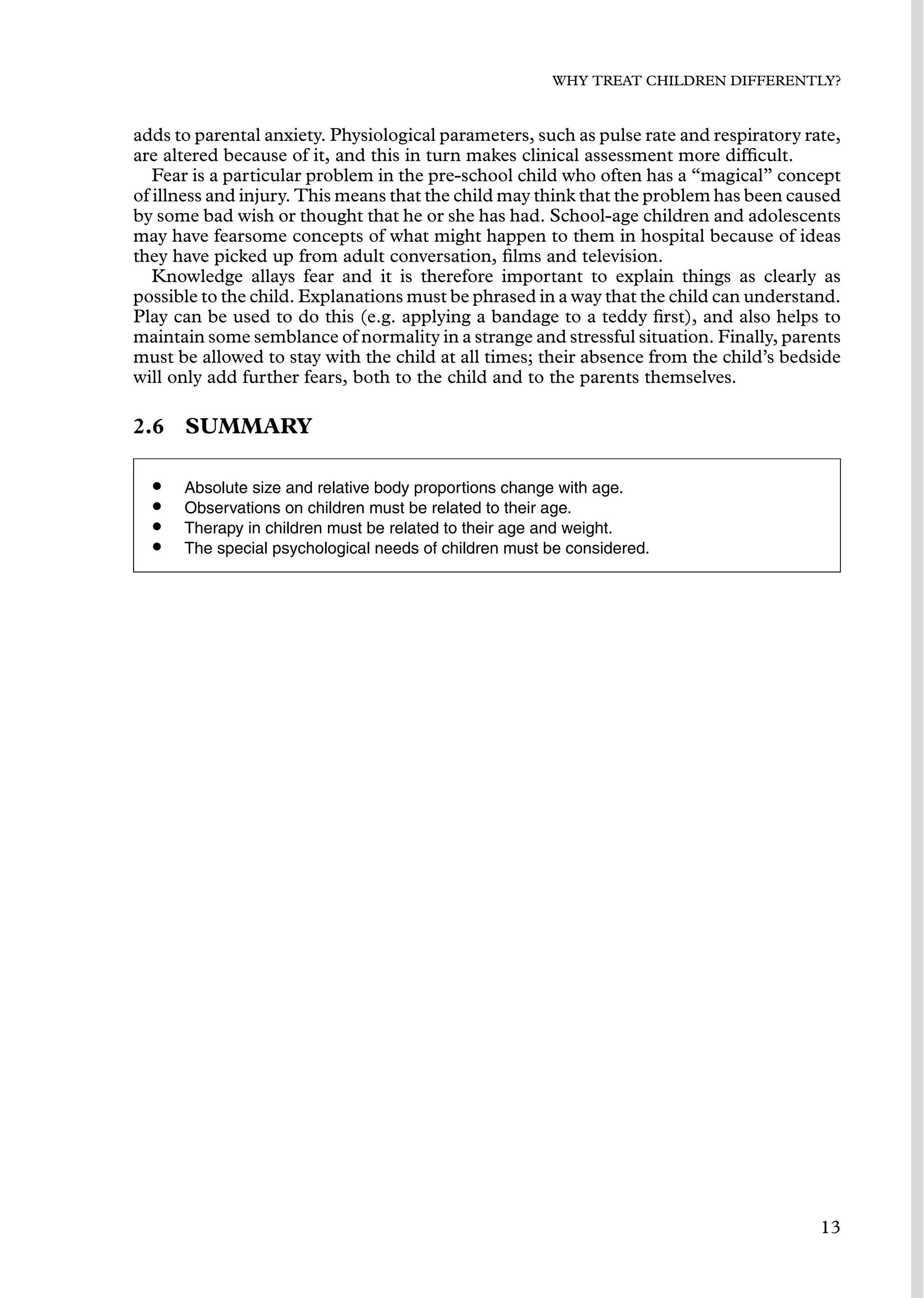WHY TREAT CHILDREN DIFFERENTLY?
adds to parental anxiety. Physiological parameters, such as pulse rate and respiratory rate,
are altered because of it, and this in turn makes clinical assessment more difﬁcult.
Fear is a particular problem in the pre-school child who often has a “magical” concept
of illness and injury. This means that the child may think that the problem has been caused
by some bad wish or thought that he or she has had. School-age children and adolescents
may have fearsome concepts of what might happen to them in hospital because of ideas
they have picked up from adult conversation, ﬁlms and television.
Knowledge allays fear and it is therefore important to explain things as clearly as
possible to the child. Explanations must be phrased in a way that the child can understand.
Play can be used to do this (e.g. applying a bandage to a teddy ﬁrst), and also helps to
maintain some semblance of normality in a strange and stressful situation. Finally, parents
must be allowed to stay with the child at all times; their absence from the child’s bedside
will only add further fears, both to the child and to the parents themselves.
2.6 SUMMARY
• Absolute size and relative body proportions change with age.
• Observations on children must be related to their age.
• Therapy in children must be related to their age and weight.
• The special psychological needs of children must be considered.
13
 