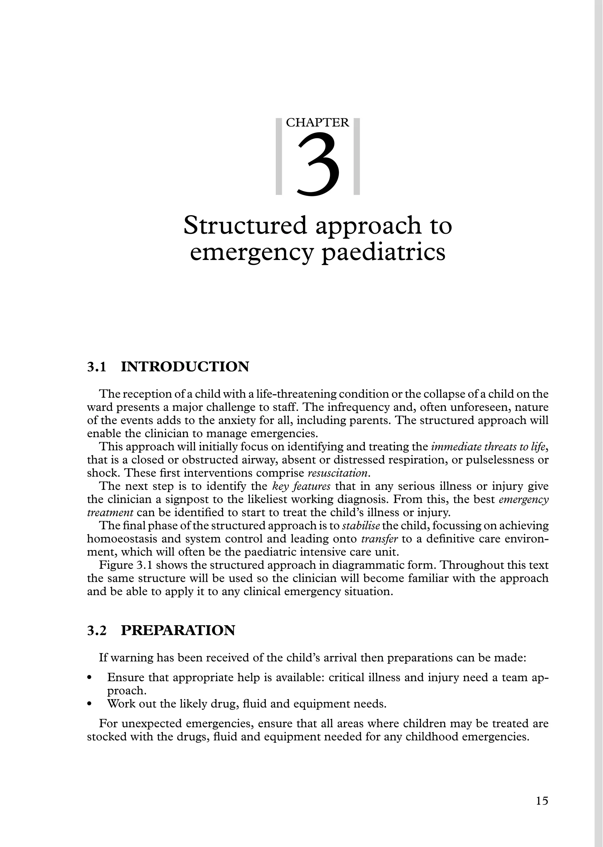 CHAPTER
3
Structured approach to
emergency paediatrics
3.1 INTRODUCTION
The reception of a child with a life-threatening condition or the collapse of a child on the
ward presents a major challenge to staff. The infrequency and, often unforeseen, nature
of the events adds to the anxiety for all, including parents. The structured approach will
enable the clinician to manage emergencies.
This approach will initially focus on identifying and treating the immediate threats to life,
that is a closed or obstructed airway, absent or distressed respiration, or pulselessness or
shock. These ﬁrst interventions comprise resuscitation.
The next step is to identify the key features that in any serious illness or injury give
the clinician a signpost to the likeliest working diagnosis. From this, the best emergency
treatment can be identiﬁed to start to treat the child’s illness or injury.
The ﬁnal phase of the structured approach is to stabilise the child, focussing on achieving
homoeostasis and system control and leading onto transfer to a deﬁnitive care environ-
ment, which will often be the paediatric intensive care unit.
Figure 3.1 shows the structured approach in diagrammatic form. Throughout this text
the same structure will be used so the clinician will become familiar with the approach
and be able to apply it to any clinical emergency situation.
3.2 PREPARATION
If warning has been received of the child’s arrival then preparations can be made:
• Ensure that appropriate help is available: critical illness and injury need a team ap-
proach.
• Work out the likely drug, ﬂuid and equipment needs.
For unexpected emergencies, ensure that all areas where children may be treated are
stocked with the drugs, ﬂuid and equipment needed for any childhood emergencies.
15
 