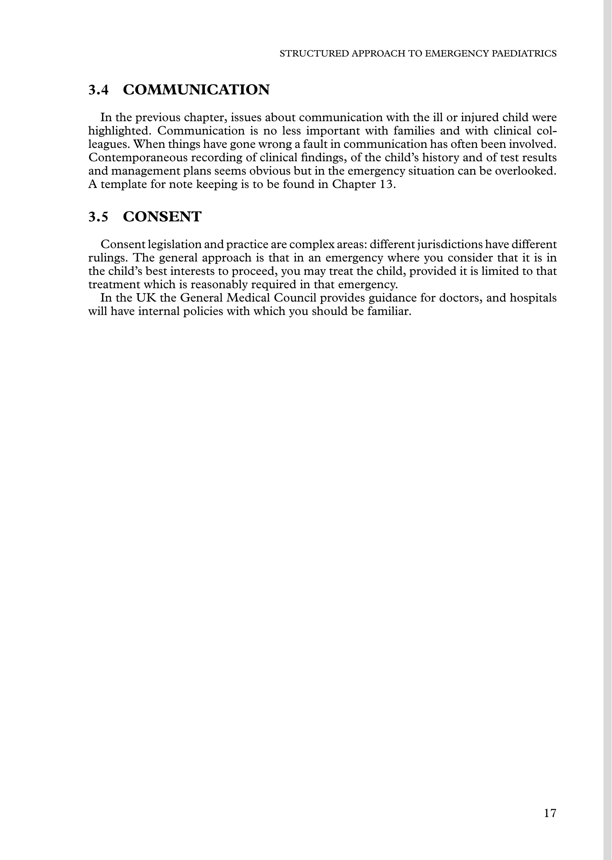 STRUCTURED APPROACH TO EMERGENCY PAEDIATRICS
3.4 COMMUNICATION
In the previous chapter, issues about communication with the ill or injured child were
highlighted. Communication is no less important with families and with clinical col-
leagues. When things have gone wrong a fault in communication has often been involved.
Contemporaneous recording of clinical ﬁndings, of the child’s history and of test results
and management plans seems obvious but in the emergency situation can be overlooked.
A template for note keeping is to be found in Chapter 13.
3.5 CONSENT
Consent legislation and practice are complex areas: different jurisdictions have different
rulings. The general approach is that in an emergency where you consider that it is in
the child’s best interests to proceed, you may treat the child, provided it is limited to that
treatment which is reasonably required in that emergency.
In the UK the General Medical Council provides guidance for doctors, and hospitals
will have internal policies with which you should be familiar.
17
 