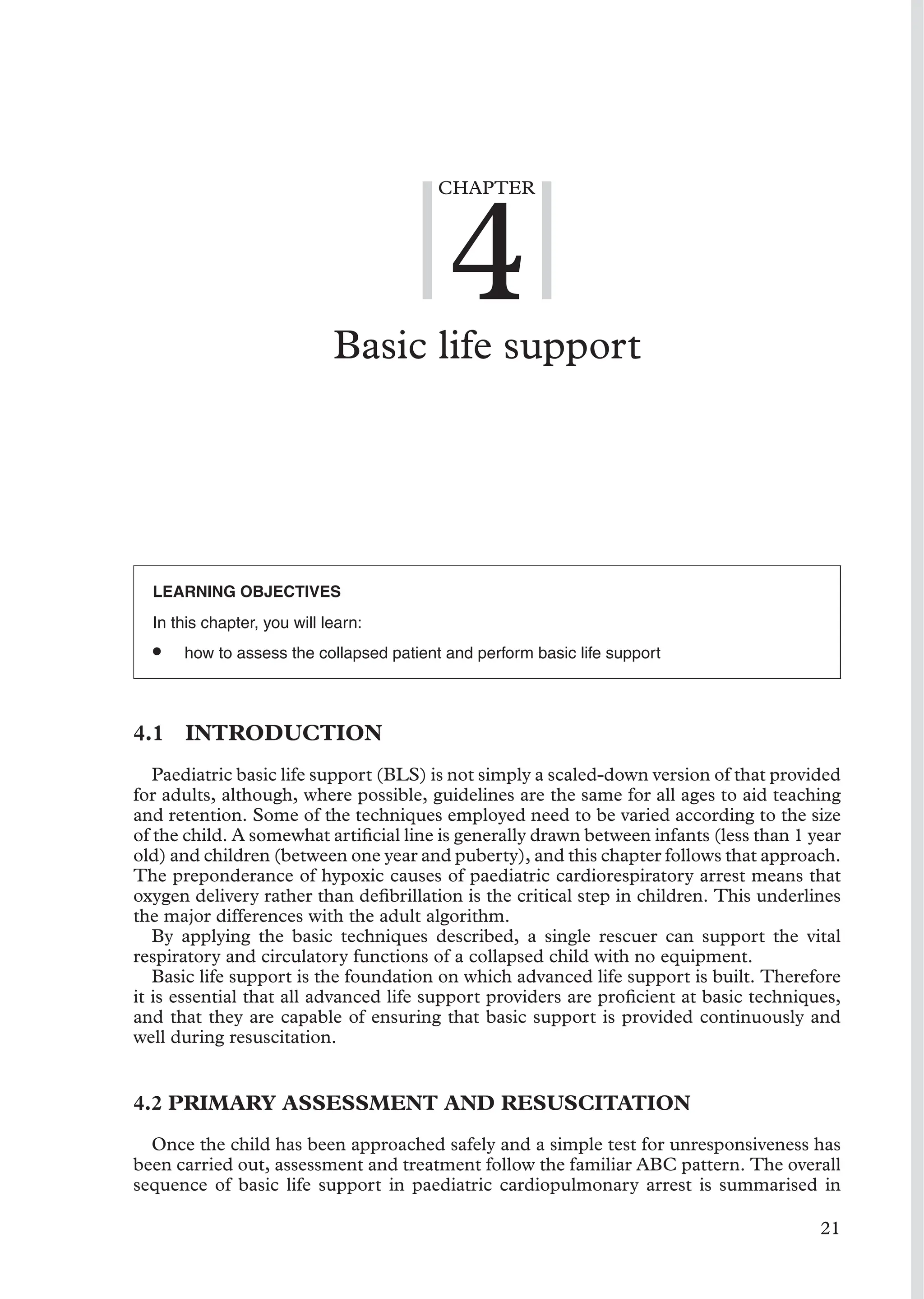 CHAPTER
4
Basic life support
LEARNING OBJECTIVES
In this chapter, you will learn:
• how to assess the collapsed patient and perform basic life support
4.1 INTRODUCTION
Paediatric basic life support (BLS) is not simply a scaled-down version of that provided
for adults, although, where possible, guidelines are the same for all ages to aid teaching
and retention. Some of the techniques employed need to be varied according to the size
of the child. A somewhat artiﬁcial line is generally drawn between infants (less than 1 year
old) and children (between one year and puberty), and this chapter follows that approach.
The preponderance of hypoxic causes of paediatric cardiorespiratory arrest means that
oxygen delivery rather than deﬁbrillation is the critical step in children. This underlines
the major differences with the adult algorithm.
By applying the basic techniques described, a single rescuer can support the vital
respiratory and circulatory functions of a collapsed child with no equipment.
Basic life support is the foundation on which advanced life support is built. Therefore
it is essential that all advanced life support providers are proﬁcient at basic techniques,
and that they are capable of ensuring that basic support is provided continuously and
well during resuscitation.
4.2 PRIMARY ASSESSMENT AND RESUSCITATION
Once the child has been approached safely and a simple test for unresponsiveness has
been carried out, assessment and treatment follow the familiar ABC pattern. The overall
sequence of basic life support in paediatric cardiopulmonary arrest is summarised in
21
 