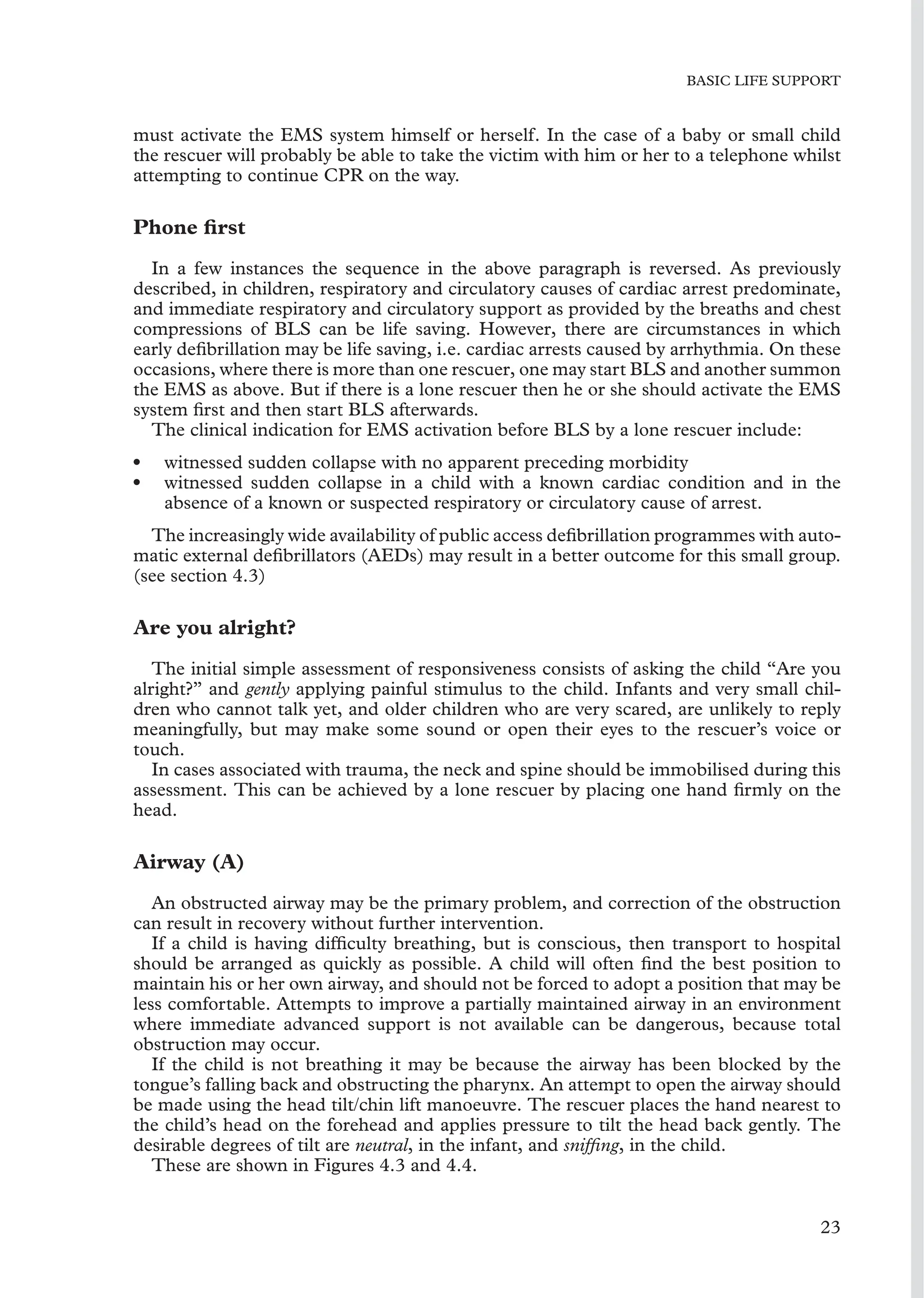 BASIC LIFE SUPPORT
must activate the EMS system himself or herself. In the case of a baby or small child
the rescuer will probably be able to take the victim with him or her to a telephone whilst
attempting to continue CPR on the way.
Phone ﬁrst
In a few instances the sequence in the above paragraph is reversed. As previously
described, in children, respiratory and circulatory causes of cardiac arrest predominate,
and immediate respiratory and circulatory support as provided by the breaths and chest
compressions of BLS can be life saving. However, there are circumstances in which
early deﬁbrillation may be life saving, i.e. cardiac arrests caused by arrhythmia. On these
occasions, where there is more than one rescuer, one may start BLS and another summon
the EMS as above. But if there is a lone rescuer then he or she should activate the EMS
system ﬁrst and then start BLS afterwards.
The clinical indication for EMS activation before BLS by a lone rescuer include:
• witnessed sudden collapse with no apparent preceding morbidity
• witnessed sudden collapse in a child with a known cardiac condition and in the
absence of a known or suspected respiratory or circulatory cause of arrest.
The increasingly wide availability of public access deﬁbrillation programmes with auto-
matic external deﬁbrillators (AEDs) may result in a better outcome for this small group.
(see section 4.3)
Are you alright?
The initial simple assessment of responsiveness consists of asking the child “Are you
alright?” and gently applying painful stimulus to the child. Infants and very small chil-
dren who cannot talk yet, and older children who are very scared, are unlikely to reply
meaningfully, but may make some sound or open their eyes to the rescuer’s voice or
touch.
In cases associated with trauma, the neck and spine should be immobilised during this
assessment. This can be achieved by a lone rescuer by placing one hand ﬁrmly on the
head.
Airway (A)
An obstructed airway may be the primary problem, and correction of the obstruction
can result in recovery without further intervention.
If a child is having difﬁculty breathing, but is conscious, then transport to hospital
should be arranged as quickly as possible. A child will often ﬁnd the best position to
maintain his or her own airway, and should not be forced to adopt a position that may be
less comfortable. Attempts to improve a partially maintained airway in an environment
where immediate advanced support is not available can be dangerous, because total
obstruction may occur.
If the child is not breathing it may be because the airway has been blocked by the
tongue’s falling back and obstructing the pharynx. An attempt to open the airway should
be made using the head tilt/chin lift manoeuvre. The rescuer places the hand nearest to
the child’s head on the forehead and applies pressure to tilt the head back gently. The
desirable degrees of tilt are neutral, in the infant, and snifﬁng, in the child.
These are shown in Figures 4.3 and 4.4.
23
 