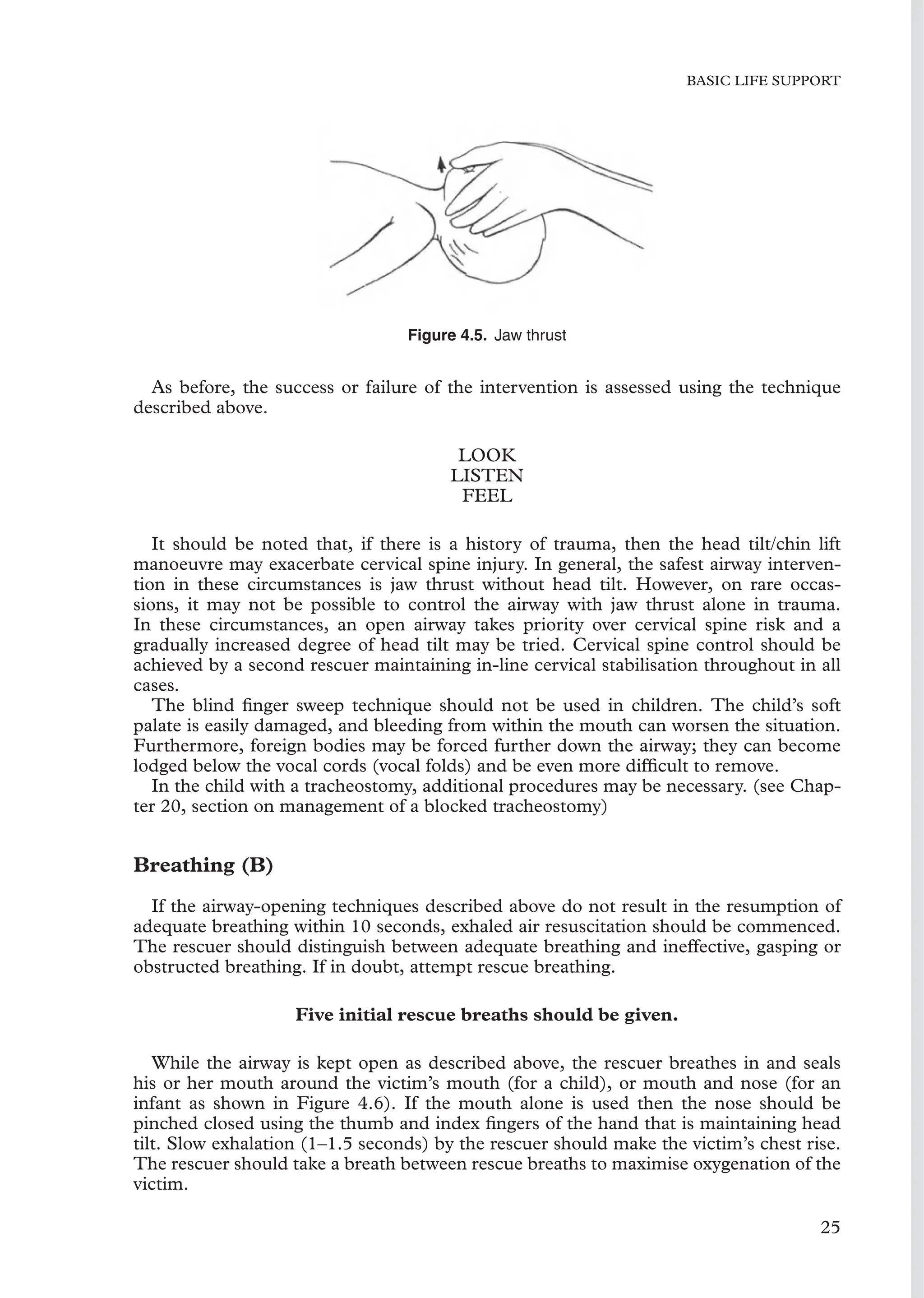 BASIC LIFE SUPPORT
Figure 4.5. Jaw thrust
As before, the success or failure of the intervention is assessed using the technique
described above.
LOOK
LISTEN
FEEL
It should be noted that, if there is a history of trauma, then the head tilt/chin lift
manoeuvre may exacerbate cervical spine injury. In general, the safest airway interven-
tion in these circumstances is jaw thrust without head tilt. However, on rare occas-
sions, it may not be possible to control the airway with jaw thrust alone in trauma.
In these circumstances, an open airway takes priority over cervical spine risk and a
gradually increased degree of head tilt may be tried. Cervical spine control should be
achieved by a second rescuer maintaining in-line cervical stabilisation throughout in all
cases.
The blind ﬁnger sweep technique should not be used in children. The child’s soft
palate is easily damaged, and bleeding from within the mouth can worsen the situation.
Furthermore, foreign bodies may be forced further down the airway; they can become
lodged below the vocal cords (vocal folds) and be even more difﬁcult to remove.
In the child with a tracheostomy, additional procedures may be necessary. (see Chap-
ter 20, section on management of a blocked tracheostomy)
Breathing (B)
If the airway-opening techniques described above do not result in the resumption of
adequate breathing within 10 seconds, exhaled air resuscitation should be commenced.
The rescuer should distinguish between adequate breathing and ineffective, gasping or
obstructed breathing. If in doubt, attempt rescue breathing.
Five initial rescue breaths should be given.
While the airway is kept open as described above, the rescuer breathes in and seals
his or her mouth around the victim’s mouth (for a child), or mouth and nose (for an
infant as shown in Figure 4.6). If the mouth alone is used then the nose should be
pinched closed using the thumb and index ﬁngers of the hand that is maintaining head
tilt. Slow exhalation (1–1.5 seconds) by the rescuer should make the victim’s chest rise.
The rescuer should take a breath between rescue breaths to maximise oxygenation of the
victim.
25
 