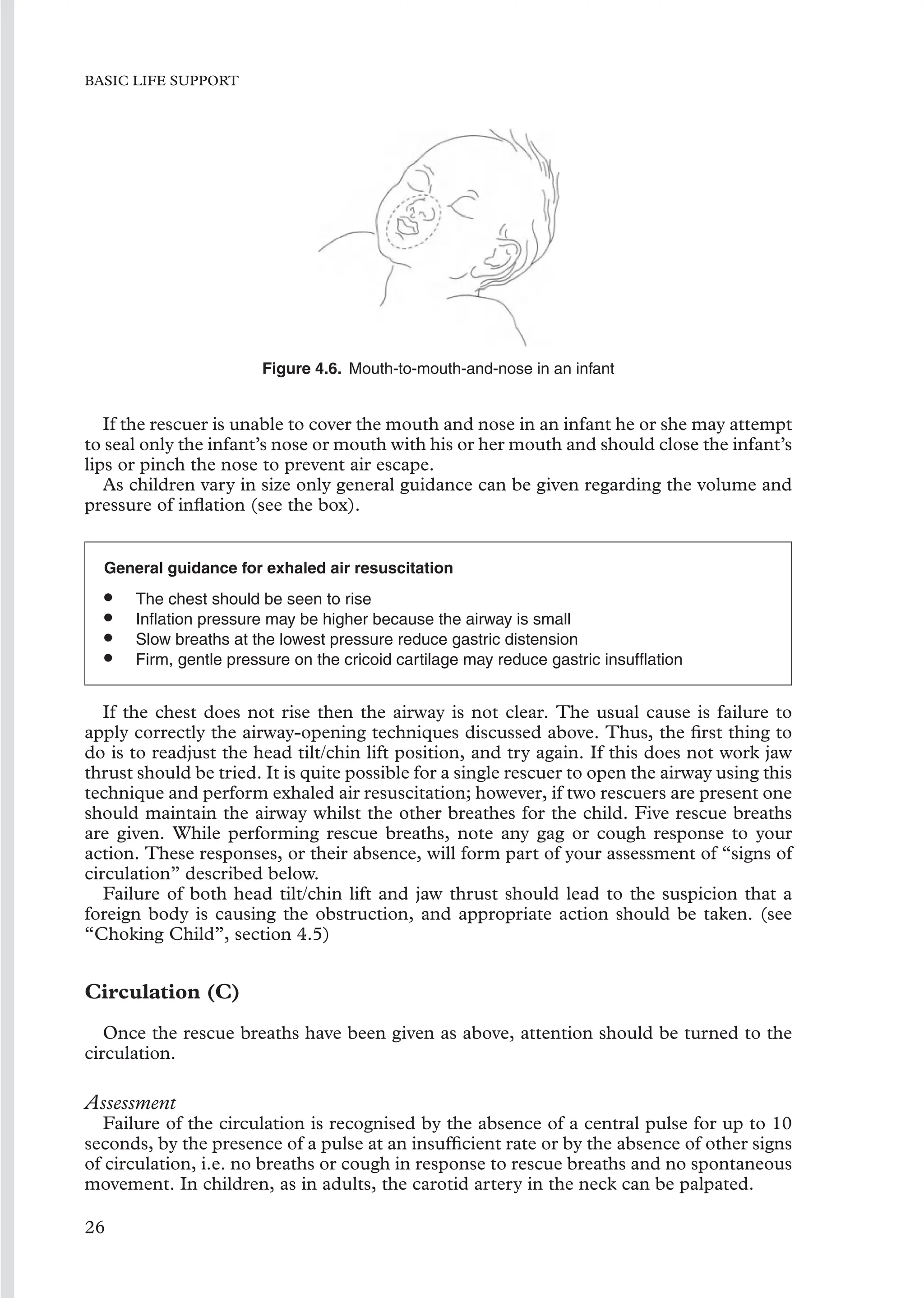 BASIC LIFE SUPPORT
Figure 4.6. Mouth-to-mouth-and-nose in an infant
If the rescuer is unable to cover the mouth and nose in an infant he or she may attempt
to seal only the infant’s nose or mouth with his or her mouth and should close the infant’s
lips or pinch the nose to prevent air escape.
As children vary in size only general guidance can be given regarding the volume and
pressure of inﬂation (see the box).
General guidance for exhaled air resuscitation
• The chest should be seen to rise
• Inﬂation pressure may be higher because the airway is small
• Slow breaths at the lowest pressure reduce gastric distension
• Firm, gentle pressure on the cricoid cartilage may reduce gastric insufﬂation
If the chest does not rise then the airway is not clear. The usual cause is failure to
apply correctly the airway-opening techniques discussed above. Thus, the ﬁrst thing to
do is to readjust the head tilt/chin lift position, and try again. If this does not work jaw
thrust should be tried. It is quite possible for a single rescuer to open the airway using this
technique and perform exhaled air resuscitation; however, if two rescuers are present one
should maintain the airway whilst the other breathes for the child. Five rescue breaths
are given. While performing rescue breaths, note any gag or cough response to your
action. These responses, or their absence, will form part of your assessment of “signs of
circulation” described below.
Failure of both head tilt/chin lift and jaw thrust should lead to the suspicion that a
foreign body is causing the obstruction, and appropriate action should be taken. (see
“Choking Child”, section 4.5)
Circulation (C)
Once the rescue breaths have been given as above, attention should be turned to the
circulation.
Assessment
Failure of the circulation is recognised by the absence of a central pulse for up to 10
seconds, by the presence of a pulse at an insufﬁcient rate or by the absence of other signs
of circulation, i.e. no breaths or cough in response to rescue breaths and no spontaneous
movement. In children, as in adults, the carotid artery in the neck can be palpated.
26
 