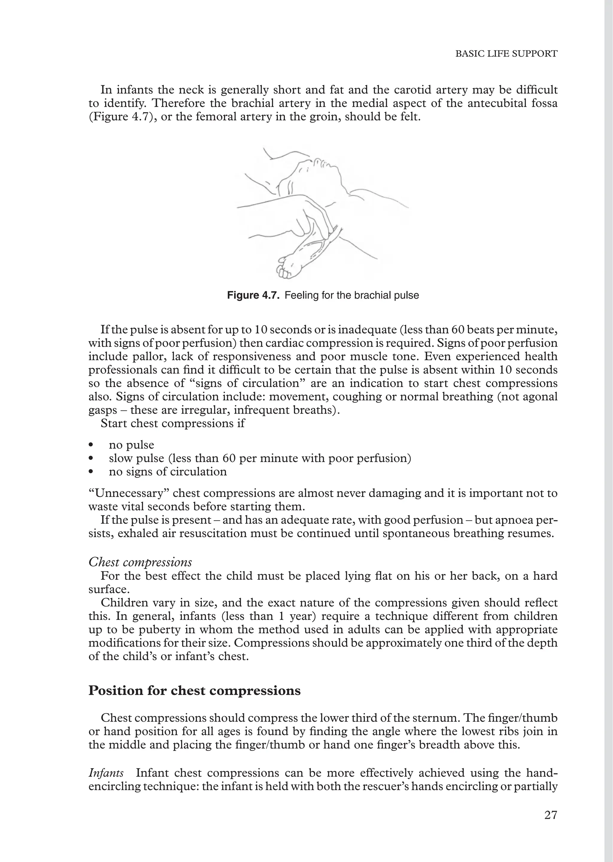 BASIC LIFE SUPPORT
In infants the neck is generally short and fat and the carotid artery may be difﬁcult
to identify. Therefore the brachial artery in the medial aspect of the antecubital fossa
(Figure 4.7), or the femoral artery in the groin, should be felt.
Figure 4.7. Feeling for the brachial pulse
If the pulse is absent for up to 10 seconds or is inadequate (less than 60 beats per minute,
with signs of poor perfusion) then cardiac compression is required. Signs of poor perfusion
include pallor, lack of responsiveness and poor muscle tone. Even experienced health
professionals can ﬁnd it difﬁcult to be certain that the pulse is absent within 10 seconds
so the absence of “signs of circulation” are an indication to start chest compressions
also. Signs of circulation include: movement, coughing or normal breathing (not agonal
gasps – these are irregular, infrequent breaths).
Start chest compressions if
• no pulse
• slow pulse (less than 60 per minute with poor perfusion)
• no signs of circulation
“Unnecessary” chest compressions are almost never damaging and it is important not to
waste vital seconds before starting them.
If the pulse is present – and has an adequate rate, with good perfusion – but apnoea per-
sists, exhaled air resuscitation must be continued until spontaneous breathing resumes.
Chest compressions
For the best effect the child must be placed lying ﬂat on his or her back, on a hard
surface.
Children vary in size, and the exact nature of the compressions given should reﬂect
this. In general, infants (less than 1 year) require a technique different from children
up to be puberty in whom the method used in adults can be applied with appropriate
modiﬁcations for their size. Compressions should be approximately one third of the depth
of the child’s or infant’s chest.
Position for chest compressions
Chest compressions should compress the lower third of the sternum. The ﬁnger/thumb
or hand position for all ages is found by ﬁnding the angle where the lowest ribs join in
the middle and placing the ﬁnger/thumb or hand one ﬁnger’s breadth above this.
Infants Infant chest compressions can be more effectively achieved using the hand-
encircling technique: the infant is held with both the rescuer’s hands encircling or partially
27
 