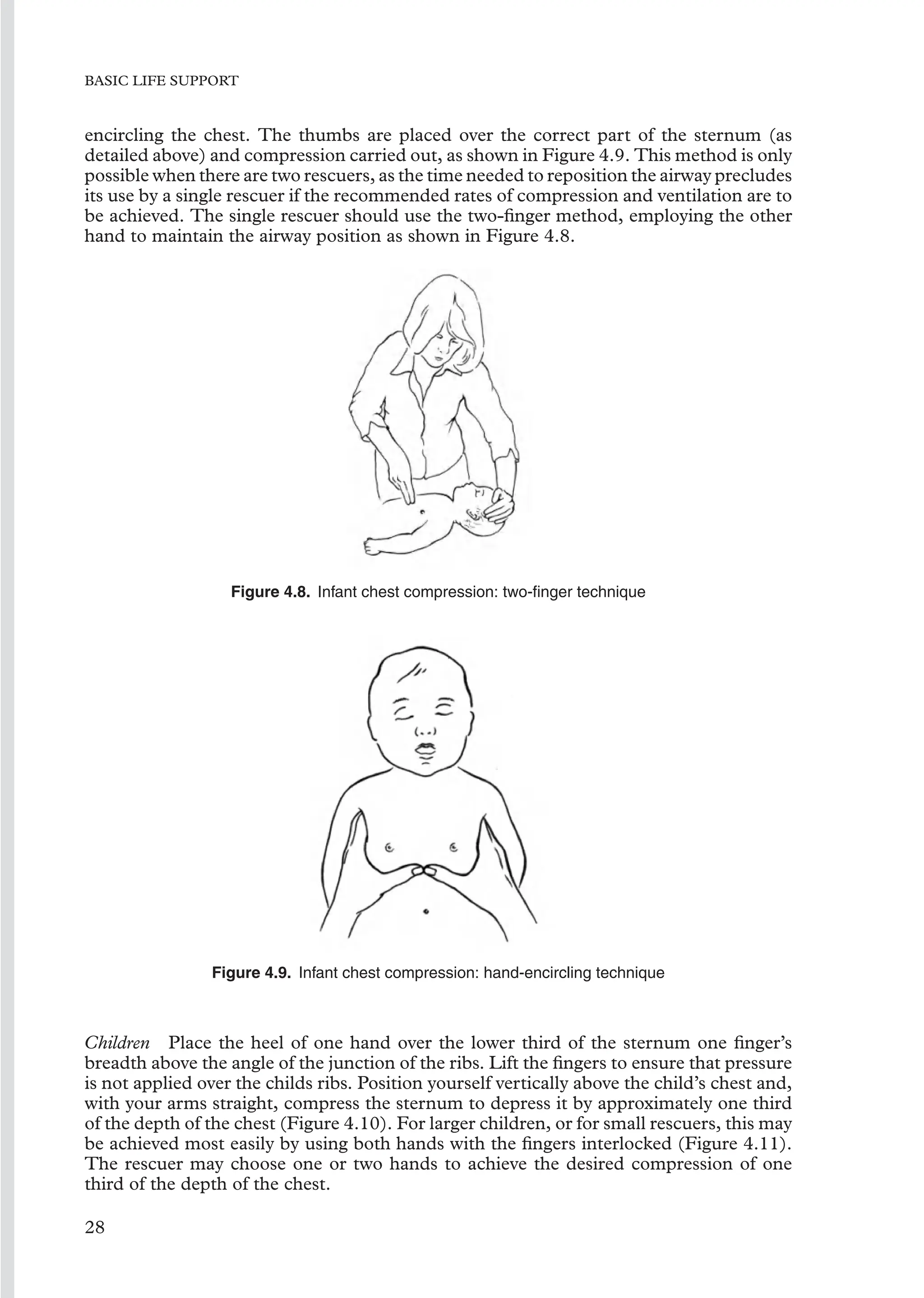 BASIC LIFE SUPPORT
encircling the chest. The thumbs are placed over the correct part of the sternum (as
detailed above) and compression carried out, as shown in Figure 4.9. This method is only
possible when there are two rescuers, as the time needed to reposition the airway precludes
its use by a single rescuer if the recommended rates of compression and ventilation are to
be achieved. The single rescuer should use the two-ﬁnger method, employing the other
hand to maintain the airway position as shown in Figure 4.8.
Figure 4.8. Infant chest compression: two-ﬁnger technique
Figure 4.9. Infant chest compression: hand-encircling technique
Children Place the heel of one hand over the lower third of the sternum one ﬁnger’s
breadth above the angle of the junction of the ribs. Lift the ﬁngers to ensure that pressure
is not applied over the childs ribs. Position yourself vertically above the child’s chest and,
with your arms straight, compress the sternum to depress it by approximately one third
of the depth of the chest (Figure 4.10). For larger children, or for small rescuers, this may
be achieved most easily by using both hands with the ﬁngers interlocked (Figure 4.11).
The rescuer may choose one or two hands to achieve the desired compression of one
third of the depth of the chest.
28
 