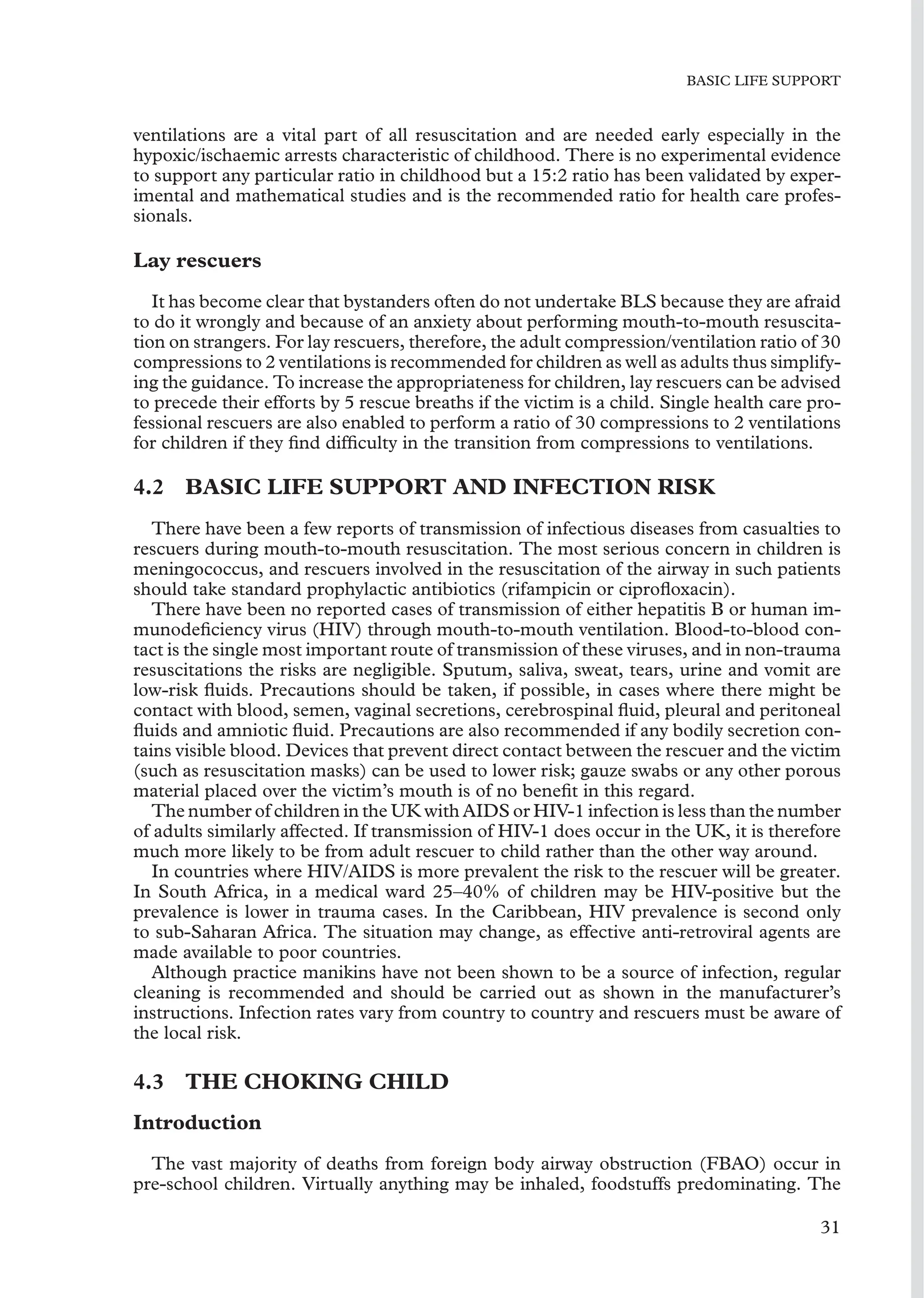 BASIC LIFE SUPPORT
ventilations are a vital part of all resuscitation and are needed early especially in the
hypoxic/ischaemic arrests characteristic of childhood. There is no experimental evidence
to support any particular ratio in childhood but a 15:2 ratio has been validated by exper-
imental and mathematical studies and is the recommended ratio for health care profes-
sionals.
Lay rescuers
It has become clear that bystanders often do not undertake BLS because they are afraid
to do it wrongly and because of an anxiety about performing mouth-to-mouth resuscita-
tion on strangers. For lay rescuers, therefore, the adult compression/ventilation ratio of 30
compressions to 2 ventilations is recommended for children as well as adults thus simplify-
ing the guidance. To increase the appropriateness for children, lay rescuers can be advised
to precede their efforts by 5 rescue breaths if the victim is a child. Single health care pro-
fessional rescuers are also enabled to perform a ratio of 30 compressions to 2 ventilations
for children if they ﬁnd difﬁculty in the transition from compressions to ventilations.
4.2 BASIC LIFE SUPPORT AND INFECTION RISK
There have been a few reports of transmission of infectious diseases from casualties to
rescuers during mouth-to-mouth resuscitation. The most serious concern in children is
meningococcus, and rescuers involved in the resuscitation of the airway in such patients
should take standard prophylactic antibiotics (rifampicin or ciproﬂoxacin).
There have been no reported cases of transmission of either hepatitis B or human im-
munodeﬁciency virus (HIV) through mouth-to-mouth ventilation. Blood-to-blood con-
tact is the single most important route of transmission of these viruses, and in non-trauma
resuscitations the risks are negligible. Sputum, saliva, sweat, tears, urine and vomit are
low-risk ﬂuids. Precautions should be taken, if possible, in cases where there might be
contact with blood, semen, vaginal secretions, cerebrospinal ﬂuid, pleural and peritoneal
ﬂuids and amniotic ﬂuid. Precautions are also recommended if any bodily secretion con-
tains visible blood. Devices that prevent direct contact between the rescuer and the victim
(such as resuscitation masks) can be used to lower risk; gauze swabs or any other porous
material placed over the victim’s mouth is of no beneﬁt in this regard.
The number of children in the UK with AIDS or HIV-1 infection is less than the number
of adults similarly affected. If transmission of HIV-1 does occur in the UK, it is therefore
much more likely to be from adult rescuer to child rather than the other way around.
In countries where HIV/AIDS is more prevalent the risk to the rescuer will be greater.
In South Africa, in a medical ward 25–40% of children may be HIV-positive but the
prevalence is lower in trauma cases. In the Caribbean, HIV prevalence is second only
to sub-Saharan Africa. The situation may change, as effective anti-retroviral agents are
made available to poor countries.
Although practice manikins have not been shown to be a source of infection, regular
cleaning is recommended and should be carried out as shown in the manufacturer’s
instructions. Infection rates vary from country to country and rescuers must be aware of
the local risk.
4.3 THE CHOKING CHILD
Introduction
The vast majority of deaths from foreign body airway obstruction (FBAO) occur in
pre-school children. Virtually anything may be inhaled, foodstuffs predominating. The
31
 