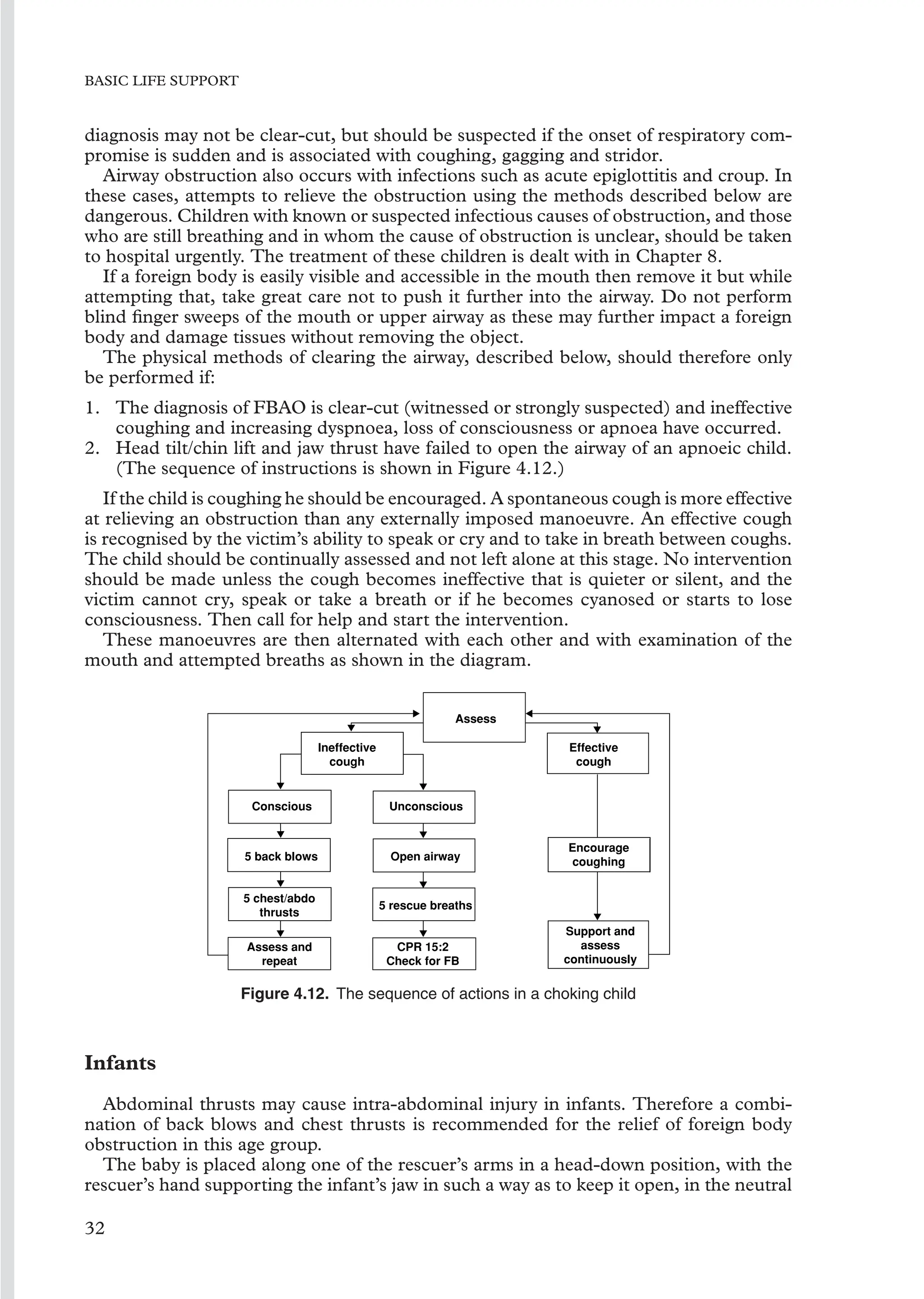 BASIC LIFE SUPPORT
diagnosis may not be clear-cut, but should be suspected if the onset of respiratory com-
promise is sudden and is associated with coughing, gagging and stridor.
Airway obstruction also occurs with infections such as acute epiglottitis and croup. In
these cases, attempts to relieve the obstruction using the methods described below are
dangerous. Children with known or suspected infectious causes of obstruction, and those
who are still breathing and in whom the cause of obstruction is unclear, should be taken
to hospital urgently. The treatment of these children is dealt with in Chapter 8.
If a foreign body is easily visible and accessible in the mouth then remove it but while
attempting that, take great care not to push it further into the airway. Do not perform
blind ﬁnger sweeps of the mouth or upper airway as these may further impact a foreign
body and damage tissues without removing the object.
The physical methods of clearing the airway, described below, should therefore only
be performed if:
1. The diagnosis of FBAO is clear-cut (witnessed or strongly suspected) and ineffective
coughing and increasing dyspnoea, loss of consciousness or apnoea have occurred.
2. Head tilt/chin lift and jaw thrust have failed to open the airway of an apnoeic child.
(The sequence of instructions is shown in Figure 4.12.)
If the child is coughing he should be encouraged. A spontaneous cough is more effective
at relieving an obstruction than any externally imposed manoeuvre. An effective cough
is recognised by the victim’s ability to speak or cry and to take in breath between coughs.
The child should be continually assessed and not left alone at this stage. No intervention
should be made unless the cough becomes ineffective that is quieter or silent, and the
victim cannot cry, speak or take a breath or if he becomes cyanosed or starts to lose
consciousness. Then call for help and start the intervention.
These manoeuvres are then alternated with each other and with examination of the
mouth and attempted breaths as shown in the diagram.
Assess
Effective
cough
Encourage
coughing
Support and
assess
continuously
Ineffective
cough
Conscious
5 back blows
5 chest/abdo
thrusts
Assess and
repeat
Unconscious
Open airway
5 rescue breaths
CPR 15:2
Check for FB
Figure 4.12. The sequence of actions in a choking child
Infants
Abdominal thrusts may cause intra-abdominal injury in infants. Therefore a combi-
nation of back blows and chest thrusts is recommended for the relief of foreign body
obstruction in this age group.
The baby is placed along one of the rescuer’s arms in a head-down position, with the
rescuer’s hand supporting the infant’s jaw in such a way as to keep it open, in the neutral
32
 