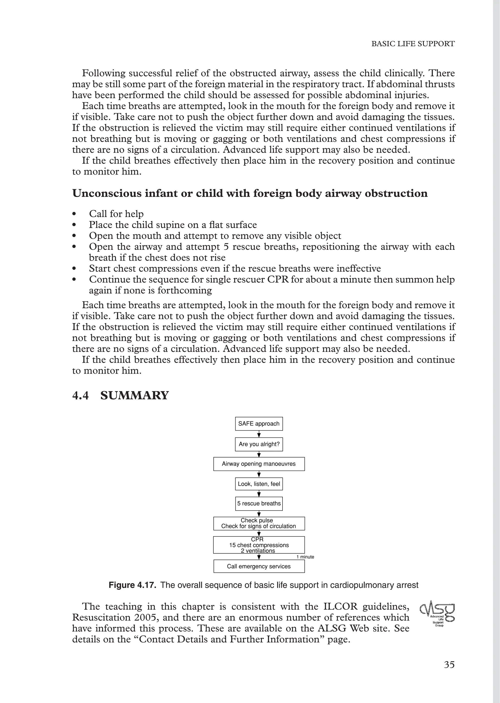BASIC LIFE SUPPORT
Following successful relief of the obstructed airway, assess the child clinically. There
may be still some part of the foreign material in the respiratory tract. If abdominal thrusts
have been performed the child should be assessed for possible abdominal injuries.
Each time breaths are attempted, look in the mouth for the foreign body and remove it
if visible. Take care not to push the object further down and avoid damaging the tissues.
If the obstruction is relieved the victim may still require either continued ventilations if
not breathing but is moving or gagging or both ventilations and chest compressions if
there are no signs of a circulation. Advanced life support may also be needed.
If the child breathes effectively then place him in the recovery position and continue
to monitor him.
Unconscious infant or child with foreign body airway obstruction
• Call for help
• Place the child supine on a ﬂat surface
• Open the mouth and attempt to remove any visible object
• Open the airway and attempt 5 rescue breaths, repositioning the airway with each
breath if the chest does not rise
• Start chest compressions even if the rescue breaths were ineffective
• Continue the sequence for single rescuer CPR for about a minute then summon help
again if none is forthcoming
Each time breaths are attempted, look in the mouth for the foreign body and remove it
if visible. Take care not to push the object further down and avoid damaging the tissues.
If the obstruction is relieved the victim may still require either continued ventilations if
not breathing but is moving or gagging or both ventilations and chest compressions if
there are no signs of a circulation. Advanced life support may also be needed.
If the child breathes effectively then place him in the recovery position and continue
to monitor him.
4.4 SUMMARY
SAFE approach
Are you alright?
Airway opening manoeuvres
Look, listen, feel
5 rescue breaths
Check pulse
Check for signs of circulation
CPR
15 chest compressions
2 ventilations
Call emergency services
1 minute
Figure 4.17. The overall sequence of basic life support in cardiopulmonary arrest
The teaching in this chapter is consistent with the ILCOR guidelines,
Resuscitation 2005, and there are an enormous number of references which
have informed this process. These are available on the ALSG Web site. See
details on the “Contact Details and Further Information” page.
35
 