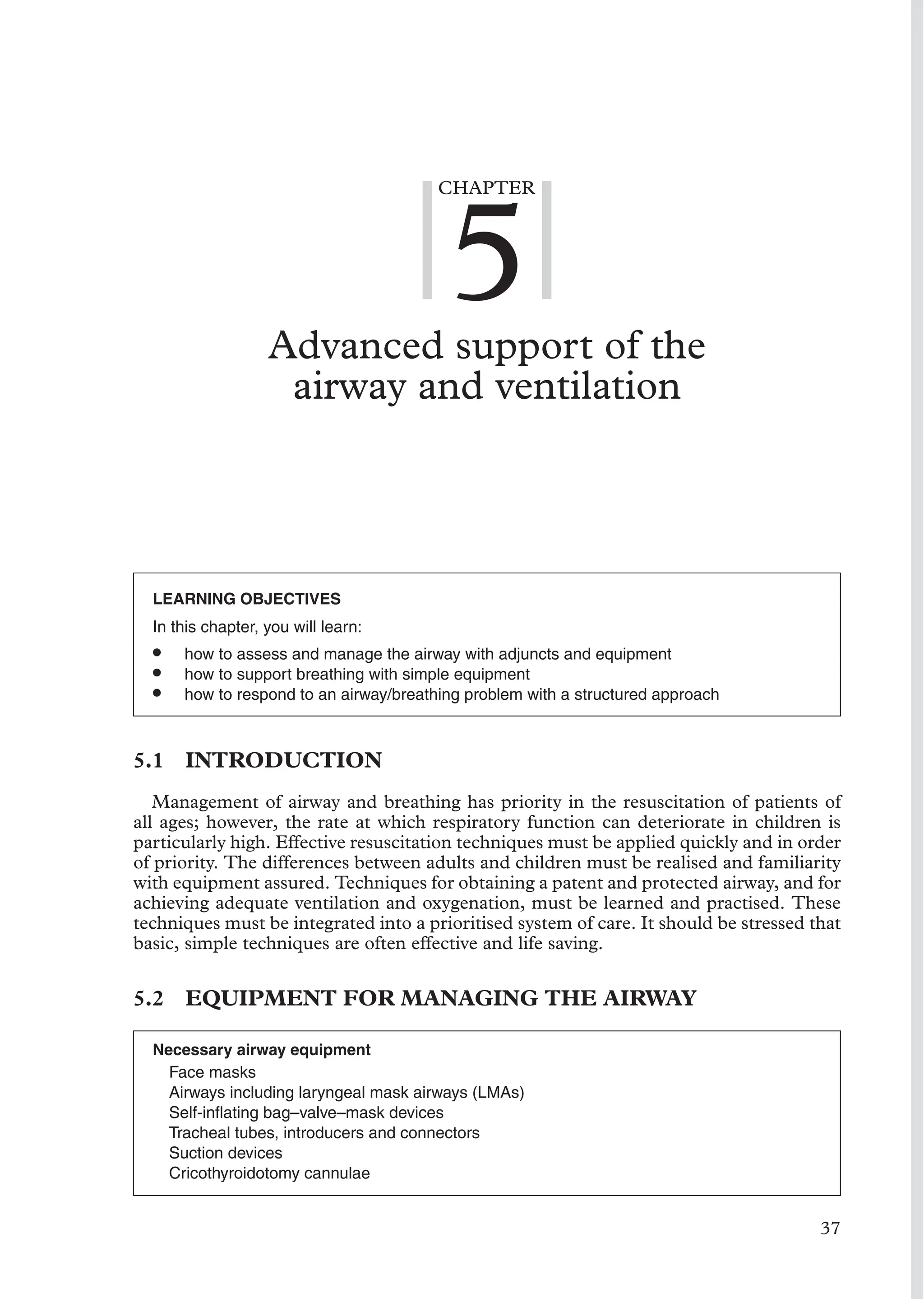 CHAPTER
5
Advanced support of the
airway and ventilation
LEARNING OBJECTIVES
In this chapter, you will learn:
• how to assess and manage the airway with adjuncts and equipment
• how to support breathing with simple equipment
• how to respond to an airway/breathing problem with a structured approach
5.1 INTRODUCTION
Management of airway and breathing has priority in the resuscitation of patients of
all ages; however, the rate at which respiratory function can deteriorate in children is
particularly high. Effective resuscitation techniques must be applied quickly and in order
of priority. The differences between adults and children must be realised and familiarity
with equipment assured. Techniques for obtaining a patent and protected airway, and for
achieving adequate ventilation and oxygenation, must be learned and practised. These
techniques must be integrated into a prioritised system of care. It should be stressed that
basic, simple techniques are often effective and life saving.
5.2 EQUIPMENT FOR MANAGING THE AIRWAY
Necessary airway equipment
Face masks
Airways including laryngeal mask airways (LMAs)
Self-inﬂating bag–valve–mask devices
Tracheal tubes, introducers and connectors
Suction devices
Cricothyroidotomy cannulae
37
 