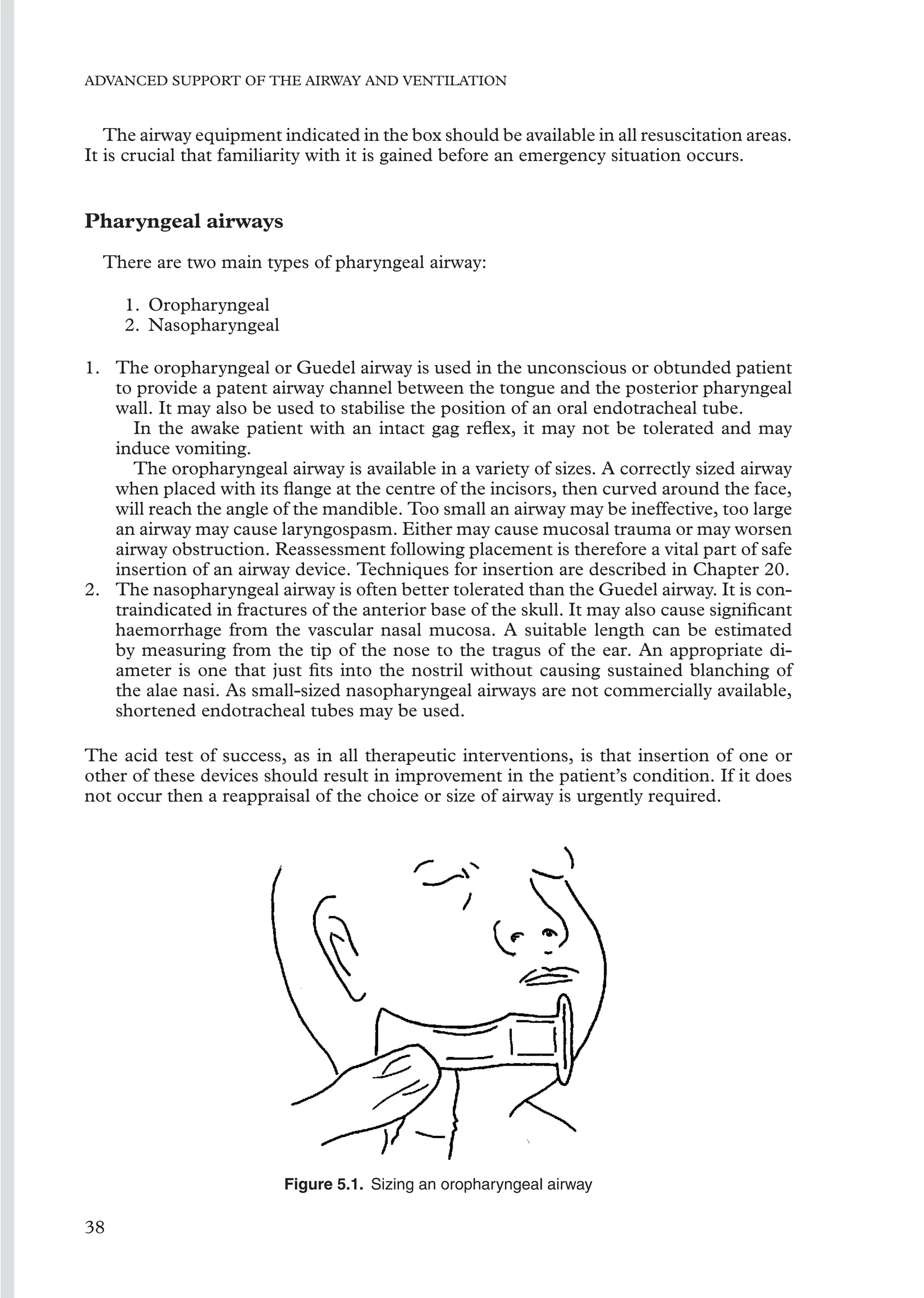 ADVANCED SUPPORT OF THE AIRWAY AND VENTILATION
The airway equipment indicated in the box should be available in all resuscitation areas.
It is crucial that familiarity with it is gained before an emergency situation occurs.
Pharyngeal airways
There are two main types of pharyngeal airway:
1. Oropharyngeal
2. Nasopharyngeal
1. The oropharyngeal or Guedel airway is used in the unconscious or obtunded patient
to provide a patent airway channel between the tongue and the posterior pharyngeal
wall. It may also be used to stabilise the position of an oral endotracheal tube.
In the awake patient with an intact gag reﬂex, it may not be tolerated and may
induce vomiting.
The oropharyngeal airway is available in a variety of sizes. A correctly sized airway
when placed with its ﬂange at the centre of the incisors, then curved around the face,
will reach the angle of the mandible. Too small an airway may be ineffective, too large
an airway may cause laryngospasm. Either may cause mucosal trauma or may worsen
airway obstruction. Reassessment following placement is therefore a vital part of safe
insertion of an airway device. Techniques for insertion are described in Chapter 20.
2. The nasopharyngeal airway is often better tolerated than the Guedel airway. It is con-
traindicated in fractures of the anterior base of the skull. It may also cause signiﬁcant
haemorrhage from the vascular nasal mucosa. A suitable length can be estimated
by measuring from the tip of the nose to the tragus of the ear. An appropriate di-
ameter is one that just ﬁts into the nostril without causing sustained blanching of
the alae nasi. As small-sized nasopharyngeal airways are not commercially available,
shortened endotracheal tubes may be used.
The acid test of success, as in all therapeutic interventions, is that insertion of one or
other of these devices should result in improvement in the patient’s condition. If it does
not occur then a reappraisal of the choice or size of airway is urgently required.
Figure 5.1. Sizing an oropharyngeal airway
38
 