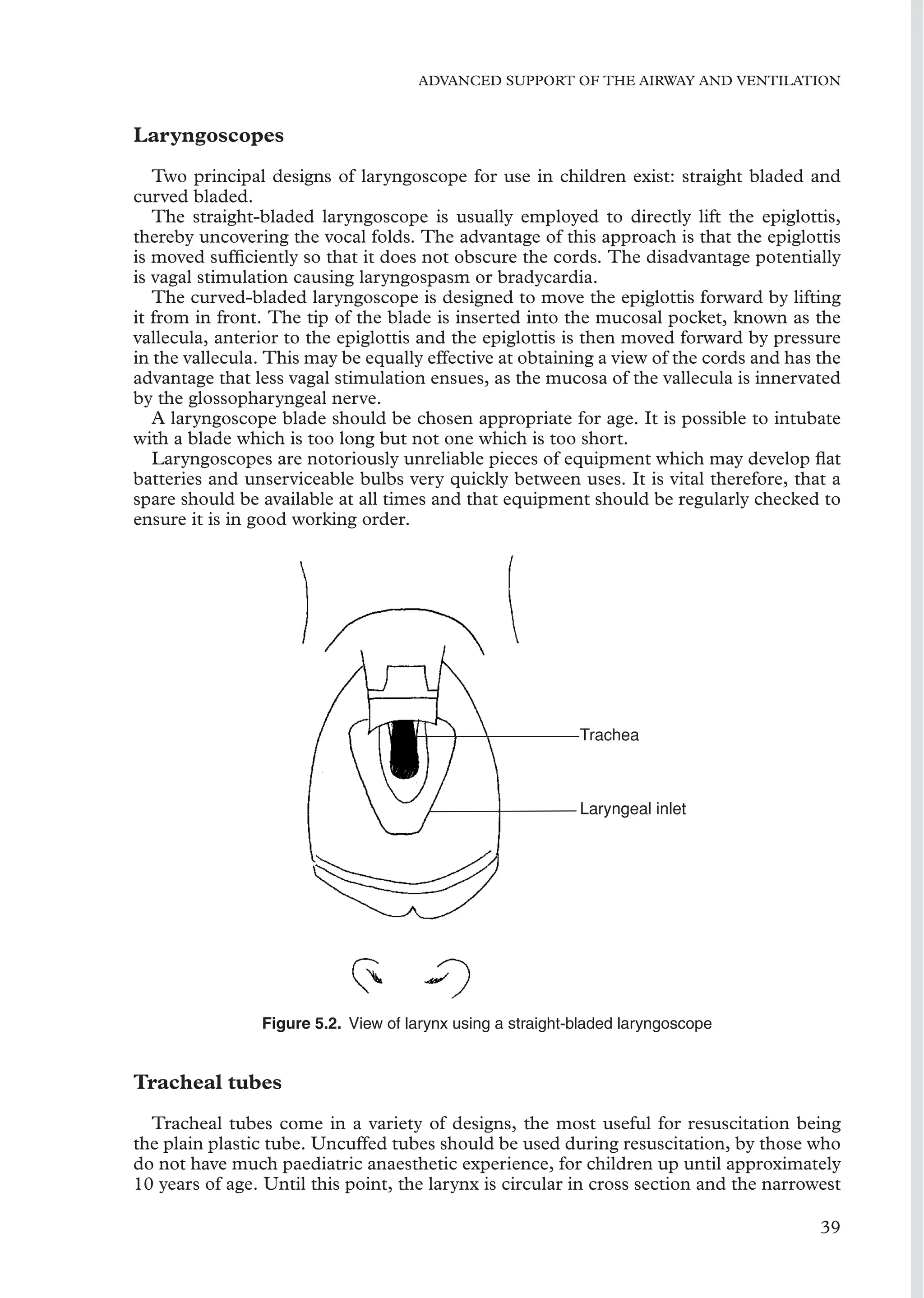 ADVANCED SUPPORT OF THE AIRWAY AND VENTILATION
Laryngoscopes
Two principal designs of laryngoscope for use in children exist: straight bladed and
curved bladed.
The straight-bladed laryngoscope is usually employed to directly lift the epiglottis,
thereby uncovering the vocal folds. The advantage of this approach is that the epiglottis
is moved sufﬁciently so that it does not obscure the cords. The disadvantage potentially
is vagal stimulation causing laryngospasm or bradycardia.
The curved-bladed laryngoscope is designed to move the epiglottis forward by lifting
it from in front. The tip of the blade is inserted into the mucosal pocket, known as the
vallecula, anterior to the epiglottis and the epiglottis is then moved forward by pressure
in the vallecula. This may be equally effective at obtaining a view of the cords and has the
advantage that less vagal stimulation ensues, as the mucosa of the vallecula is innervated
by the glossopharyngeal nerve.
A laryngoscope blade should be chosen appropriate for age. It is possible to intubate
with a blade which is too long but not one which is too short.
Laryngoscopes are notoriously unreliable pieces of equipment which may develop ﬂat
batteries and unserviceable bulbs very quickly between uses. It is vital therefore, that a
spare should be available at all times and that equipment should be regularly checked to
ensure it is in good working order.
Trachea
Laryngeal inlet
Figure 5.2. View of larynx using a straight-bladed laryngoscope
Tracheal tubes
Tracheal tubes come in a variety of designs, the most useful for resuscitation being
the plain plastic tube. Uncuffed tubes should be used during resuscitation, by those who
do not have much paediatric anaesthetic experience, for children up until approximately
10 years of age. Until this point, the larynx is circular in cross section and the narrowest
39
 