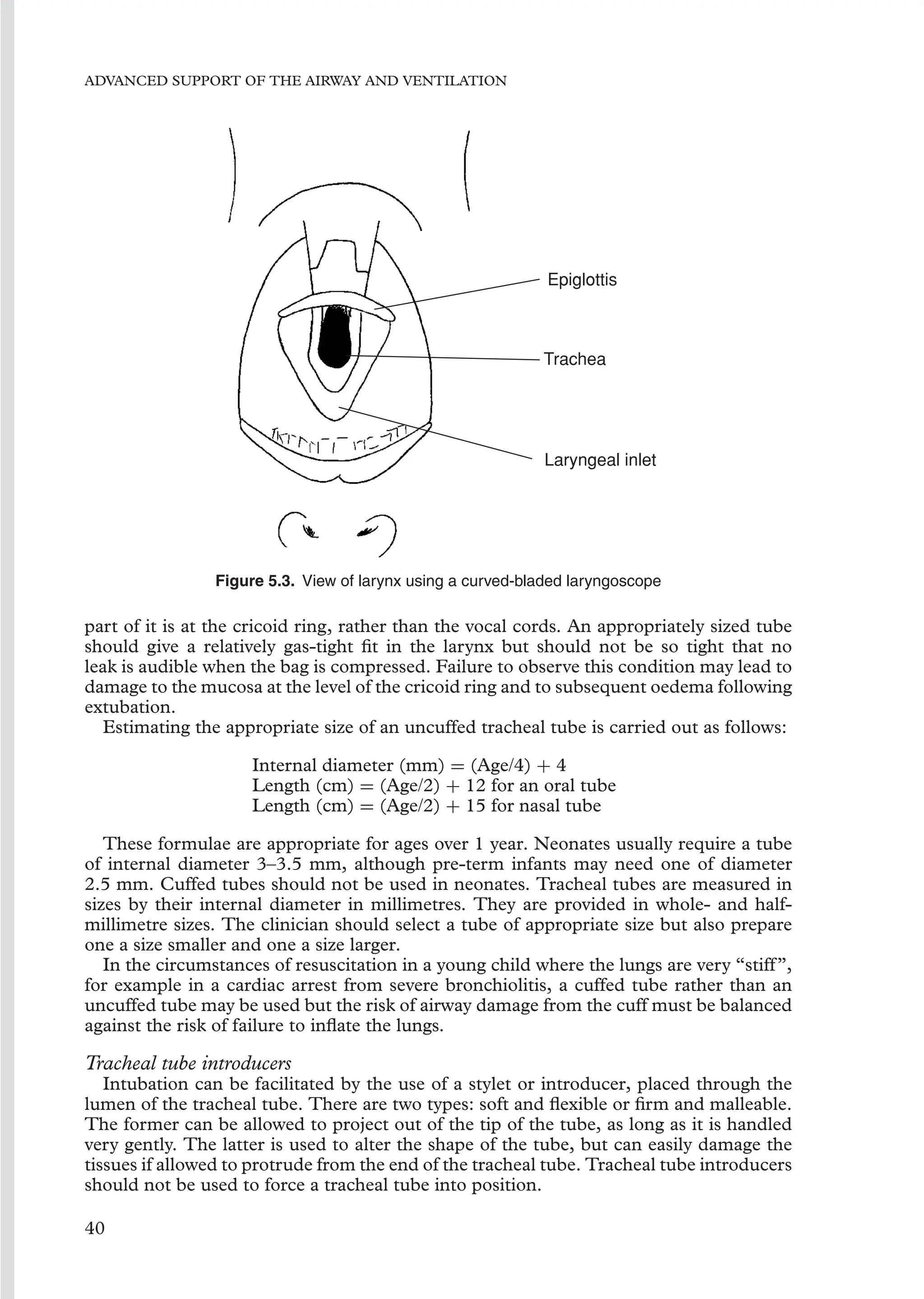 ADVANCED SUPPORT OF THE AIRWAY AND VENTILATION
Epiglottis
Trachea
Laryngeal inlet
Figure 5.3. View of larynx using a curved-bladed laryngoscope
part of it is at the cricoid ring, rather than the vocal cords. An appropriately sized tube
should give a relatively gas-tight ﬁt in the larynx but should not be so tight that no
leak is audible when the bag is compressed. Failure to observe this condition may lead to
damage to the mucosa at the level of the cricoid ring and to subsequent oedema following
extubation.
Estimating the appropriate size of an uncuffed tracheal tube is carried out as follows:
Internal diameter (mm) = (Age/4) + 4
Length (cm) = (Age/2) + 12 for an oral tube
Length (cm) = (Age/2) + 15 for nasal tube
These formulae are appropriate for ages over 1 year. Neonates usually require a tube
of internal diameter 3–3.5 mm, although pre-term infants may need one of diameter
2.5 mm. Cuffed tubes should not be used in neonates. Tracheal tubes are measured in
sizes by their internal diameter in millimetres. They are provided in whole- and half-
millimetre sizes. The clinician should select a tube of appropriate size but also prepare
one a size smaller and one a size larger.
In the circumstances of resuscitation in a young child where the lungs are very “stiff”,
for example in a cardiac arrest from severe bronchiolitis, a cuffed tube rather than an
uncuffed tube may be used but the risk of airway damage from the cuff must be balanced
against the risk of failure to inﬂate the lungs.
Tracheal tube introducers
Intubation can be facilitated by the use of a stylet or introducer, placed through the
lumen of the tracheal tube. There are two types: soft and ﬂexible or ﬁrm and malleable.
The former can be allowed to project out of the tip of the tube, as long as it is handled
very gently. The latter is used to alter the shape of the tube, but can easily damage the
tissues if allowed to protrude from the end of the tracheal tube. Tracheal tube introducers
should not be used to force a tracheal tube into position.
40
 