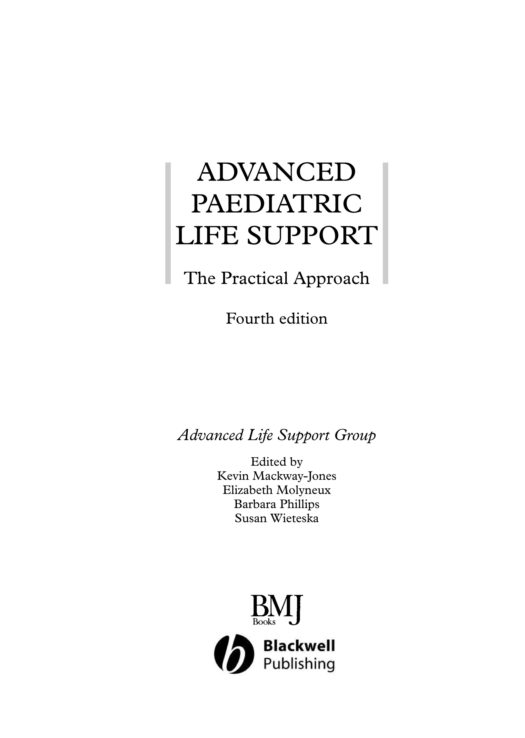 ADVANCED
PAEDIATRIC
LIFE SUPPORT
The Practical Approach
Fourth edition
Advanced Life Support Group
Edited by
Kevin Mackway-Jones
Elizabeth Molyneux
Barbara Phillips
Susan Wieteska
 
