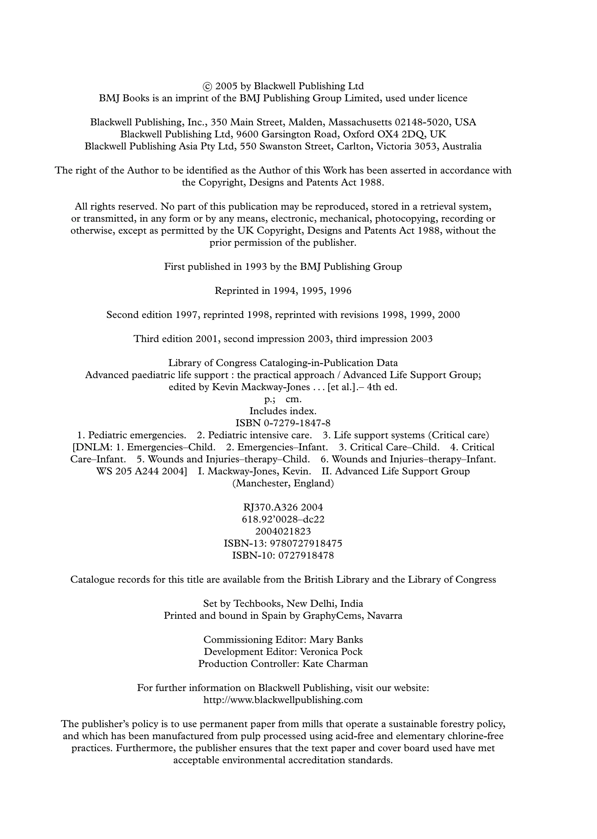 c
 2005 by Blackwell Publishing Ltd
BMJ Books is an imprint of the BMJ Publishing Group Limited, used under licence
Blackwell Publishing, Inc., 350 Main Street, Malden, Massachusetts 02148-5020, USA
Blackwell Publishing Ltd, 9600 Garsington Road, Oxford OX4 2DQ, UK
Blackwell Publishing Asia Pty Ltd, 550 Swanston Street, Carlton, Victoria 3053, Australia
The right of the Author to be identiﬁed as the Author of this Work has been asserted in accordance with
the Copyright, Designs and Patents Act 1988.
All rights reserved. No part of this publication may be reproduced, stored in a retrieval system,
or transmitted, in any form or by any means, electronic, mechanical, photocopying, recording or
otherwise, except as permitted by the UK Copyright, Designs and Patents Act 1988, without the
prior permission of the publisher.
First published in 1993 by the BMJ Publishing Group
Reprinted in 1994, 1995, 1996
Second edition 1997, reprinted 1998, reprinted with revisions 1998, 1999, 2000
Third edition 2001, second impression 2003, third impression 2003
Library of Congress Cataloging-in-Publication Data
Advanced paediatric life support : the practical approach / Advanced Life Support Group;
edited by Kevin Mackway-Jones . . . [et al.].– 4th ed.
p.; cm.
Includes index.
ISBN 0-7279-1847-8
1. Pediatric emergencies. 2. Pediatric intensive care. 3. Life support systems (Critical care)
[DNLM: 1. Emergencies–Child. 2. Emergencies–Infant. 3. Critical Care–Child. 4. Critical
Care–Infant. 5. Wounds and Injuries–therapy–Child. 6. Wounds and Injuries–therapy–Infant.
WS 205 A244 2004] I. Mackway-Jones, Kevin. II. Advanced Life Support Group
(Manchester, England)
RJ370.A326 2004
618.92’0028–dc22
2004021823
ISBN-13: 9780727918475
ISBN-10: 0727918478
Catalogue records for this title are available from the British Library and the Library of Congress
Set by Techbooks, New Delhi, India
Printed and bound in Spain by GraphyCems, Navarra
Commissioning Editor: Mary Banks
Development Editor: Veronica Pock
Production Controller: Kate Charman
For further information on Blackwell Publishing, visit our website:
http://www.blackwellpublishing.com
The publisher’s policy is to use permanent paper from mills that operate a sustainable forestry policy,
and which has been manufactured from pulp processed using acid-free and elementary chlorine-free
practices. Furthermore, the publisher ensures that the text paper and cover board used have met
acceptable environmental accreditation standards.
 