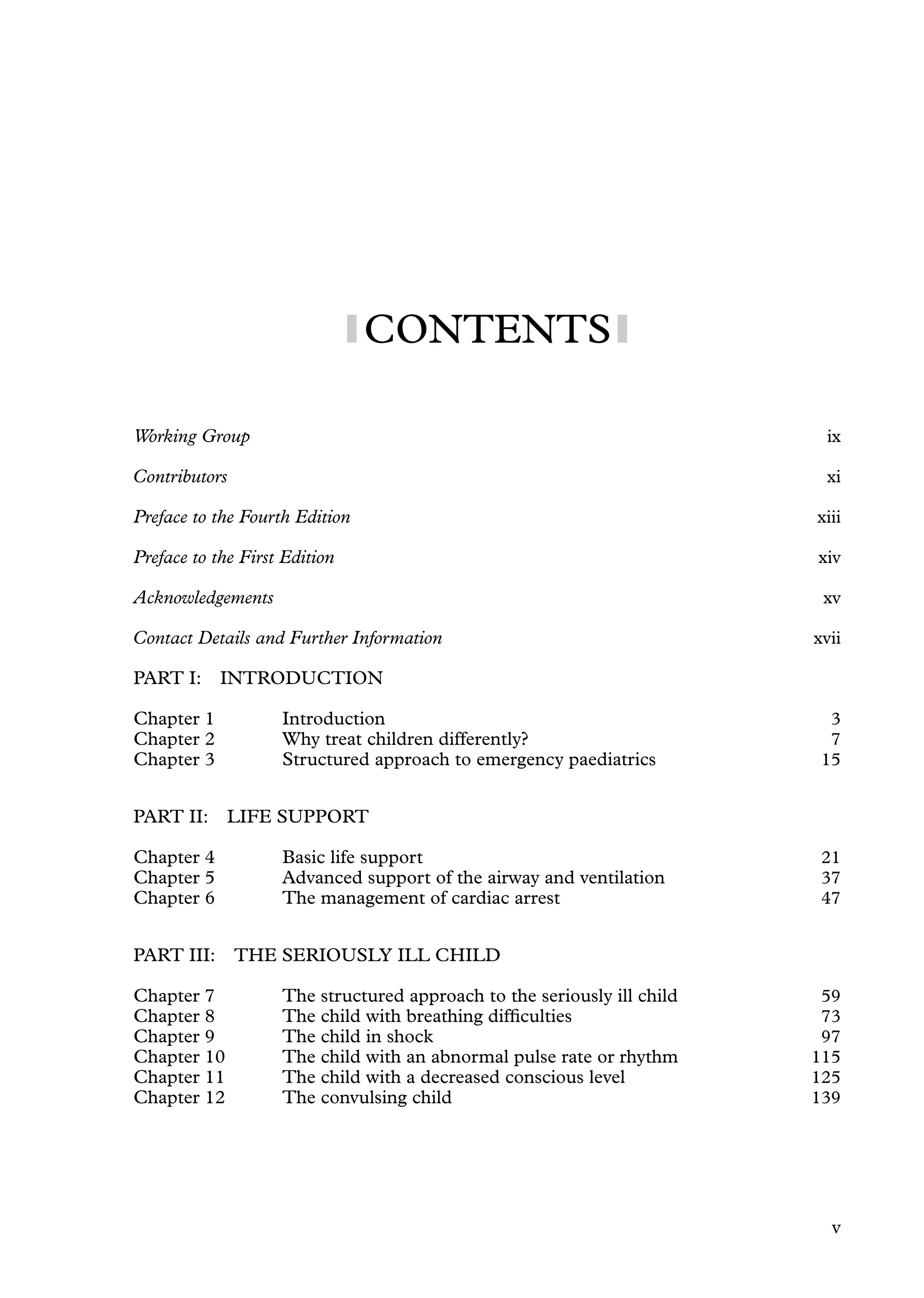 CONTENTS
Working Group ix
Contributors xi
Preface to the Fourth Edition xiii
Preface to the First Edition xiv
Acknowledgements xv
Contact Details and Further Information xvii
PART I: INTRODUCTION
Chapter 1 Introduction 3
Chapter 2 Why treat children differently? 7
Chapter 3 Structured approach to emergency paediatrics 15
PART II: LIFE SUPPORT
Chapter 4 Basic life support 21
Chapter 5 Advanced support of the airway and ventilation 37
Chapter 6 The management of cardiac arrest 47
PART III: THE SERIOUSLY ILL CHILD
Chapter 7 The structured approach to the seriously ill child 59
Chapter 8 The child with breathing difﬁculties 73
Chapter 9 The child in shock 97
Chapter 10 The child with an abnormal pulse rate or rhythm 115
Chapter 11 The child with a decreased conscious level 125
Chapter 12 The convulsing child 139
v
 