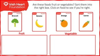 Are these foods fruit or vegetables? Sort them into
the right box. Click on food to see if you’re right.
Fruit Vegetable
 