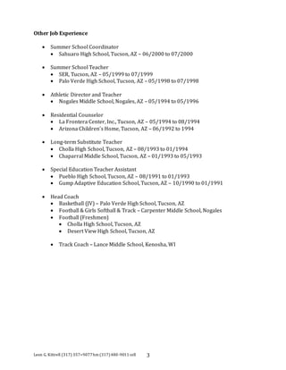 Other Job Experience 
 Summer School Coordinator 
 Sahuaro High School, Tucson, AZ – 06/2000 to 07/2000 
 Summer School Teacher 
 SER, Tucson, AZ – 05/1999 to 07/1999 
 Palo Verde High School, Tucson, AZ – 05/1998 to 07/1998 
 Athletic Director and Teacher 
 Nogales Middle School, Nogales, AZ – 05/1994 to 05/1996 
 Residential Counselor 
 La Frontera Center, Inc., Tucson, AZ – 05/1994 to 08/1994 
 Arizona Children’s Home, Tucson, AZ – 06/1992 to 1994 
 Long-term Substitute Teacher 
 Cholla High School, Tucson, AZ – 08/1993 to 01/1994 
 Chaparral Middle School, Tucson, AZ – 01/1993 to 05/1993 
 Special Education Teacher Assistant 
 Pueblo High School, Tucson, AZ – 08/1991 to 01/1993 
 Gump Adaptive Education School, Tucson, AZ – 10/1990 to 01/1991 
 Head Coach 
 Basketball (JV) – Palo Verde High School, Tucson, AZ 
 Football & Girls Softball & Track – Carpenter Middle School, Nogales 
 Football (Freshmen) 
 Cholla High School, Tucson, AZ 
 Desert View High School, Tucson, AZ 
 Track Coach – Lance Middle School, Kenosha, WI 
Leon G. Kittrell (317) 357=9077 hm (317) 480-9011 cell 3 
