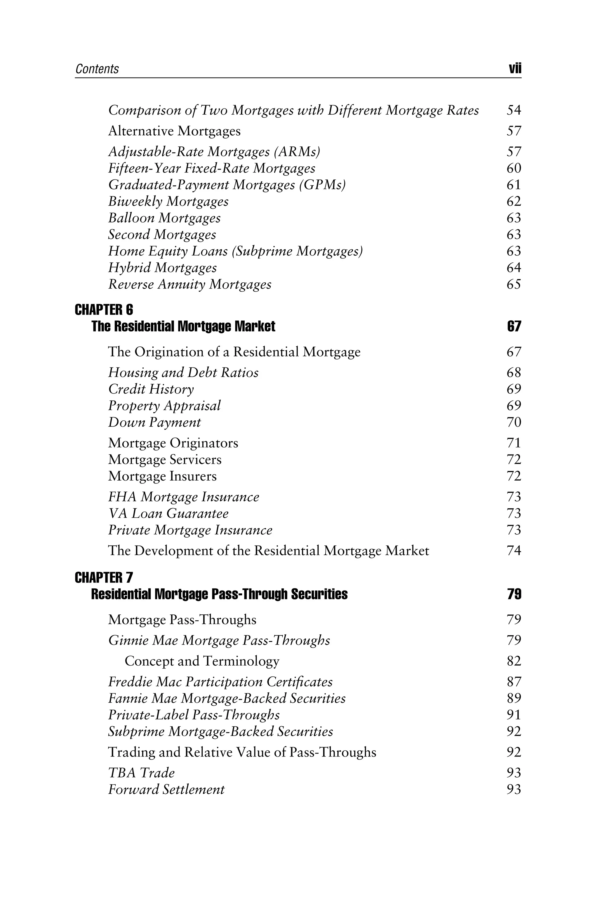 Comparison of Two Mortgages with Different Mortgage Rates 54
Alternative Mortgages 57
Adjustable-Rate Mortgages (ARMs) 57
Fifteen-Year Fixed-Rate Mortgages 60
Graduated-Payment Mortgages (GPMs) 61
Biweekly Mortgages 62
Balloon Mortgages 63
Second Mortgages 63
Home Equity Loans (Subprime Mortgages) 63
Hybrid Mortgages 64
Reverse Annuity Mortgages 65
CHAPTER 6
The Residential Mortgage Market 67
The Origination of a Residential Mortgage 67
Housing and Debt Ratios 68
Credit History 69
Property Appraisal 69
Down Payment 70
Mortgage Originators 71
Mortgage Servicers 72
Mortgage Insurers 72
FHA Mortgage Insurance 73
VA Loan Guarantee 73
Private Mortgage Insurance 73
The Development of the Residential Mortgage Market 74
CHAPTER 7
Residential Mortgage Pass-Through Securities 79
Mortgage Pass-Throughs 79
Ginnie Mae Mortgage Pass-Throughs 79
Concept and Terminology 82
Freddie Mac Participation Certiﬁcates 87
Fannie Mae Mortgage-Backed Securities 89
Private-Label Pass-Throughs 91
Subprime Mortgage-Backed Securities 92
Trading and Relative Value of Pass-Throughs 92
TBA Trade 93
Forward Settlement 93
Contents vii
 