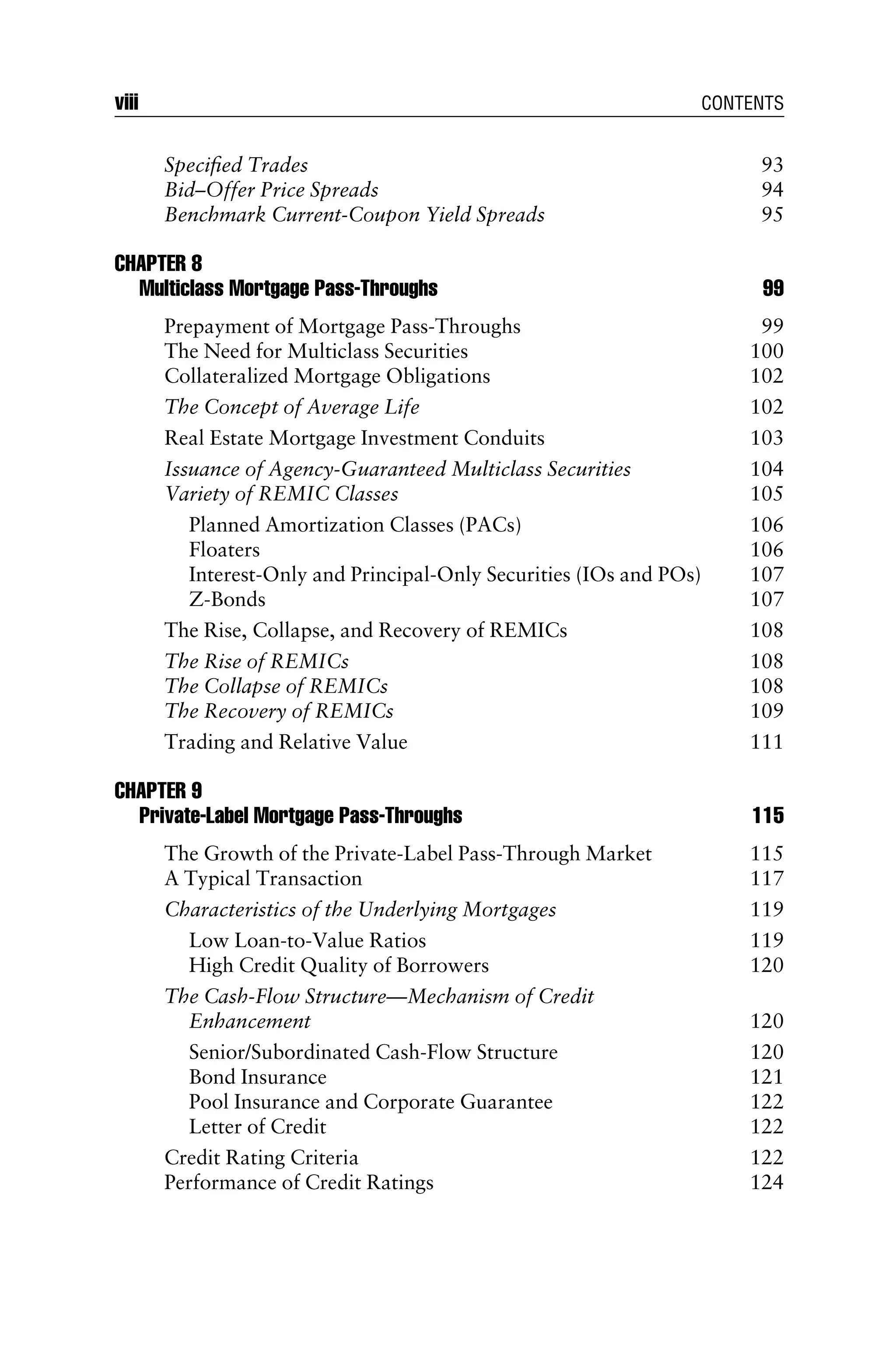 Speciﬁed Trades 93
Bid–Offer Price Spreads 94
Benchmark Current-Coupon Yield Spreads 95
CHAPTER 8
Multiclass Mortgage Pass-Throughs 99
Prepayment of Mortgage Pass-Throughs 99
The Need for Multiclass Securities 100
Collateralized Mortgage Obligations 102
The Concept of Average Life 102
Real Estate Mortgage Investment Conduits 103
Issuance of Agency-Guaranteed Multiclass Securities 104
Variety of REMIC Classes 105
Planned Amortization Classes (PACs) 106
Floaters 106
Interest-Only and Principal-Only Securities (IOs and POs) 107
Z-Bonds 107
The Rise, Collapse, and Recovery of REMICs 108
The Rise of REMICs 108
The Collapse of REMICs 108
The Recovery of REMICs 109
Trading and Relative Value 111
CHAPTER 9
Private-Label Mortgage Pass-Throughs 115
The Growth of the Private-Label Pass-Through Market 115
A Typical Transaction 117
Characteristics of the Underlying Mortgages 119
Low Loan-to-Value Ratios 119
High Credit Quality of Borrowers 120
The Cash-Flow Structure—Mechanism of Credit
Enhancement 120
Senior/Subordinated Cash-Flow Structure 120
Bond Insurance 121
Pool Insurance and Corporate Guarantee 122
Letter of Credit 122
Credit Rating Criteria 122
Performance of Credit Ratings 124
viii CONTENTS
 
