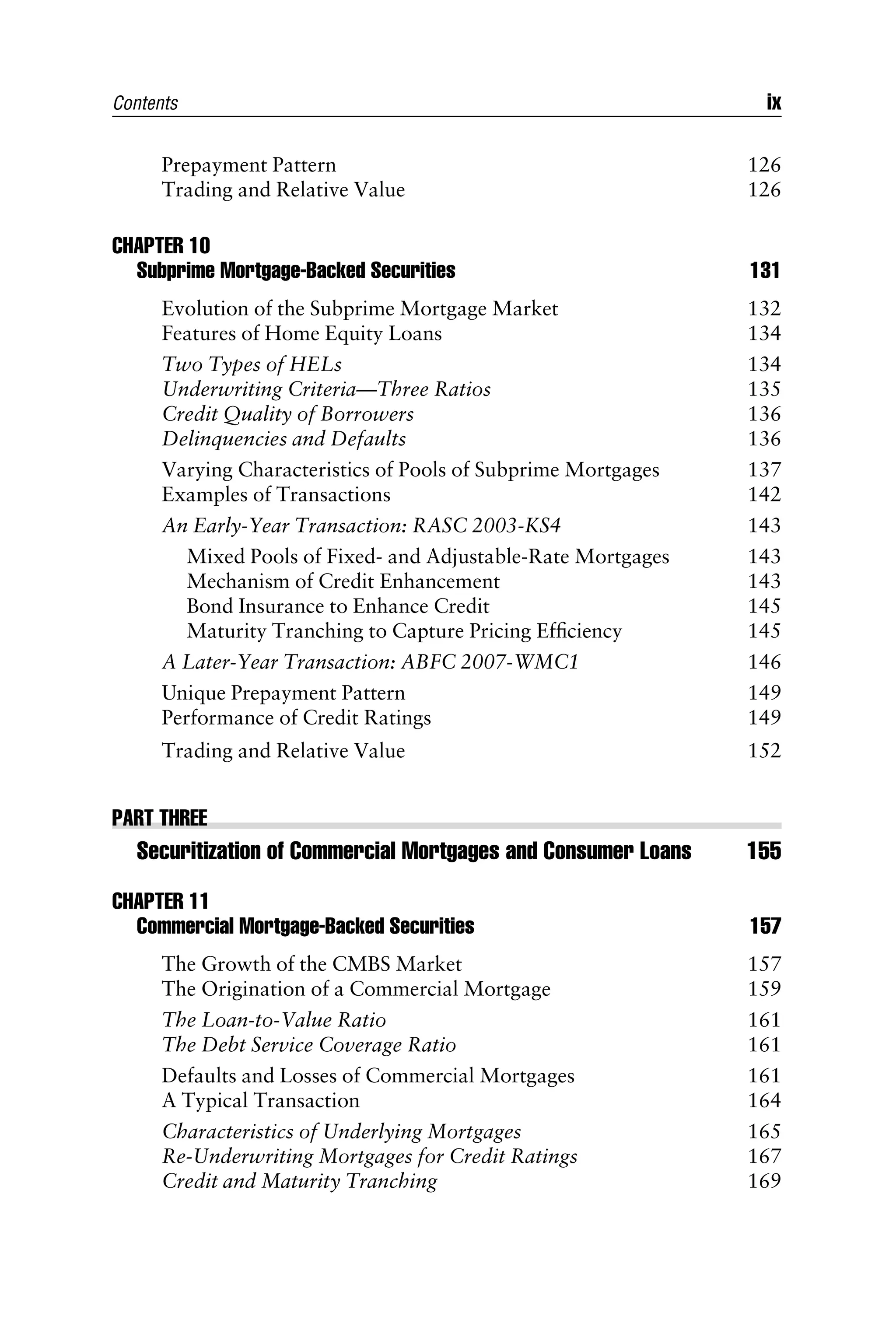 Prepayment Pattern 126
Trading and Relative Value 126
CHAPTER 10
Subprime Mortgage-Backed Securities 131
Evolution of the Subprime Mortgage Market 132
Features of Home Equity Loans 134
Two Types of HELs 134
Underwriting Criteria—Three Ratios 135
Credit Quality of Borrowers 136
Delinquencies and Defaults 136
Varying Characteristics of Pools of Subprime Mortgages 137
Examples of Transactions 142
An Early-Year Transaction: RASC 2003-KS4 143
Mixed Pools of Fixed- and Adjustable-Rate Mortgages 143
Mechanism of Credit Enhancement 143
Bond Insurance to Enhance Credit 145
Maturity Tranching to Capture Pricing Efﬁciency 145
A Later-Year Transaction: ABFC 2007-WMC1 146
Unique Prepayment Pattern 149
Performance of Credit Ratings 149
Trading and Relative Value 152
PART THREE
Securitization of Commercial Mortgages and Consumer Loans 155
CHAPTER 11
Commercial Mortgage-Backed Securities 157
The Growth of the CMBS Market 157
The Origination of a Commercial Mortgage 159
The Loan-to-Value Ratio 161
The Debt Service Coverage Ratio 161
Defaults and Losses of Commercial Mortgages 161
A Typical Transaction 164
Characteristics of Underlying Mortgages 165
Re-Underwriting Mortgages for Credit Ratings 167
Credit and Maturity Tranching 169
Contents ix
 