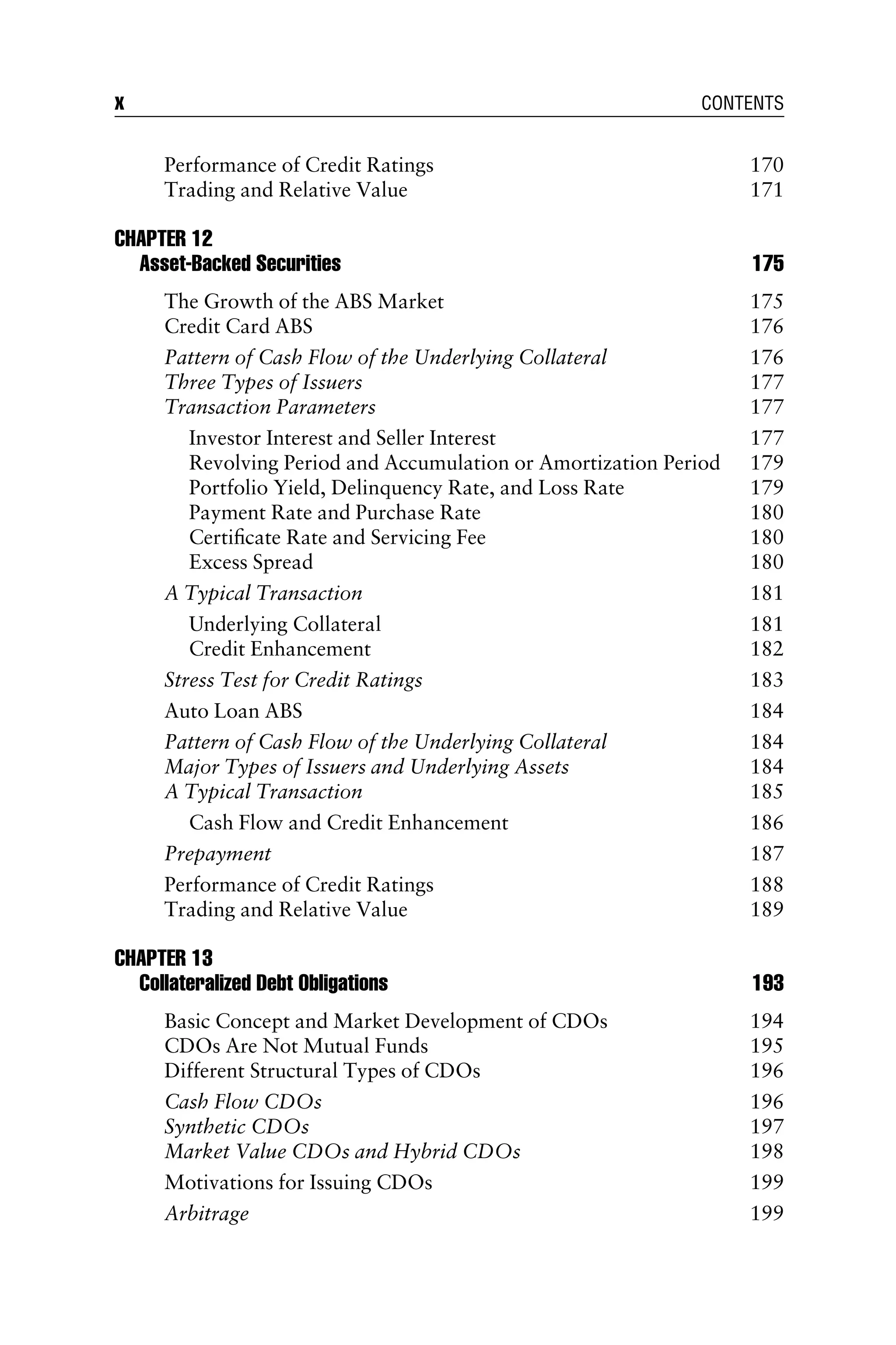 Performance of Credit Ratings 170
Trading and Relative Value 171
CHAPTER 12
Asset-Backed Securities 175
The Growth of the ABS Market 175
Credit Card ABS 176
Pattern of Cash Flow of the Underlying Collateral 176
Three Types of Issuers 177
Transaction Parameters 177
Investor Interest and Seller Interest 177
Revolving Period and Accumulation or Amortization Period 179
Portfolio Yield, Delinquency Rate, and Loss Rate 179
Payment Rate and Purchase Rate 180
Certiﬁcate Rate and Servicing Fee 180
Excess Spread 180
A Typical Transaction 181
Underlying Collateral 181
Credit Enhancement 182
Stress Test for Credit Ratings 183
Auto Loan ABS 184
Pattern of Cash Flow of the Underlying Collateral 184
Major Types of Issuers and Underlying Assets 184
A Typical Transaction 185
Cash Flow and Credit Enhancement 186
Prepayment 187
Performance of Credit Ratings 188
Trading and Relative Value 189
CHAPTER 13
Collateralized Debt Obligations 193
Basic Concept and Market Development of CDOs 194
CDOs Are Not Mutual Funds 195
Different Structural Types of CDOs 196
Cash Flow CDOs 196
Synthetic CDOs 197
Market Value CDOs and Hybrid CDOs 198
Motivations for Issuing CDOs 199
Arbitrage 199
x CONTENTS
 