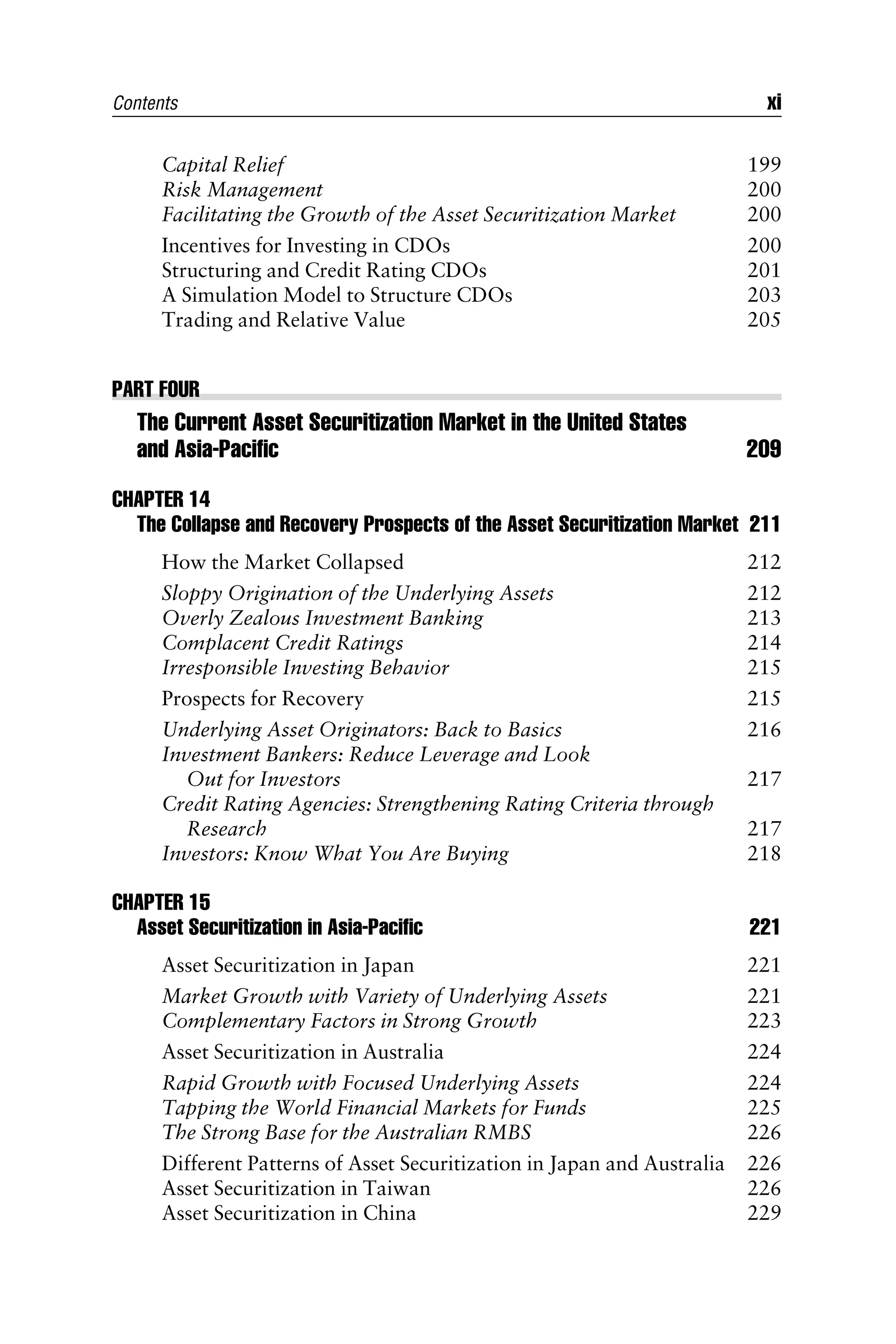 Capital Relief 199
Risk Management 200
Facilitating the Growth of the Asset Securitization Market 200
Incentives for Investing in CDOs 200
Structuring and Credit Rating CDOs 201
A Simulation Model to Structure CDOs 203
Trading and Relative Value 205
PART FOUR
The Current Asset Securitization Market in the United States
and Asia-Paciﬁc 209
CHAPTER 14
The Collapse and Recovery Prospects of the Asset Securitization Market 211
How the Market Collapsed 212
Sloppy Origination of the Underlying Assets 212
Overly Zealous Investment Banking 213
Complacent Credit Ratings 214
Irresponsible Investing Behavior 215
Prospects for Recovery 215
Underlying Asset Originators: Back to Basics 216
Investment Bankers: Reduce Leverage and Look
Out for Investors 217
Credit Rating Agencies: Strengthening Rating Criteria through
Research 217
Investors: Know What You Are Buying 218
CHAPTER 15
Asset Securitization in Asia-Paciﬁc 221
Asset Securitization in Japan 221
Market Growth with Variety of Underlying Assets 221
Complementary Factors in Strong Growth 223
Asset Securitization in Australia 224
Rapid Growth with Focused Underlying Assets 224
Tapping the World Financial Markets for Funds 225
The Strong Base for the Australian RMBS 226
Different Patterns of Asset Securitization in Japan and Australia 226
Asset Securitization in Taiwan 226
Asset Securitization in China 229
Contents xi
 