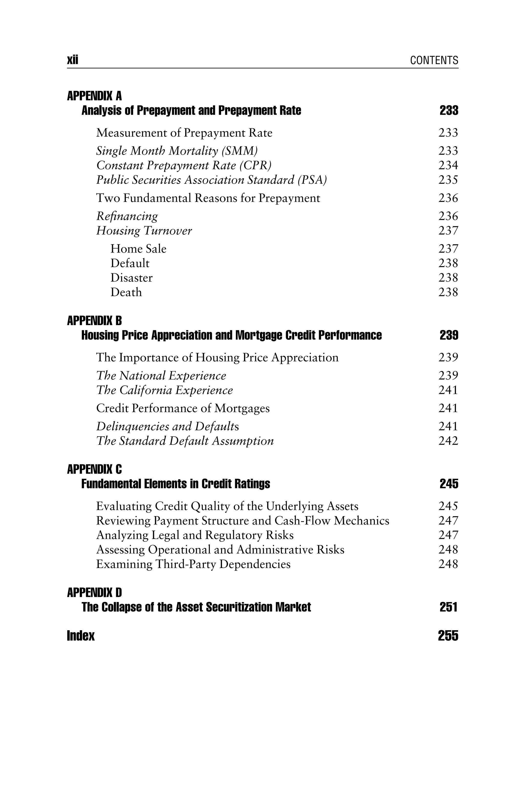 APPENDIX A
Analysis of Prepayment and Prepayment Rate 233
Measurement of Prepayment Rate 233
Single Month Mortality (SMM) 233
Constant Prepayment Rate (CPR) 234
Public Securities Association Standard (PSA) 235
Two Fundamental Reasons for Prepayment 236
Reﬁnancing 236
Housing Turnover 237
Home Sale 237
Default 238
Disaster 238
Death 238
APPENDIX B
Housing Price Appreciation and Mortgage Credit Performance 239
The Importance of Housing Price Appreciation 239
The National Experience 239
The California Experience 241
Credit Performance of Mortgages 241
Delinquencies and Defaults 241
The Standard Default Assumption 242
APPENDIX C
Fundamental Elements in Credit Ratings 245
Evaluating Credit Quality of the Underlying Assets 245
Reviewing Payment Structure and Cash-Flow Mechanics 247
Analyzing Legal and Regulatory Risks 247
Assessing Operational and Administrative Risks 248
Examining Third-Party Dependencies 248
APPENDIX D
The Collapse of the Asset Securitization Market 251
Index 255
xii CONTENTS
 