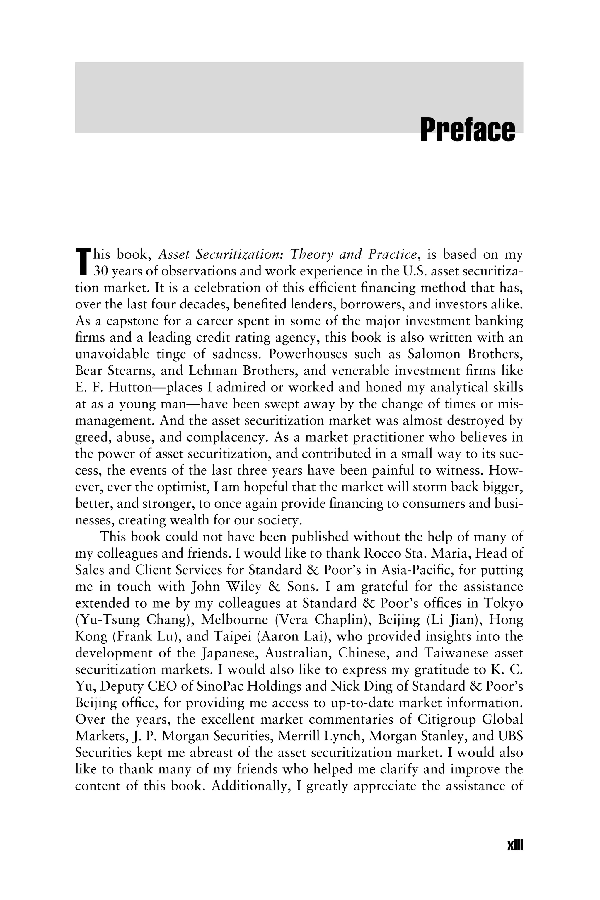Preface
This book, Asset Securitization: Theory and Practice, is based on my
30 years of observations and work experience in the U.S. asset securitiza-
tion market. It is a celebration of this efﬁcient ﬁnancing method that has,
over the last four decades, beneﬁted lenders, borrowers, and investors alike.
As a capstone for a career spent in some of the major investment banking
ﬁrms and a leading credit rating agency, this book is also written with an
unavoidable tinge of sadness. Powerhouses such as Salomon Brothers,
Bear Stearns, and Lehman Brothers, and venerable investment ﬁrms like
E. F. Hutton—places I admired or worked and honed my analytical skills
at as a young man—have been swept away by the change of times or mis-
management. And the asset securitization market was almost destroyed by
greed, abuse, and complacency. As a market practitioner who believes in
the power of asset securitization, and contributed in a small way to its suc-
cess, the events of the last three years have been painful to witness. How-
ever, ever the optimist, I am hopeful that the market will storm back bigger,
better, and stronger, to once again provide ﬁnancing to consumers and busi-
nesses, creating wealth for our society.
This book could not have been published without the help of many of
my colleagues and friends. I would like to thank Rocco Sta. Maria, Head of
Sales and Client Services for Standard & Poor’s in Asia-Paciﬁc, for putting
me in touch with John Wiley & Sons. I am grateful for the assistance
extended to me by my colleagues at Standard & Poor’s ofﬁces in Tokyo
(Yu-Tsung Chang), Melbourne (Vera Chaplin), Beijing (Li Jian), Hong
Kong (Frank Lu), and Taipei (Aaron Lai), who provided insights into the
development of the Japanese, Australian, Chinese, and Taiwanese asset
securitization markets. I would also like to express my gratitude to K. C.
Yu, Deputy CEO of SinoPac Holdings and Nick Ding of Standard & Poor’s
Beijing ofﬁce, for providing me access to up-to-date market information.
Over the years, the excellent market commentaries of Citigroup Global
Markets, J. P. Morgan Securities, Merrill Lynch, Morgan Stanley, and UBS
Securities kept me abreast of the asset securitization market. I would also
like to thank many of my friends who helped me clarify and improve the
content of this book. Additionally, I greatly appreciate the assistance of
xiii
 