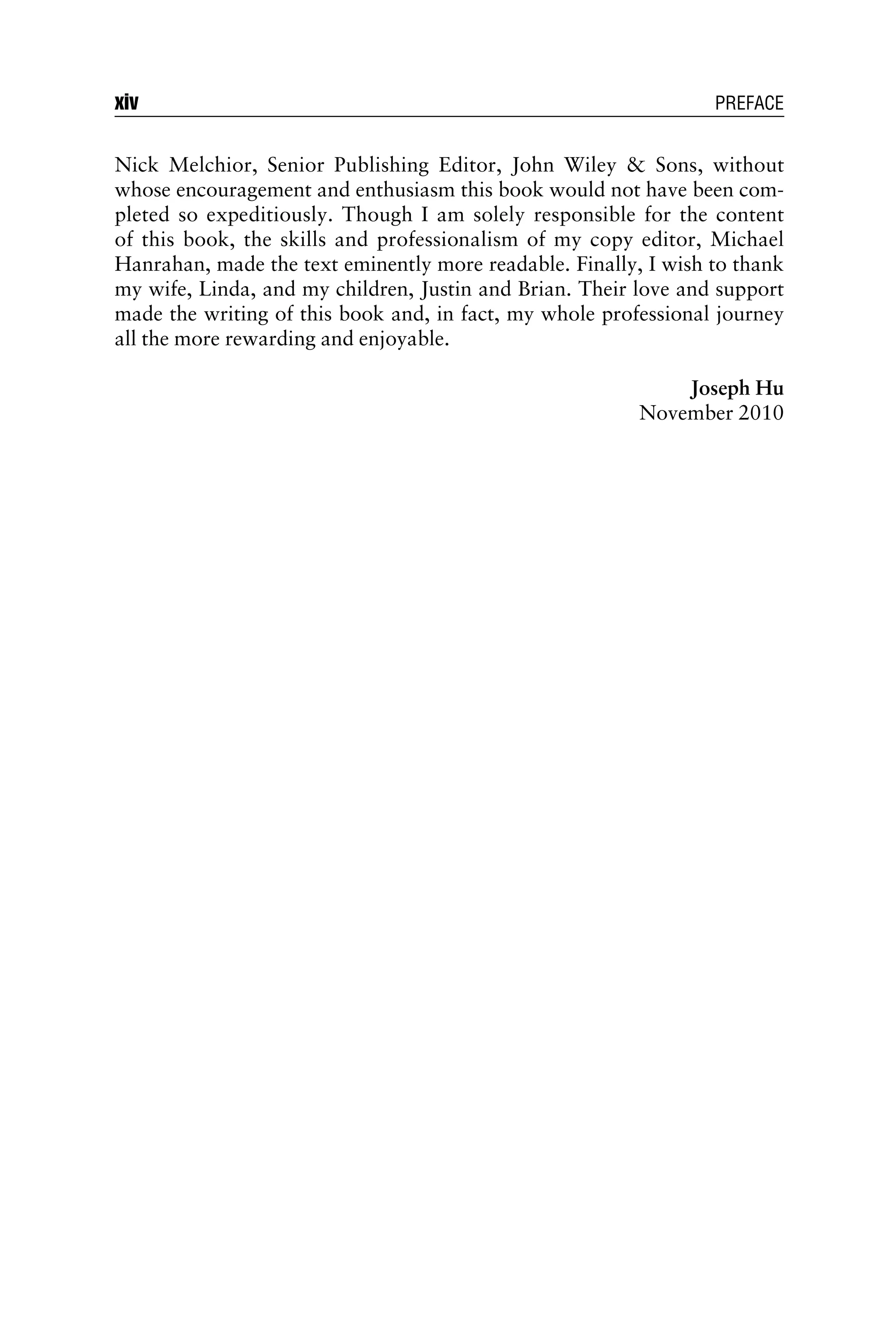 Nick Melchior, Senior Publishing Editor, John Wiley & Sons, without
whose encouragement and enthusiasm this book would not have been com-
pleted so expeditiously. Though I am solely responsible for the content
of this book, the skills and professionalism of my copy editor, Michael
Hanrahan, made the text eminently more readable. Finally, I wish to thank
my wife, Linda, and my children, Justin and Brian. Their love and support
made the writing of this book and, in fact, my whole professional journey
all the more rewarding and enjoyable.
Joseph Hu
November 2010
xiv PREFACE
 