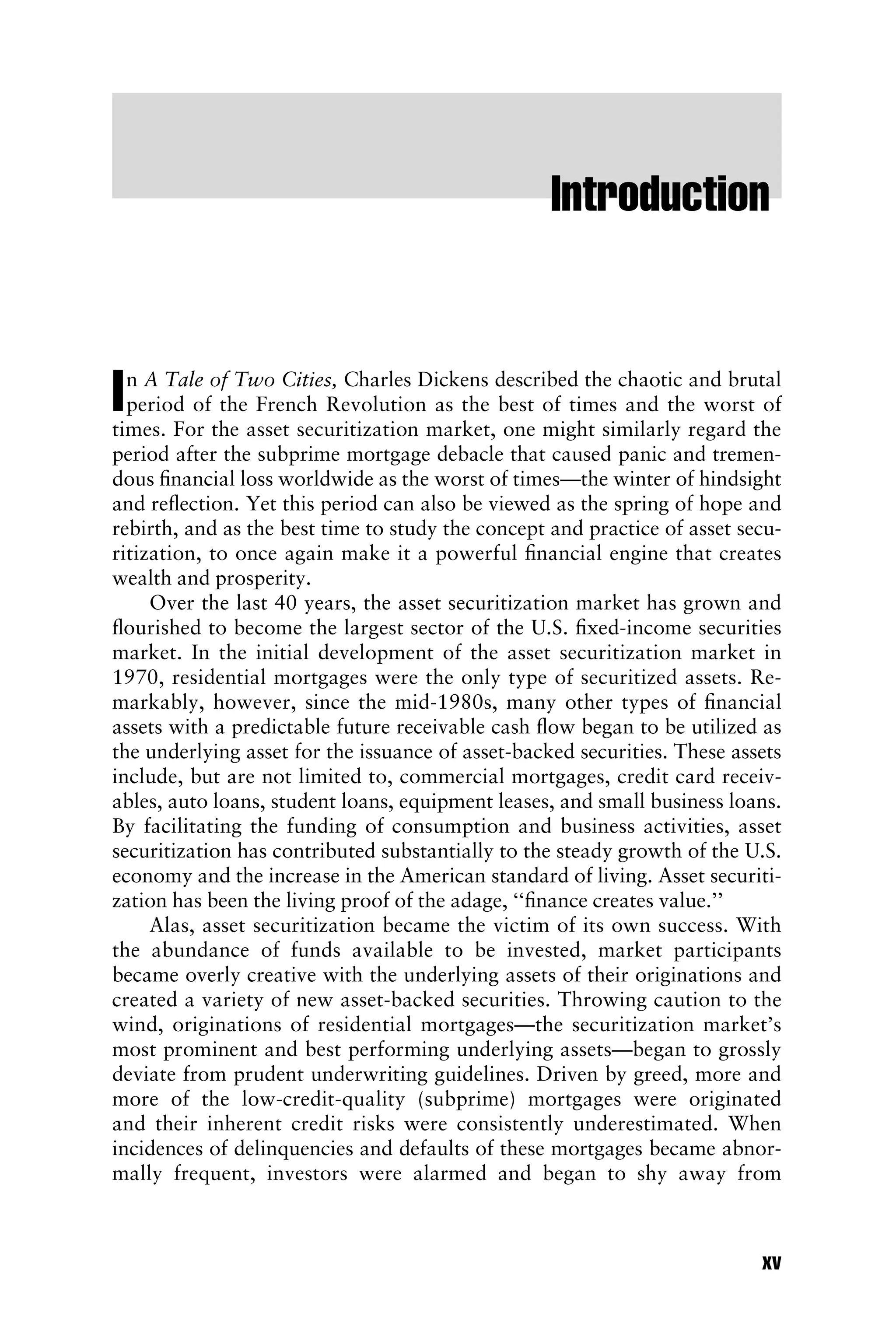 Introduction
In A Tale of Two Cities, Charles Dickens described the chaotic and brutal
period of the French Revolution as the best of times and the worst of
times. For the asset securitization market, one might similarly regard the
period after the subprime mortgage debacle that caused panic and tremen-
dous ﬁnancial loss worldwide as the worst of times—the winter of hindsight
and reﬂection. Yet this period can also be viewed as the spring of hope and
rebirth, and as the best time to study the concept and practice of asset secu-
ritization, to once again make it a powerful ﬁnancial engine that creates
wealth and prosperity.
Over the last 40 years, the asset securitization market has grown and
ﬂourished to become the largest sector of the U.S. ﬁxed-income securities
market. In the initial development of the asset securitization market in
1970, residential mortgages were the only type of securitized assets. Re-
markably, however, since the mid-1980s, many other types of ﬁnancial
assets with a predictable future receivable cash ﬂow began to be utilized as
the underlying asset for the issuance of asset-backed securities. These assets
include, but are not limited to, commercial mortgages, credit card receiv-
ables, auto loans, student loans, equipment leases, and small business loans.
By facilitating the funding of consumption and business activities, asset
securitization has contributed substantially to the steady growth of the U.S.
economy and the increase in the American standard of living. Asset securiti-
zation has been the living proof of the adage, ‘‘ﬁnance creates value.’’
Alas, asset securitization became the victim of its own success. With
the abundance of funds available to be invested, market participants
became overly creative with the underlying assets of their originations and
created a variety of new asset-backed securities. Throwing caution to the
wind, originations of residential mortgages—the securitization market’s
most prominent and best performing underlying assets—began to grossly
deviate from prudent underwriting guidelines. Driven by greed, more and
more of the low-credit-quality (subprime) mortgages were originated
and their inherent credit risks were consistently underestimated. When
incidences of delinquencies and defaults of these mortgages became abnor-
mally frequent, investors were alarmed and began to shy away from
xv
 