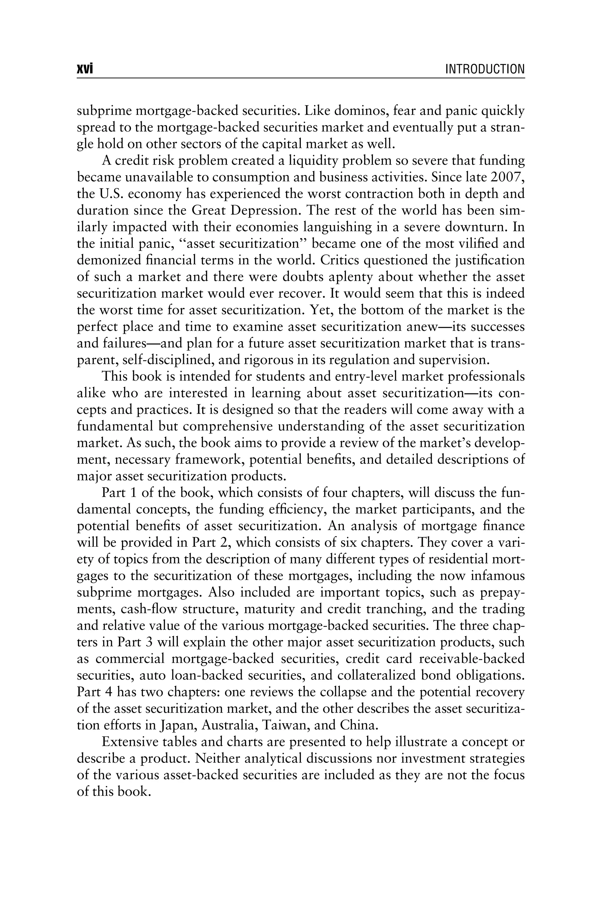 subprime mortgage-backed securities. Like dominos, fear and panic quickly
spread to the mortgage-backed securities market and eventually put a stran-
gle hold on other sectors of the capital market as well.
A credit risk problem created a liquidity problem so severe that funding
became unavailable to consumption and business activities. Since late 2007,
the U.S. economy has experienced the worst contraction both in depth and
duration since the Great Depression. The rest of the world has been sim-
ilarly impacted with their economies languishing in a severe downturn. In
the initial panic, ‘‘asset securitization’’ became one of the most viliﬁed and
demonized ﬁnancial terms in the world. Critics questioned the justiﬁcation
of such a market and there were doubts aplenty about whether the asset
securitization market would ever recover. It would seem that this is indeed
the worst time for asset securitization. Yet, the bottom of the market is the
perfect place and time to examine asset securitization anew—its successes
and failures—and plan for a future asset securitization market that is trans-
parent, self-disciplined, and rigorous in its regulation and supervision.
This book is intended for students and entry-level market professionals
alike who are interested in learning about asset securitization—its con-
cepts and practices. It is designed so that the readers will come away with a
fundamental but comprehensive understanding of the asset securitization
market. As such, the book aims to provide a review of the market’s develop-
ment, necessary framework, potential beneﬁts, and detailed descriptions of
major asset securitization products.
Part 1 of the book, which consists of four chapters, will discuss the fun-
damental concepts, the funding efﬁciency, the market participants, and the
potential beneﬁts of asset securitization. An analysis of mortgage ﬁnance
will be provided in Part 2, which consists of six chapters. They cover a vari-
ety of topics from the description of many different types of residential mort-
gages to the securitization of these mortgages, including the now infamous
subprime mortgages. Also included are important topics, such as prepay-
ments, cash-ﬂow structure, maturity and credit tranching, and the trading
and relative value of the various mortgage-backed securities. The three chap-
ters in Part 3 will explain the other major asset securitization products, such
as commercial mortgage-backed securities, credit card receivable-backed
securities, auto loan-backed securities, and collateralized bond obligations.
Part 4 has two chapters: one reviews the collapse and the potential recovery
of the asset securitization market, and the other describes the asset securitiza-
tion efforts in Japan, Australia, Taiwan, and China.
Extensive tables and charts are presented to help illustrate a concept or
describe a product. Neither analytical discussions nor investment strategies
of the various asset-backed securities are included as they are not the focus
of this book.
xvi INTRODUCTION
 