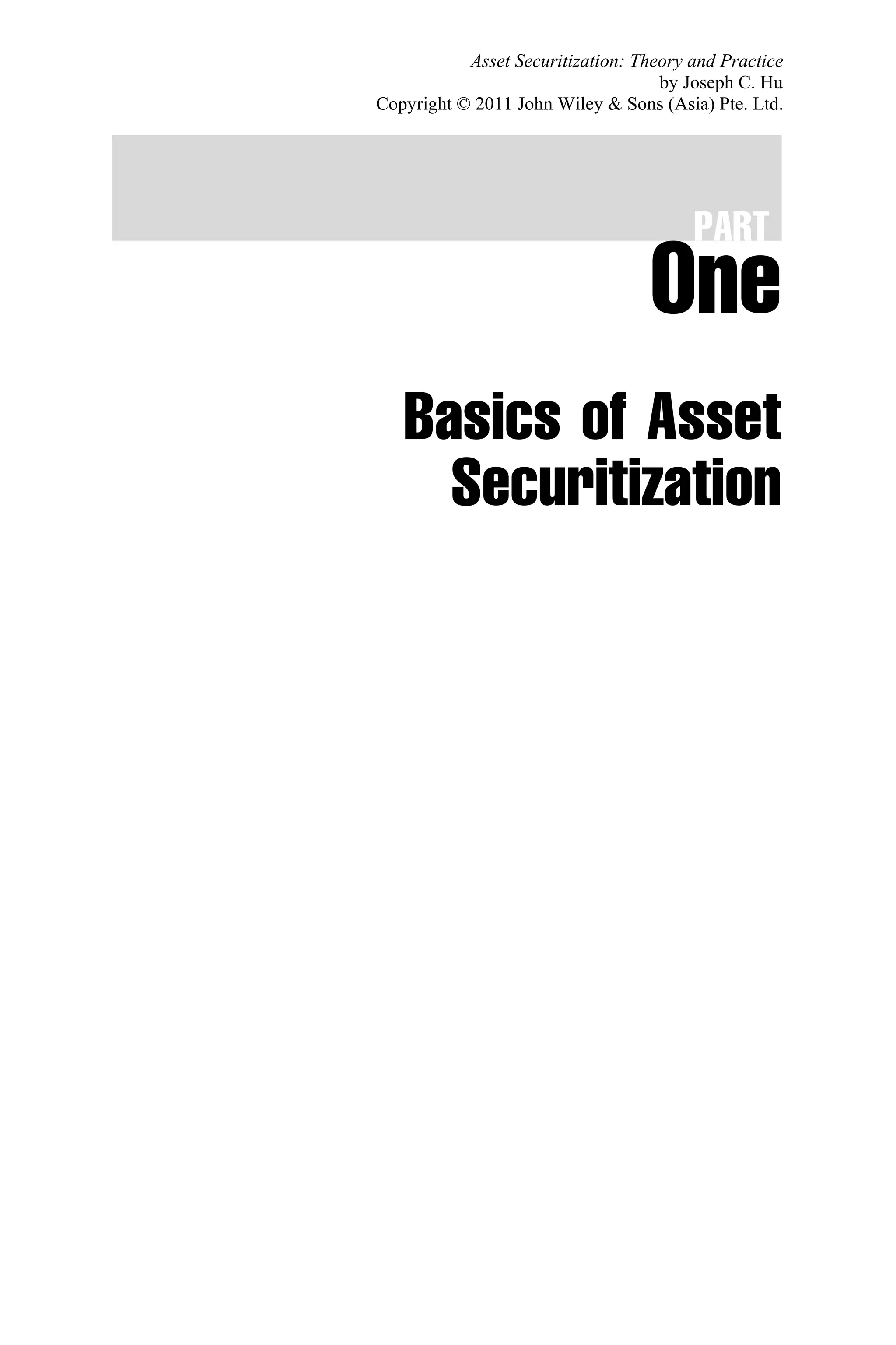 PART
One
Basics of Asset
Securitization
Asset Securitization: Theory and Practice
by Joseph C. Hu
Copyright © 2011 John Wiley & Sons (Asia) Pte. Ltd.
 