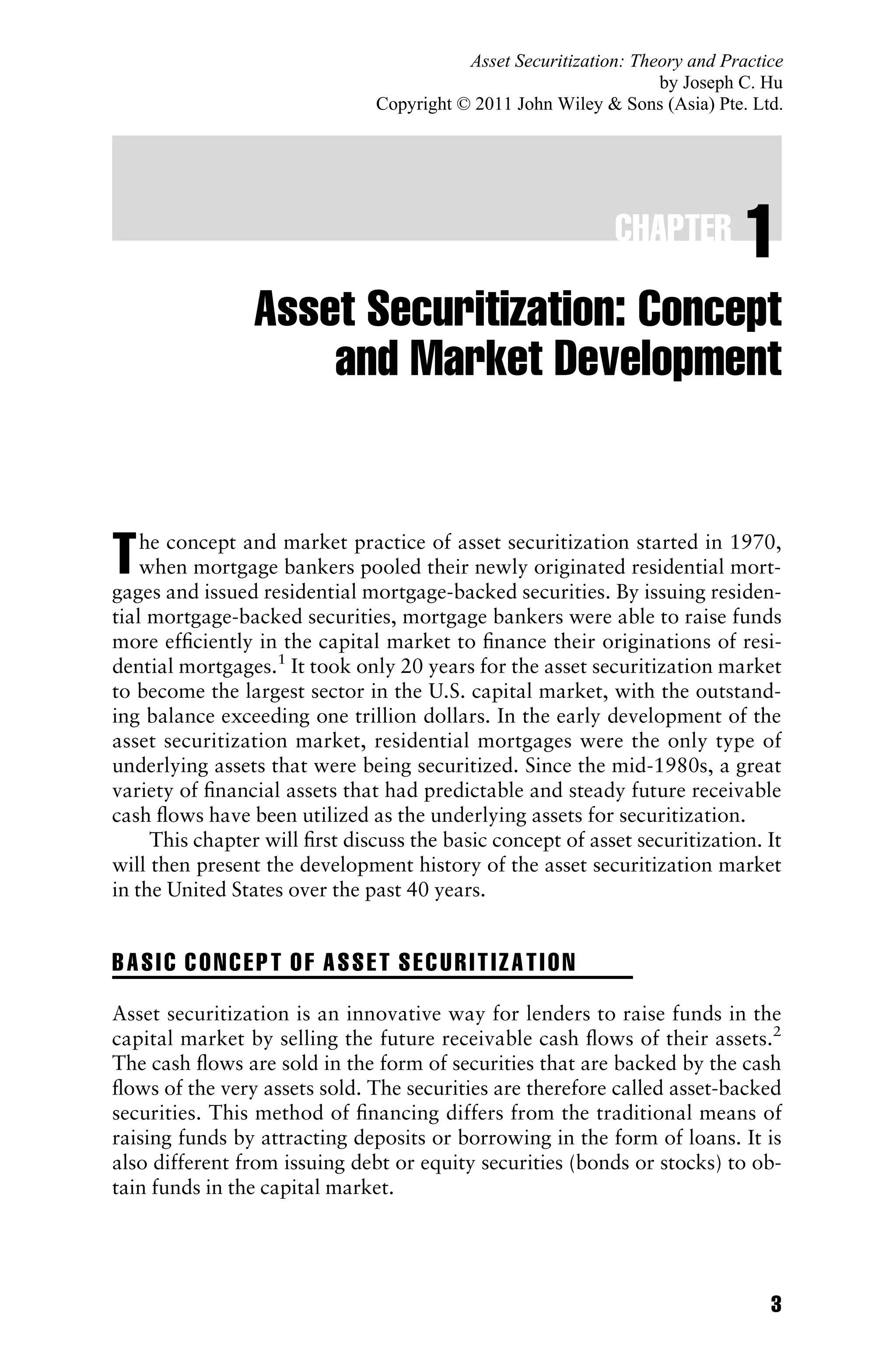 CHAPTER 1
Asset Securitization: Concept
and Market Development
The concept and market practice of asset securitization started in 1970,
when mortgage bankers pooled their newly originated residential mort-
gages and issued residential mortgage-backed securities. By issuing residen-
tial mortgage-backed securities, mortgage bankers were able to raise funds
more efﬁciently in the capital market to ﬁnance their originations of resi-
dential mortgages.1
It took only 20 years for the asset securitization market
to become the largest sector in the U.S. capital market, with the outstand-
ing balance exceeding one trillion dollars. In the early development of the
asset securitization market, residential mortgages were the only type of
underlying assets that were being securitized. Since the mid-1980s, a great
variety of ﬁnancial assets that had predictable and steady future receivable
cash ﬂows have been utilized as the underlying assets for securitization.
This chapter will ﬁrst discuss the basic concept of asset securitization. It
will then present the development history of the asset securitization market
in the United States over the past 40 years.
BASIC CONCEPT OF ASSET SECURITIZATION
Asset securitization is an innovative way for lenders to raise funds in the
capital market by selling the future receivable cash ﬂows of their assets.2
The cash ﬂows are sold in the form of securities that are backed by the cash
ﬂows of the very assets sold. The securities are therefore called asset-backed
securities. This method of ﬁnancing differs from the traditional means of
raising funds by attracting deposits or borrowing in the form of loans. It is
also different from issuing debt or equity securities (bonds or stocks) to ob-
tain funds in the capital market.
3
Asset Securitization: Theory and Practice
by Joseph C. Hu
Copyright © 2011 John Wiley & Sons (Asia) Pte. Ltd.
 