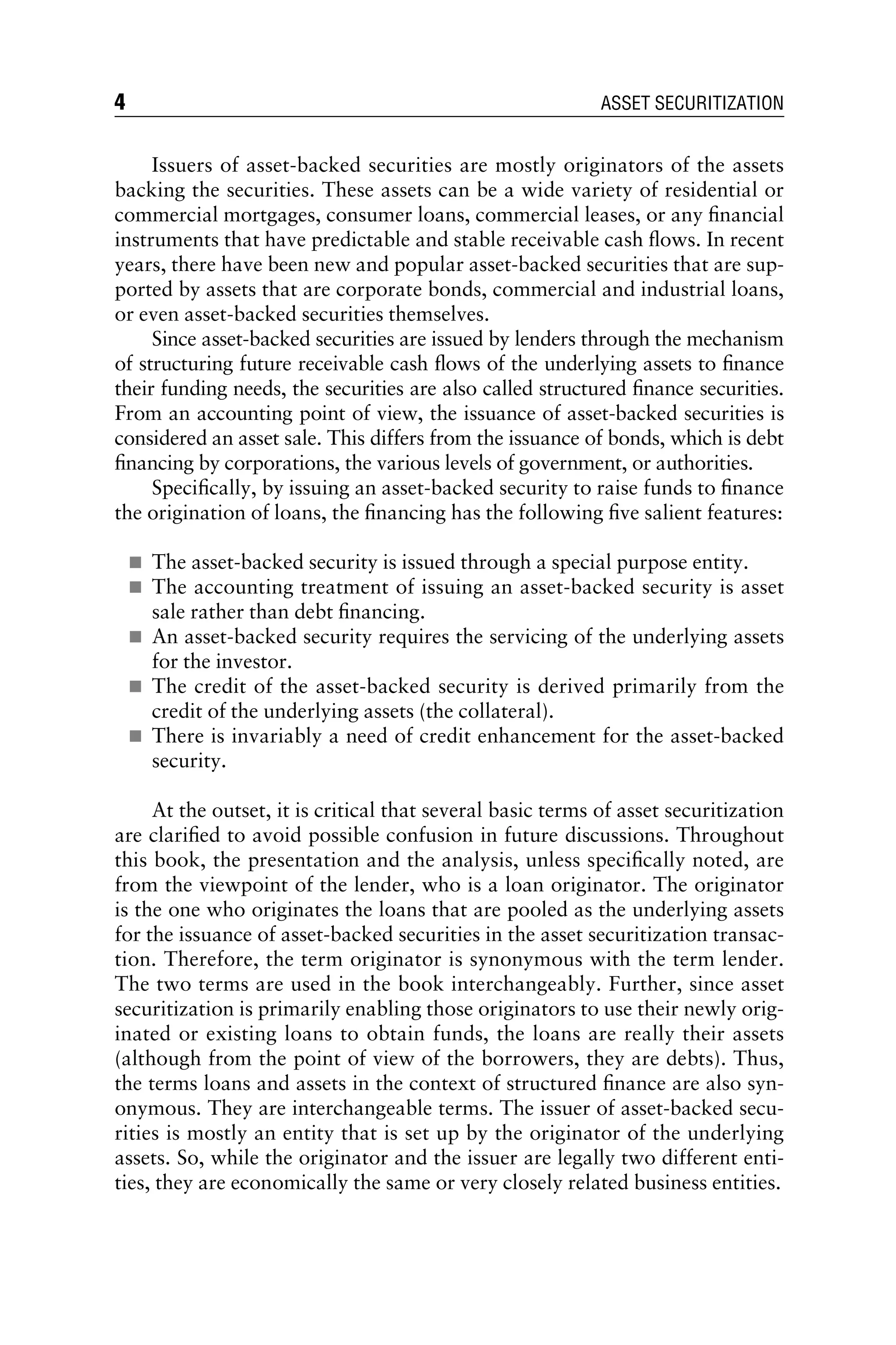 Issuers of asset-backed securities are mostly originators of the assets
backing the securities. These assets can be a wide variety of residential or
commercial mortgages, consumer loans, commercial leases, or any ﬁnancial
instruments that have predictable and stable receivable cash ﬂows. In recent
years, there have been new and popular asset-backed securities that are sup-
ported by assets that are corporate bonds, commercial and industrial loans,
or even asset-backed securities themselves.
Since asset-backed securities are issued by lenders through the mechanism
of structuring future receivable cash ﬂows of the underlying assets to ﬁnance
their funding needs, the securities are also called structured ﬁnance securities.
From an accounting point of view, the issuance of asset-backed securities is
considered an asset sale. This differs from the issuance of bonds, which is debt
ﬁnancing by corporations, the various levels of government, or authorities.
Speciﬁcally, by issuing an asset-backed security to raise funds to ﬁnance
the origination of loans, the ﬁnancing has the following ﬁve salient features:
& The asset-backed security is issued through a special purpose entity.
& The accounting treatment of issuing an asset-backed security is asset
sale rather than debt ﬁnancing.
& An asset-backed security requires the servicing of the underlying assets
for the investor.
& The credit of the asset-backed security is derived primarily from the
credit of the underlying assets (the collateral).
& There is invariably a need of credit enhancement for the asset-backed
security.
At the outset, it is critical that several basic terms of asset securitization
are clariﬁed to avoid possible confusion in future discussions. Throughout
this book, the presentation and the analysis, unless speciﬁcally noted, are
from the viewpoint of the lender, who is a loan originator. The originator
is the one who originates the loans that are pooled as the underlying assets
for the issuance of asset-backed securities in the asset securitization transac-
tion. Therefore, the term originator is synonymous with the term lender.
The two terms are used in the book interchangeably. Further, since asset
securitization is primarily enabling those originators to use their newly orig-
inated or existing loans to obtain funds, the loans are really their assets
(although from the point of view of the borrowers, they are debts). Thus,
the terms loans and assets in the context of structured ﬁnance are also syn-
onymous. They are interchangeable terms. The issuer of asset-backed secu-
rities is mostly an entity that is set up by the originator of the underlying
assets. So, while the originator and the issuer are legally two different enti-
ties, they are economically the same or very closely related business entities.
4 ASSET SECURITIZATION
 