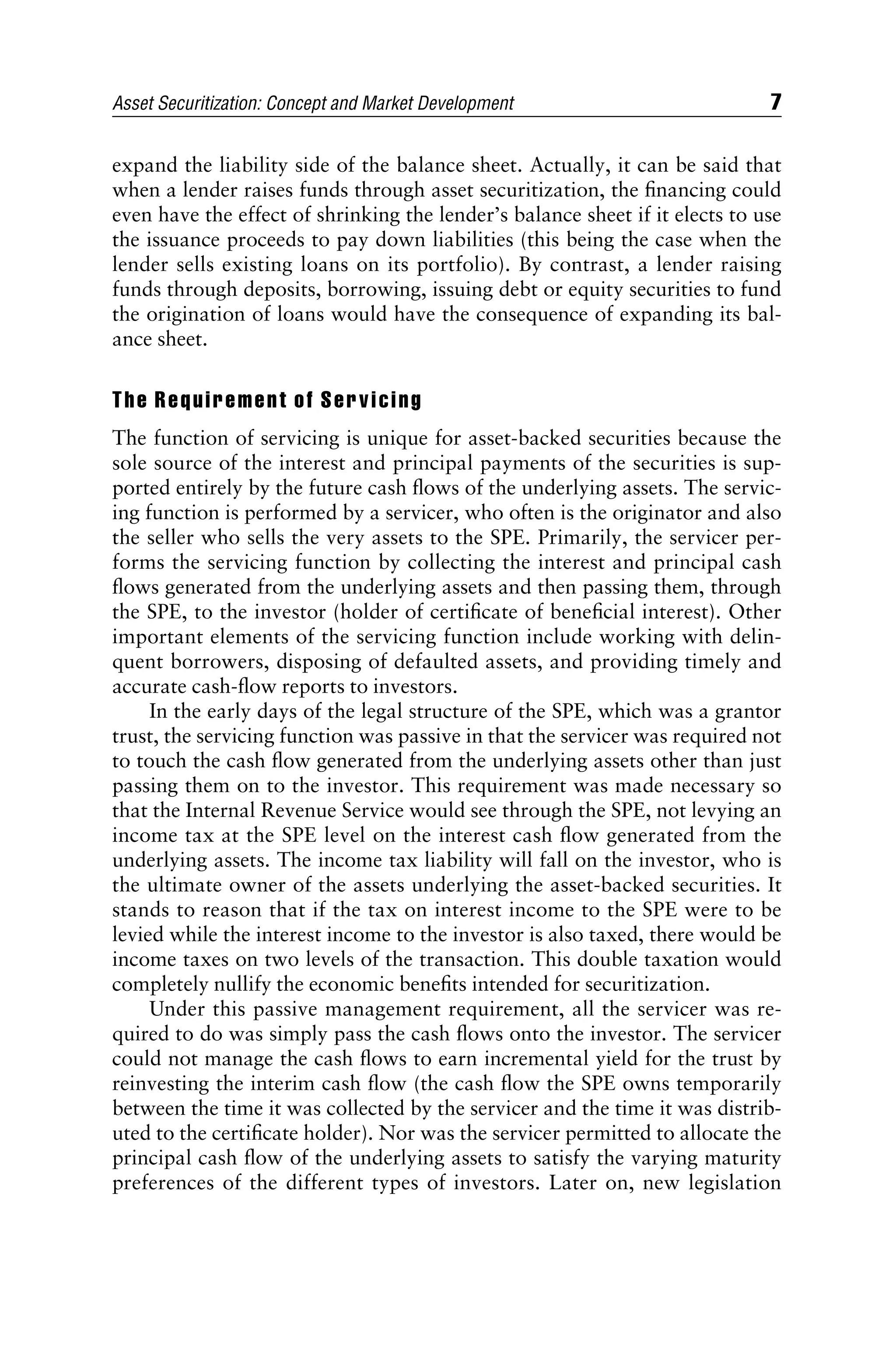 expand the liability side of the balance sheet. Actually, it can be said that
when a lender raises funds through asset securitization, the ﬁnancing could
even have the effect of shrinking the lender’s balance sheet if it elects to use
the issuance proceeds to pay down liabilities (this being the case when the
lender sells existing loans on its portfolio). By contrast, a lender raising
funds through deposits, borrowing, issuing debt or equity securities to fund
the origination of loans would have the consequence of expanding its bal-
ance sheet.
The Requirement of Servicing
The function of servicing is unique for asset-backed securities because the
sole source of the interest and principal payments of the securities is sup-
ported entirely by the future cash ﬂows of the underlying assets. The servic-
ing function is performed by a servicer, who often is the originator and also
the seller who sells the very assets to the SPE. Primarily, the servicer per-
forms the servicing function by collecting the interest and principal cash
ﬂows generated from the underlying assets and then passing them, through
the SPE, to the investor (holder of certiﬁcate of beneﬁcial interest). Other
important elements of the servicing function include working with delin-
quent borrowers, disposing of defaulted assets, and providing timely and
accurate cash-ﬂow reports to investors.
In the early days of the legal structure of the SPE, which was a grantor
trust, the servicing function was passive in that the servicer was required not
to touch the cash ﬂow generated from the underlying assets other than just
passing them on to the investor. This requirement was made necessary so
that the Internal Revenue Service would see through the SPE, not levying an
income tax at the SPE level on the interest cash ﬂow generated from the
underlying assets. The income tax liability will fall on the investor, who is
the ultimate owner of the assets underlying the asset-backed securities. It
stands to reason that if the tax on interest income to the SPE were to be
levied while the interest income to the investor is also taxed, there would be
income taxes on two levels of the transaction. This double taxation would
completely nullify the economic beneﬁts intended for securitization.
Under this passive management requirement, all the servicer was re-
quired to do was simply pass the cash ﬂows onto the investor. The servicer
could not manage the cash ﬂows to earn incremental yield for the trust by
reinvesting the interim cash ﬂow (the cash ﬂow the SPE owns temporarily
between the time it was collected by the servicer and the time it was distrib-
uted to the certiﬁcate holder). Nor was the servicer permitted to allocate the
principal cash ﬂow of the underlying assets to satisfy the varying maturity
preferences of the different types of investors. Later on, new legislation
Asset Securitization: Concept and Market Development 7
 