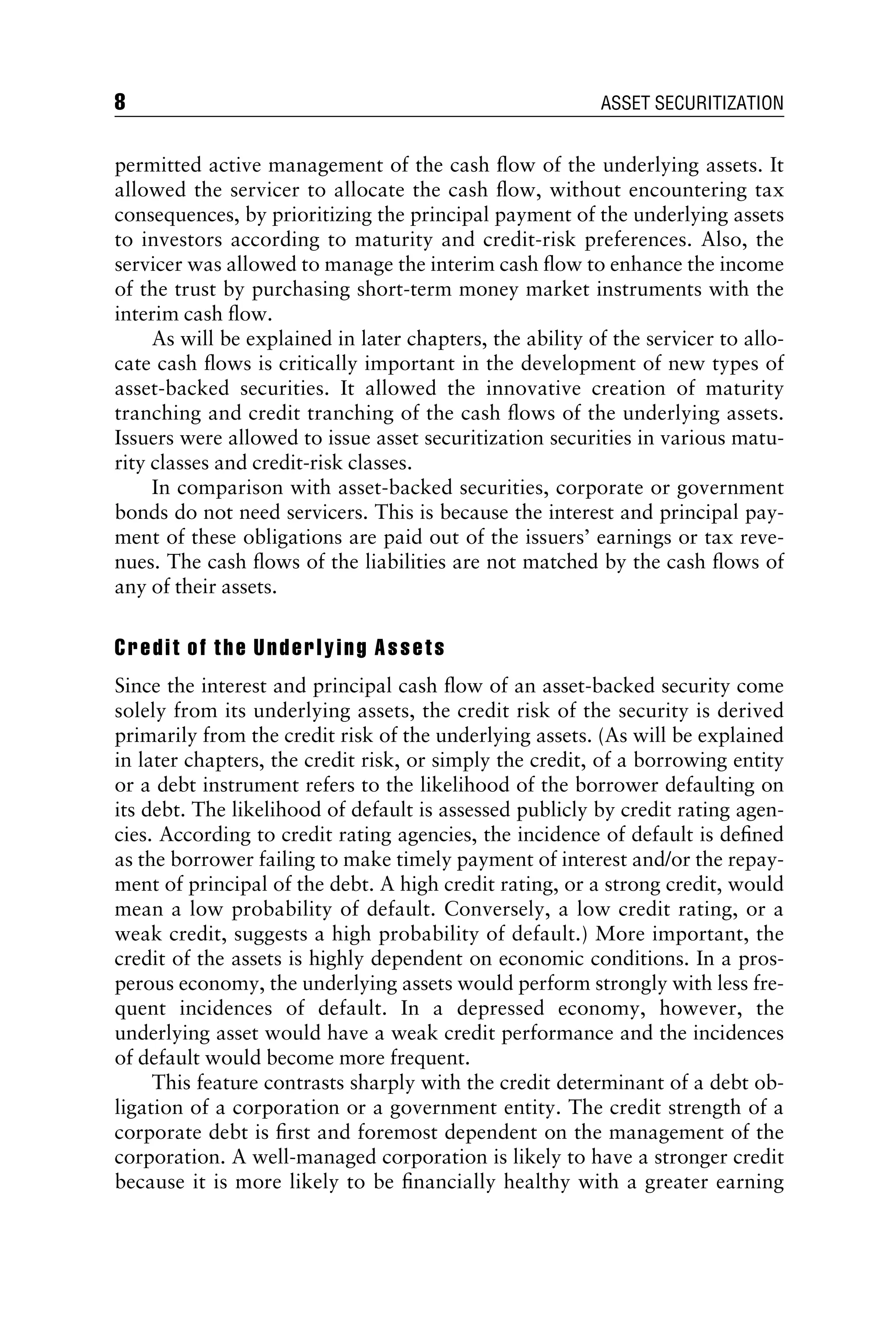 permitted active management of the cash ﬂow of the underlying assets. It
allowed the servicer to allocate the cash ﬂow, without encountering tax
consequences, by prioritizing the principal payment of the underlying assets
to investors according to maturity and credit-risk preferences. Also, the
servicer was allowed to manage the interim cash ﬂow to enhance the income
of the trust by purchasing short-term money market instruments with the
interim cash ﬂow.
As will be explained in later chapters, the ability of the servicer to allo-
cate cash ﬂows is critically important in the development of new types of
asset-backed securities. It allowed the innovative creation of maturity
tranching and credit tranching of the cash ﬂows of the underlying assets.
Issuers were allowed to issue asset securitization securities in various matu-
rity classes and credit-risk classes.
In comparison with asset-backed securities, corporate or government
bonds do not need servicers. This is because the interest and principal pay-
ment of these obligations are paid out of the issuers’ earnings or tax reve-
nues. The cash ﬂows of the liabilities are not matched by the cash ﬂows of
any of their assets.
Credit of the Underlying Assets
Since the interest and principal cash ﬂow of an asset-backed security come
solely from its underlying assets, the credit risk of the security is derived
primarily from the credit risk of the underlying assets. (As will be explained
in later chapters, the credit risk, or simply the credit, of a borrowing entity
or a debt instrument refers to the likelihood of the borrower defaulting on
its debt. The likelihood of default is assessed publicly by credit rating agen-
cies. According to credit rating agencies, the incidence of default is deﬁned
as the borrower failing to make timely payment of interest and/or the repay-
ment of principal of the debt. A high credit rating, or a strong credit, would
mean a low probability of default. Conversely, a low credit rating, or a
weak credit, suggests a high probability of default.) More important, the
credit of the assets is highly dependent on economic conditions. In a pros-
perous economy, the underlying assets would perform strongly with less fre-
quent incidences of default. In a depressed economy, however, the
underlying asset would have a weak credit performance and the incidences
of default would become more frequent.
This feature contrasts sharply with the credit determinant of a debt ob-
ligation of a corporation or a government entity. The credit strength of a
corporate debt is ﬁrst and foremost dependent on the management of the
corporation. A well-managed corporation is likely to have a stronger credit
because it is more likely to be ﬁnancially healthy with a greater earning
8 ASSET SECURITIZATION
 