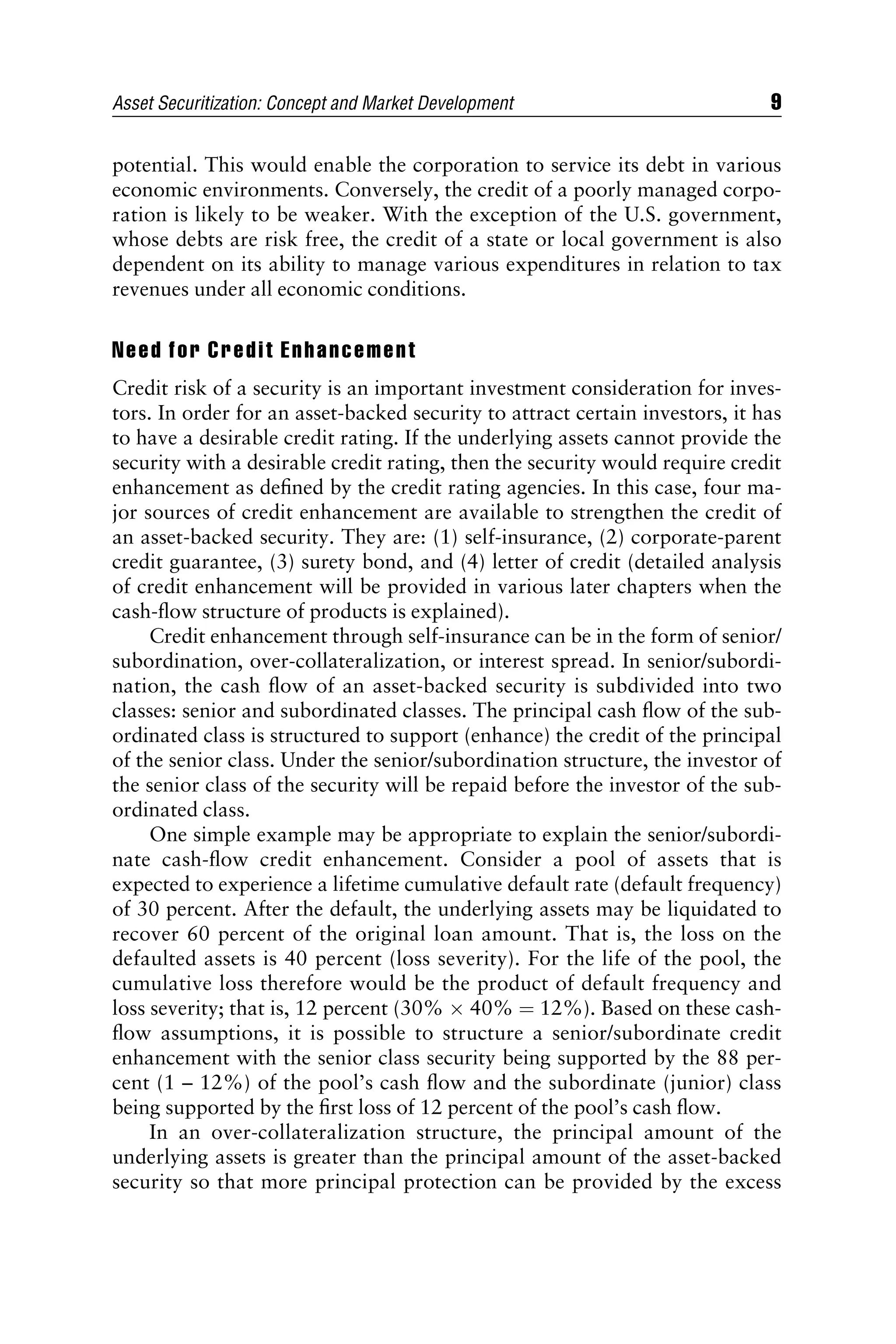 potential. This would enable the corporation to service its debt in various
economic environments. Conversely, the credit of a poorly managed corpo-
ration is likely to be weaker. With the exception of the U.S. government,
whose debts are risk free, the credit of a state or local government is also
dependent on its ability to manage various expenditures in relation to tax
revenues under all economic conditions.
Need for Credit Enhancement
Credit risk of a security is an important investment consideration for inves-
tors. In order for an asset-backed security to attract certain investors, it has
to have a desirable credit rating. If the underlying assets cannot provide the
security with a desirable credit rating, then the security would require credit
enhancement as deﬁned by the credit rating agencies. In this case, four ma-
jor sources of credit enhancement are available to strengthen the credit of
an asset-backed security. They are: (1) self-insurance, (2) corporate-parent
credit guarantee, (3) surety bond, and (4) letter of credit (detailed analysis
of credit enhancement will be provided in various later chapters when the
cash-ﬂow structure of products is explained).
Credit enhancement through self-insurance can be in the form of senior/
subordination, over-collateralization, or interest spread. In senior/subordi-
nation, the cash ﬂow of an asset-backed security is subdivided into two
classes: senior and subordinated classes. The principal cash ﬂow of the sub-
ordinated class is structured to support (enhance) the credit of the principal
of the senior class. Under the senior/subordination structure, the investor of
the senior class of the security will be repaid before the investor of the sub-
ordinated class.
One simple example may be appropriate to explain the senior/subordi-
nate cash-ﬂow credit enhancement. Consider a pool of assets that is
expected to experience a lifetime cumulative default rate (default frequency)
of 30 percent. After the default, the underlying assets may be liquidated to
recover 60 percent of the original loan amount. That is, the loss on the
defaulted assets is 40 percent (loss severity). For the life of the pool, the
cumulative loss therefore would be the product of default frequency and
loss severity; that is, 12 percent (30%  40% ¼ 12%). Based on these cash-
ﬂow assumptions, it is possible to structure a senior/subordinate credit
enhancement with the senior class security being supported by the 88 per-
cent (1 – 12%) of the pool’s cash ﬂow and the subordinate (junior) class
being supported by the ﬁrst loss of 12 percent of the pool’s cash ﬂow.
In an over-collateralization structure, the principal amount of the
underlying assets is greater than the principal amount of the asset-backed
security so that more principal protection can be provided by the excess
Asset Securitization: Concept and Market Development 9
 
