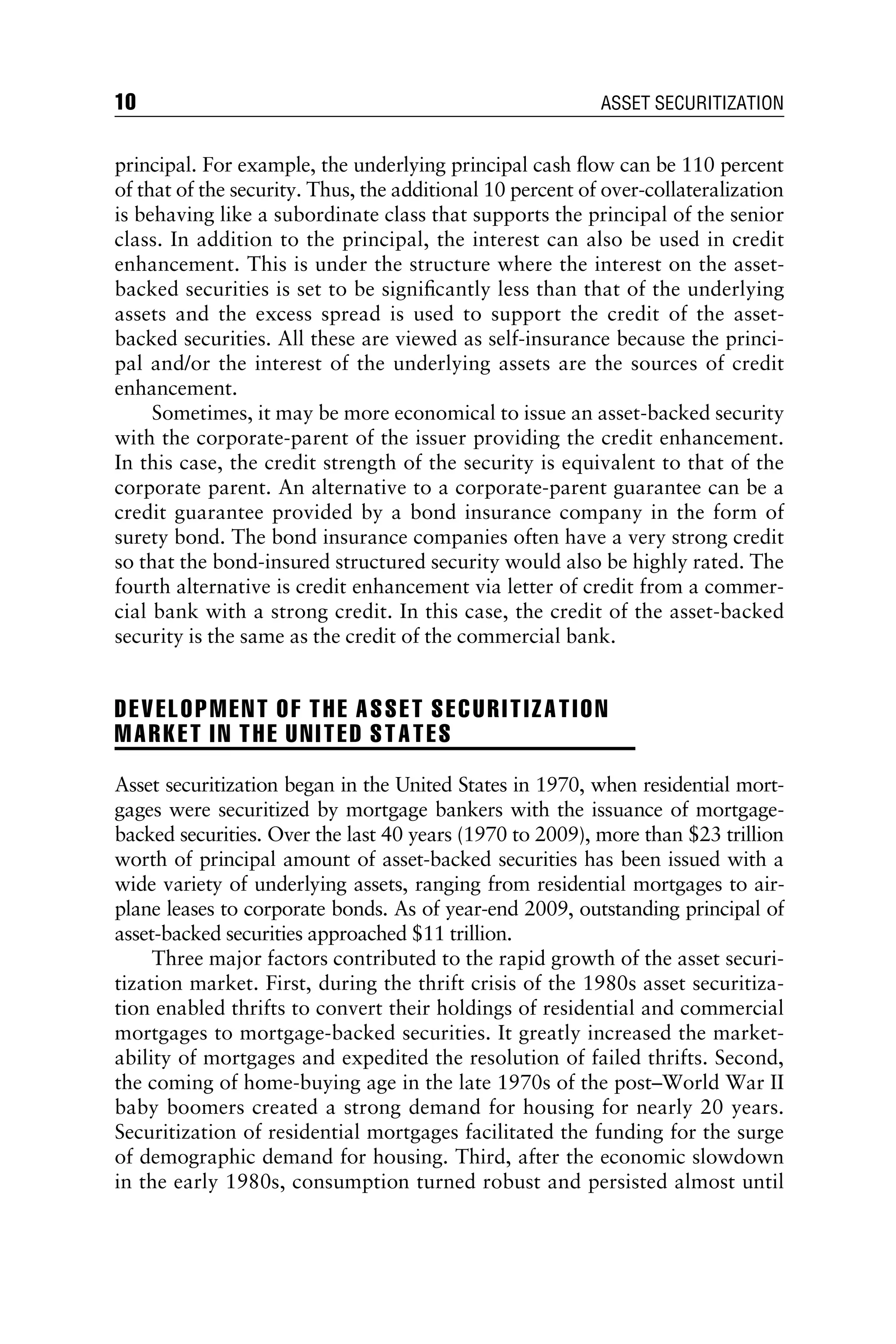 principal. For example, the underlying principal cash ﬂow can be 110 percent
of that of the security. Thus, the additional 10 percent of over-collateralization
is behaving like a subordinate class that supports the principal of the senior
class. In addition to the principal, the interest can also be used in credit
enhancement. This is under the structure where the interest on the asset-
backed securities is set to be signiﬁcantly less than that of the underlying
assets and the excess spread is used to support the credit of the asset-
backed securities. All these are viewed as self-insurance because the princi-
pal and/or the interest of the underlying assets are the sources of credit
enhancement.
Sometimes, it may be more economical to issue an asset-backed security
with the corporate-parent of the issuer providing the credit enhancement.
In this case, the credit strength of the security is equivalent to that of the
corporate parent. An alternative to a corporate-parent guarantee can be a
credit guarantee provided by a bond insurance company in the form of
surety bond. The bond insurance companies often have a very strong credit
so that the bond-insured structured security would also be highly rated. The
fourth alternative is credit enhancement via letter of credit from a commer-
cial bank with a strong credit. In this case, the credit of the asset-backed
security is the same as the credit of the commercial bank.
DEVELOPMENT OF THE ASSET SECURITIZATION
MARKET IN THE UNITED STATES
Asset securitization began in the United States in 1970, when residential mort-
gages were securitized by mortgage bankers with the issuance of mortgage-
backed securities. Over the last 40 years (1970 to 2009), more than $23 trillion
worth of principal amount of asset-backed securities has been issued with a
wide variety of underlying assets, ranging from residential mortgages to air-
plane leases to corporate bonds. As of year-end 2009, outstanding principal of
asset-backed securities approached $11 trillion.
Three major factors contributed to the rapid growth of the asset securi-
tization market. First, during the thrift crisis of the 1980s asset securitiza-
tion enabled thrifts to convert their holdings of residential and commercial
mortgages to mortgage-backed securities. It greatly increased the market-
ability of mortgages and expedited the resolution of failed thrifts. Second,
the coming of home-buying age in the late 1970s of the post–World War II
baby boomers created a strong demand for housing for nearly 20 years.
Securitization of residential mortgages facilitated the funding for the surge
of demographic demand for housing. Third, after the economic slowdown
in the early 1980s, consumption turned robust and persisted almost until
10 ASSET SECURITIZATION
 